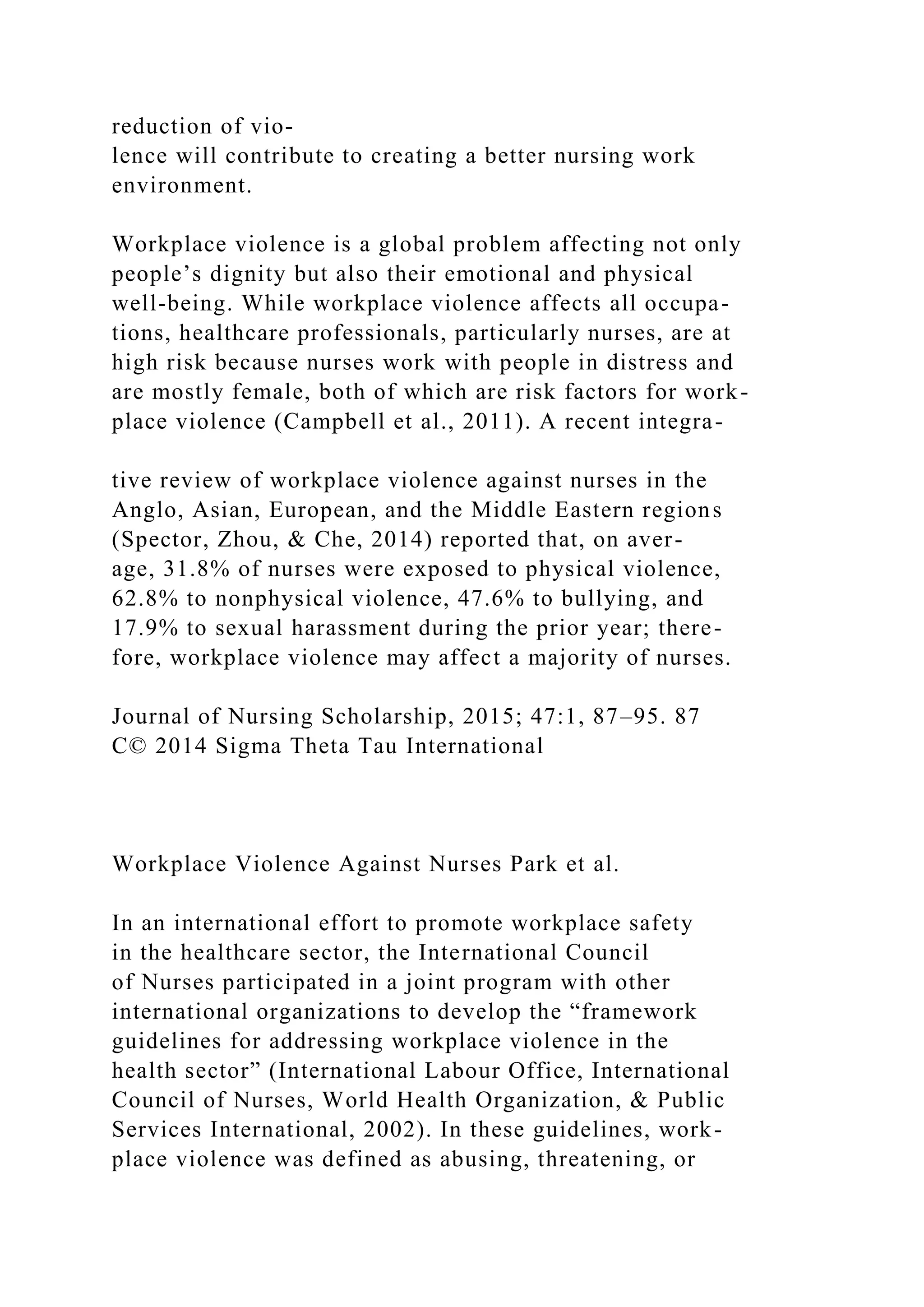 reduction of vio-
lence will contribute to creating a better nursing work
environment.
Workplace violence is a global problem affecting not only
people’s dignity but also their emotional and physical
well-being. While workplace violence affects all occupa-
tions, healthcare professionals, particularly nurses, are at
high risk because nurses work with people in distress and
are mostly female, both of which are risk factors for work-
place violence (Campbell et al., 2011). A recent integra-
tive review of workplace violence against nurses in the
Anglo, Asian, European, and the Middle Eastern regions
(Spector, Zhou, & Che, 2014) reported that, on aver-
age, 31.8% of nurses were exposed to physical violence,
62.8% to nonphysical violence, 47.6% to bullying, and
17.9% to sexual harassment during the prior year; there-
fore, workplace violence may affect a majority of nurses.
Journal of Nursing Scholarship, 2015; 47:1, 87–95. 87
C© 2014 Sigma Theta Tau International
Workplace Violence Against Nurses Park et al.
In an international effort to promote workplace safety
in the healthcare sector, the International Council
of Nurses participated in a joint program with other
international organizations to develop the “framework
guidelines for addressing workplace violence in the
health sector” (International Labour Office, International
Council of Nurses, World Health Organization, & Public
Services International, 2002). In these guidelines, work-
place violence was defined as abusing, threatening, or
 