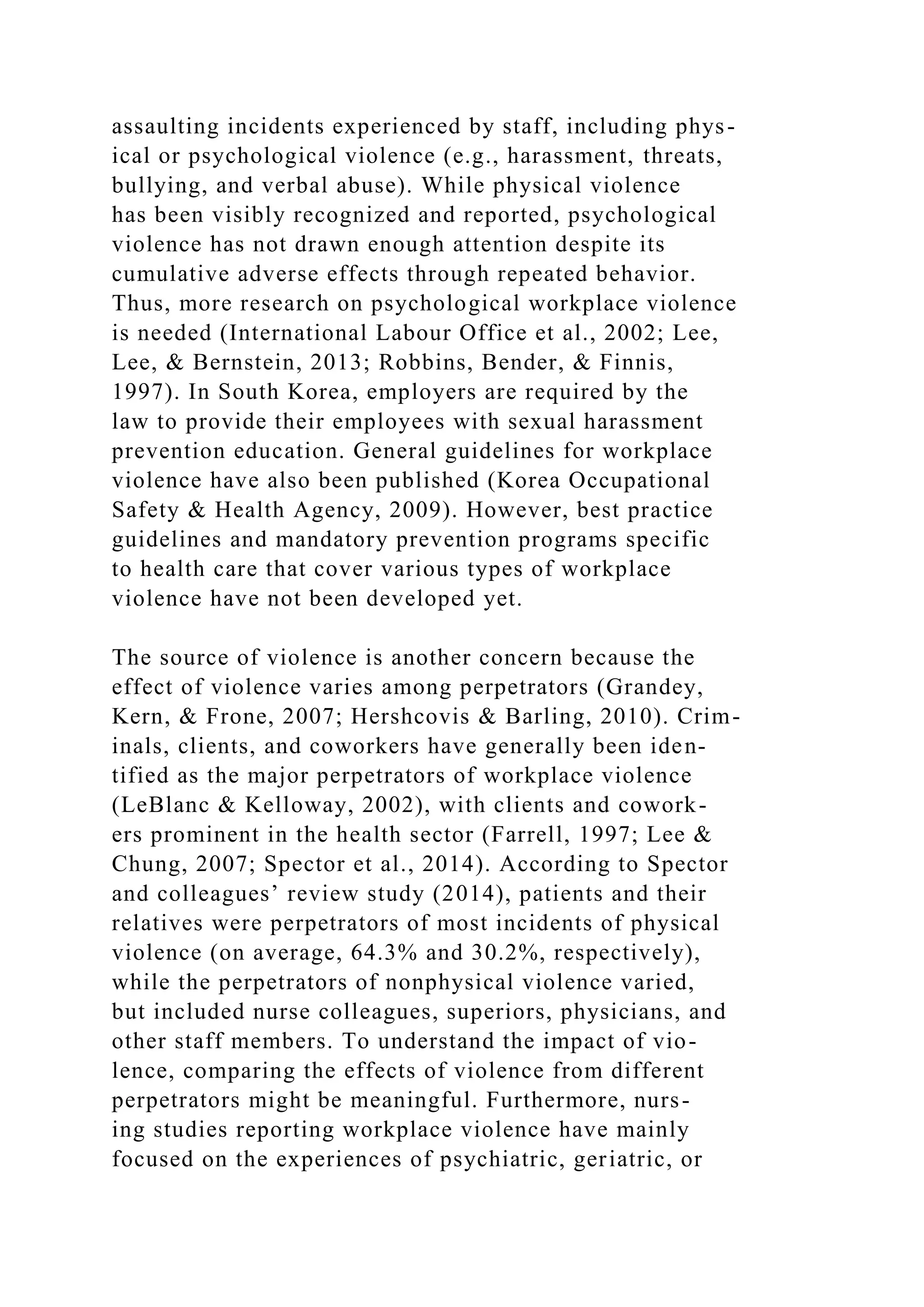 assaulting incidents experienced by staff, including phys-
ical or psychological violence (e.g., harassment, threats,
bullying, and verbal abuse). While physical violence
has been visibly recognized and reported, psychological
violence has not drawn enough attention despite its
cumulative adverse effects through repeated behavior.
Thus, more research on psychological workplace violence
is needed (International Labour Office et al., 2002; Lee,
Lee, & Bernstein, 2013; Robbins, Bender, & Finnis,
1997). In South Korea, employers are required by the
law to provide their employees with sexual harassment
prevention education. General guidelines for workplace
violence have also been published (Korea Occupational
Safety & Health Agency, 2009). However, best practice
guidelines and mandatory prevention programs specific
to health care that cover various types of workplace
violence have not been developed yet.
The source of violence is another concern because the
effect of violence varies among perpetrators (Grandey,
Kern, & Frone, 2007; Hershcovis & Barling, 2010). Crim-
inals, clients, and coworkers have generally been iden-
tified as the major perpetrators of workplace violence
(LeBlanc & Kelloway, 2002), with clients and cowork-
ers prominent in the health sector (Farrell, 1997; Lee &
Chung, 2007; Spector et al., 2014). According to Spector
and colleagues’ review study (2014), patients and their
relatives were perpetrators of most incidents of physical
violence (on average, 64.3% and 30.2%, respectively),
while the perpetrators of nonphysical violence varied,
but included nurse colleagues, superiors, physicians, and
other staff members. To understand the impact of vio-
lence, comparing the effects of violence from different
perpetrators might be meaningful. Furthermore, nurs-
ing studies reporting workplace violence have mainly
focused on the experiences of psychiatric, geriatric, or
 