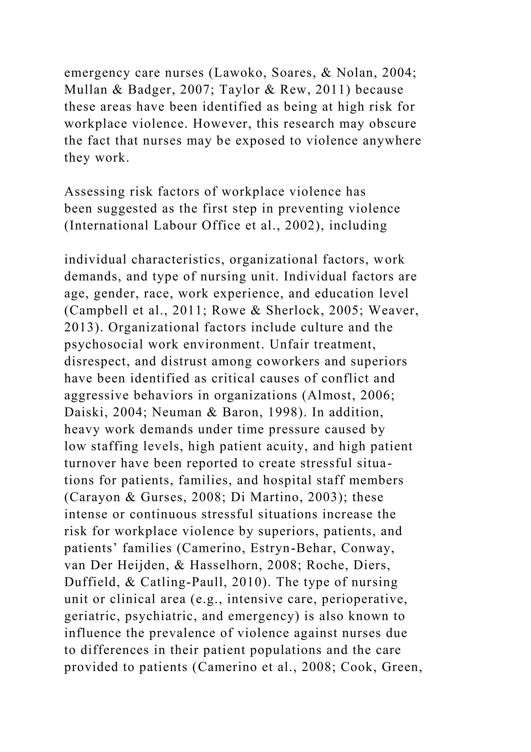 emergency care nurses (Lawoko, Soares, & Nolan, 2004;
Mullan & Badger, 2007; Taylor & Rew, 2011) because
these areas have been identified as being at high risk for
workplace violence. However, this research may obscure
the fact that nurses may be exposed to violence anywhere
they work.
Assessing risk factors of workplace violence has
been suggested as the first step in preventing violence
(International Labour Office et al., 2002), including
individual characteristics, organizational factors, work
demands, and type of nursing unit. Individual factors are
age, gender, race, work experience, and education level
(Campbell et al., 2011; Rowe & Sherlock, 2005; Weaver,
2013). Organizational factors include culture and the
psychosocial work environment. Unfair treatment,
disrespect, and distrust among coworkers and superiors
have been identified as critical causes of conflict and
aggressive behaviors in organizations (Almost, 2006;
Daiski, 2004; Neuman & Baron, 1998). In addition,
heavy work demands under time pressure caused by
low staffing levels, high patient acuity, and high patient
turnover have been reported to create stressful situa-
tions for patients, families, and hospital staff members
(Carayon & Gurses, 2008; Di Martino, 2003); these
intense or continuous stressful situations increase the
risk for workplace violence by superiors, patients, and
patients’ families (Camerino, Estryn-Behar, Conway,
van Der Heijden, & Hasselhorn, 2008; Roche, Diers,
Duffield, & Catling-Paull, 2010). The type of nursing
unit or clinical area (e.g., intensive care, perioperative,
geriatric, psychiatric, and emergency) is also known to
influence the prevalence of violence against nurses due
to differences in their patient populations and the care
provided to patients (Camerino et al., 2008; Cook, Green,
 