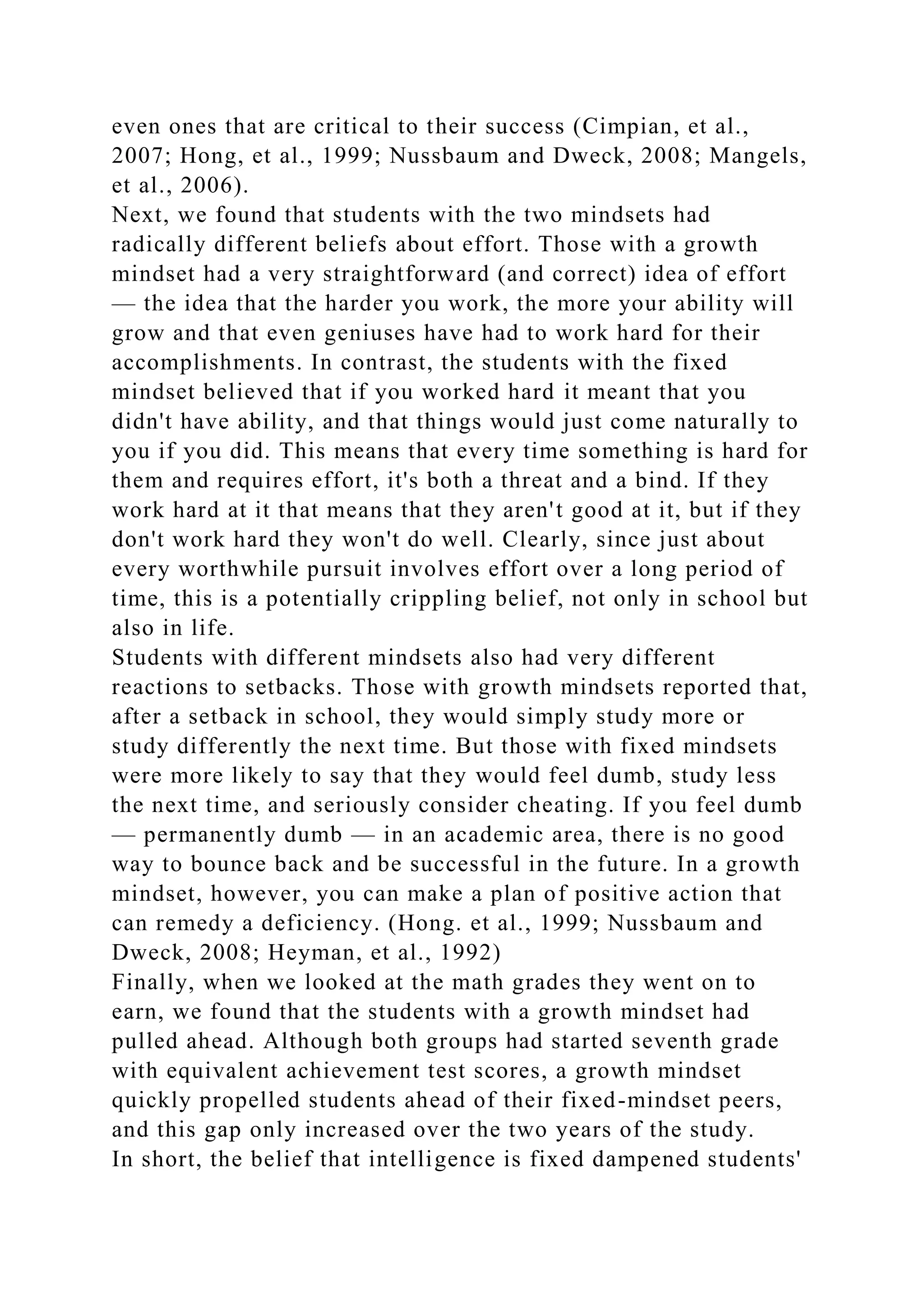 even ones that are critical to their success (Cimpian, et al.,
2007; Hong, et al., 1999; Nussbaum and Dweck, 2008; Mangels,
et al., 2006).
Next, we found that students with the two mindsets had
radically different beliefs about effort. Those with a growth
mindset had a very straightforward (and correct) idea of effort
— the idea that the harder you work, the more your ability will
grow and that even geniuses have had to work hard for their
accomplishments. In contrast, the students with the fixed
mindset believed that if you worked hard it meant that you
didn't have ability, and that things would just come naturally to
you if you did. This means that every time something is hard for
them and requires effort, it's both a threat and a bind. If they
work hard at it that means that they aren't good at it, but if they
don't work hard they won't do well. Clearly, since just about
every worthwhile pursuit involves effort over a long period of
time, this is a potentially crippling belief, not only in school but
also in life.
Students with different mindsets also had very different
reactions to setbacks. Those with growth mindsets reported that,
after a setback in school, they would simply study more or
study differently the next time. But those with fixed mindsets
were more likely to say that they would feel dumb, study less
the next time, and seriously consider cheating. If you feel dumb
— permanently dumb — in an academic area, there is no good
way to bounce back and be successful in the future. In a growth
mindset, however, you can make a plan of positive action that
can remedy a deficiency. (Hong. et al., 1999; Nussbaum and
Dweck, 2008; Heyman, et al., 1992)
Finally, when we looked at the math grades they went on to
earn, we found that the students with a growth mindset had
pulled ahead. Although both groups had started seventh grade
with equivalent achievement test scores, a growth mindset
quickly propelled students ahead of their fixed-mindset peers,
and this gap only increased over the two years of the study.
In short, the belief that intelligence is fixed dampened students'
 