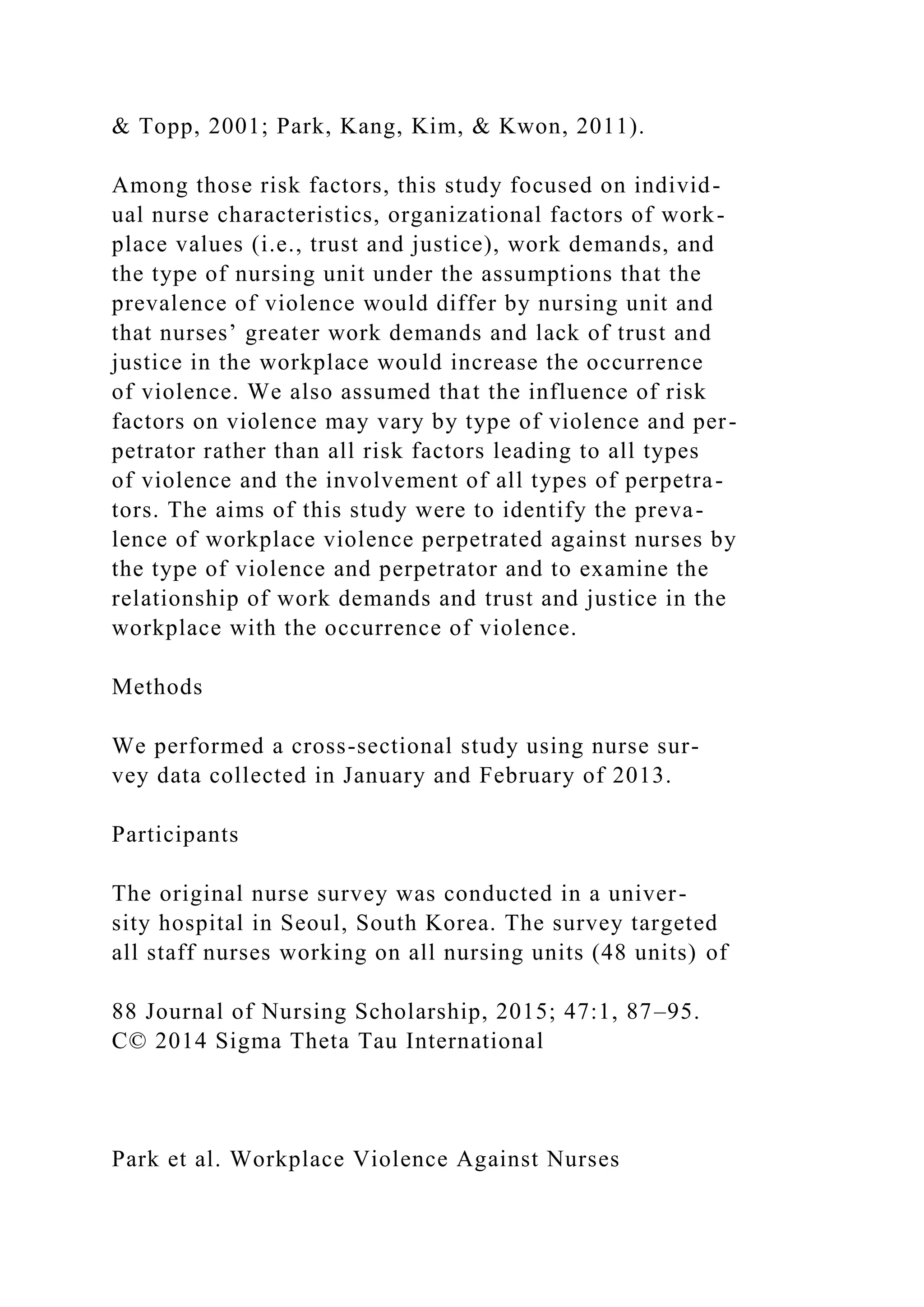& Topp, 2001; Park, Kang, Kim, & Kwon, 2011).
Among those risk factors, this study focused on individ-
ual nurse characteristics, organizational factors of work-
place values (i.e., trust and justice), work demands, and
the type of nursing unit under the assumptions that the
prevalence of violence would differ by nursing unit and
that nurses’ greater work demands and lack of trust and
justice in the workplace would increase the occurrence
of violence. We also assumed that the influence of risk
factors on violence may vary by type of violence and per-
petrator rather than all risk factors leading to all types
of violence and the involvement of all types of perpetra-
tors. The aims of this study were to identify the preva-
lence of workplace violence perpetrated against nurses by
the type of violence and perpetrator and to examine the
relationship of work demands and trust and justice in the
workplace with the occurrence of violence.
Methods
We performed a cross-sectional study using nurse sur-
vey data collected in January and February of 2013.
Participants
The original nurse survey was conducted in a univer-
sity hospital in Seoul, South Korea. The survey targeted
all staff nurses working on all nursing units (48 units) of
88 Journal of Nursing Scholarship, 2015; 47:1, 87–95.
C© 2014 Sigma Theta Tau International
Park et al. Workplace Violence Against Nurses
 