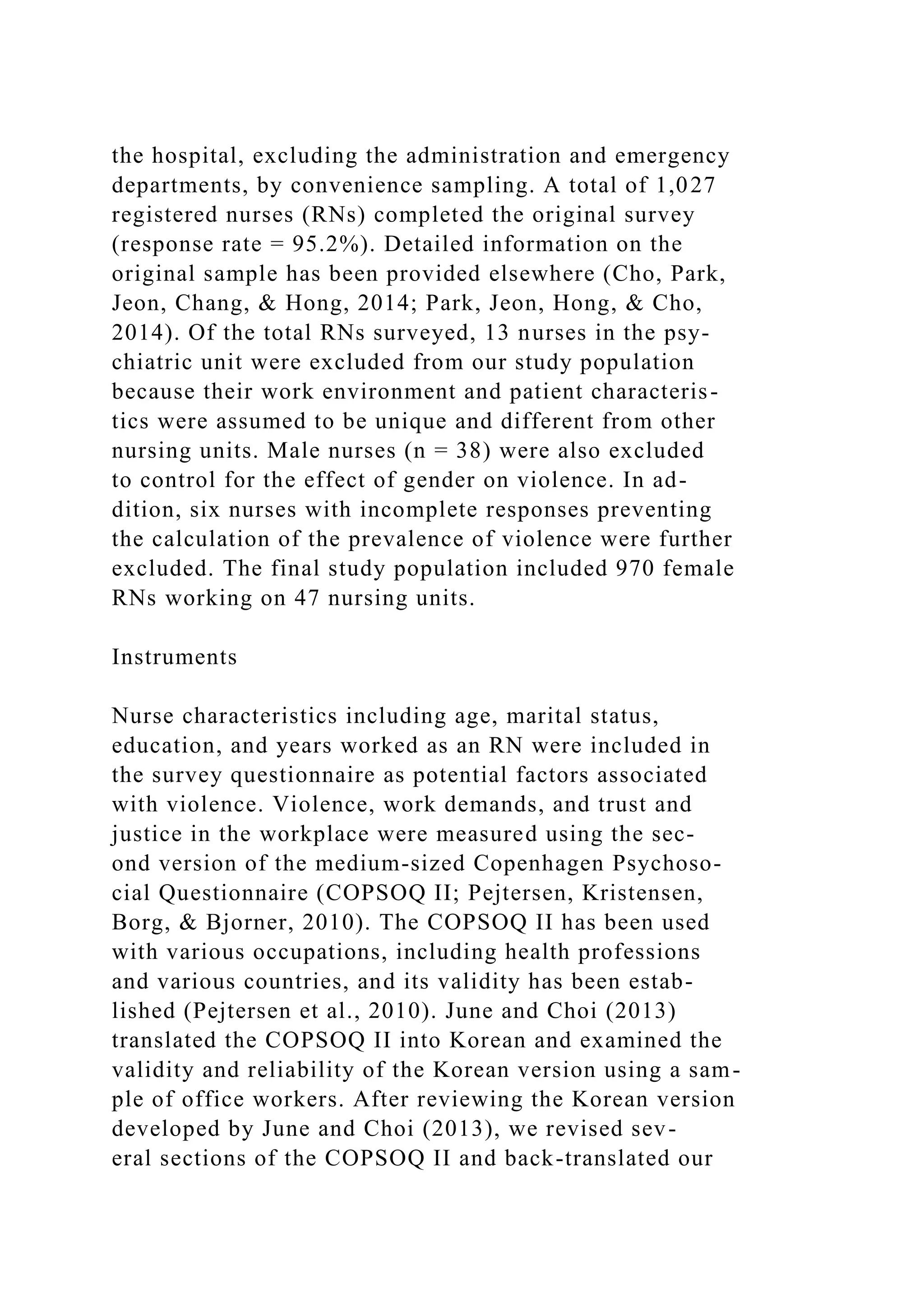 the hospital, excluding the administration and emergency
departments, by convenience sampling. A total of 1,027
registered nurses (RNs) completed the original survey
(response rate = 95.2%). Detailed information on the
original sample has been provided elsewhere (Cho, Park,
Jeon, Chang, & Hong, 2014; Park, Jeon, Hong, & Cho,
2014). Of the total RNs surveyed, 13 nurses in the psy-
chiatric unit were excluded from our study population
because their work environment and patient characteris-
tics were assumed to be unique and different from other
nursing units. Male nurses (n = 38) were also excluded
to control for the effect of gender on violence. In ad-
dition, six nurses with incomplete responses preventing
the calculation of the prevalence of violence were further
excluded. The final study population included 970 female
RNs working on 47 nursing units.
Instruments
Nurse characteristics including age, marital status,
education, and years worked as an RN were included in
the survey questionnaire as potential factors associated
with violence. Violence, work demands, and trust and
justice in the workplace were measured using the sec-
ond version of the medium-sized Copenhagen Psychoso-
cial Questionnaire (COPSOQ II; Pejtersen, Kristensen,
Borg, & Bjorner, 2010). The COPSOQ II has been used
with various occupations, including health professions
and various countries, and its validity has been estab-
lished (Pejtersen et al., 2010). June and Choi (2013)
translated the COPSOQ II into Korean and examined the
validity and reliability of the Korean version using a sam-
ple of office workers. After reviewing the Korean version
developed by June and Choi (2013), we revised sev-
eral sections of the COPSOQ II and back-translated our
 