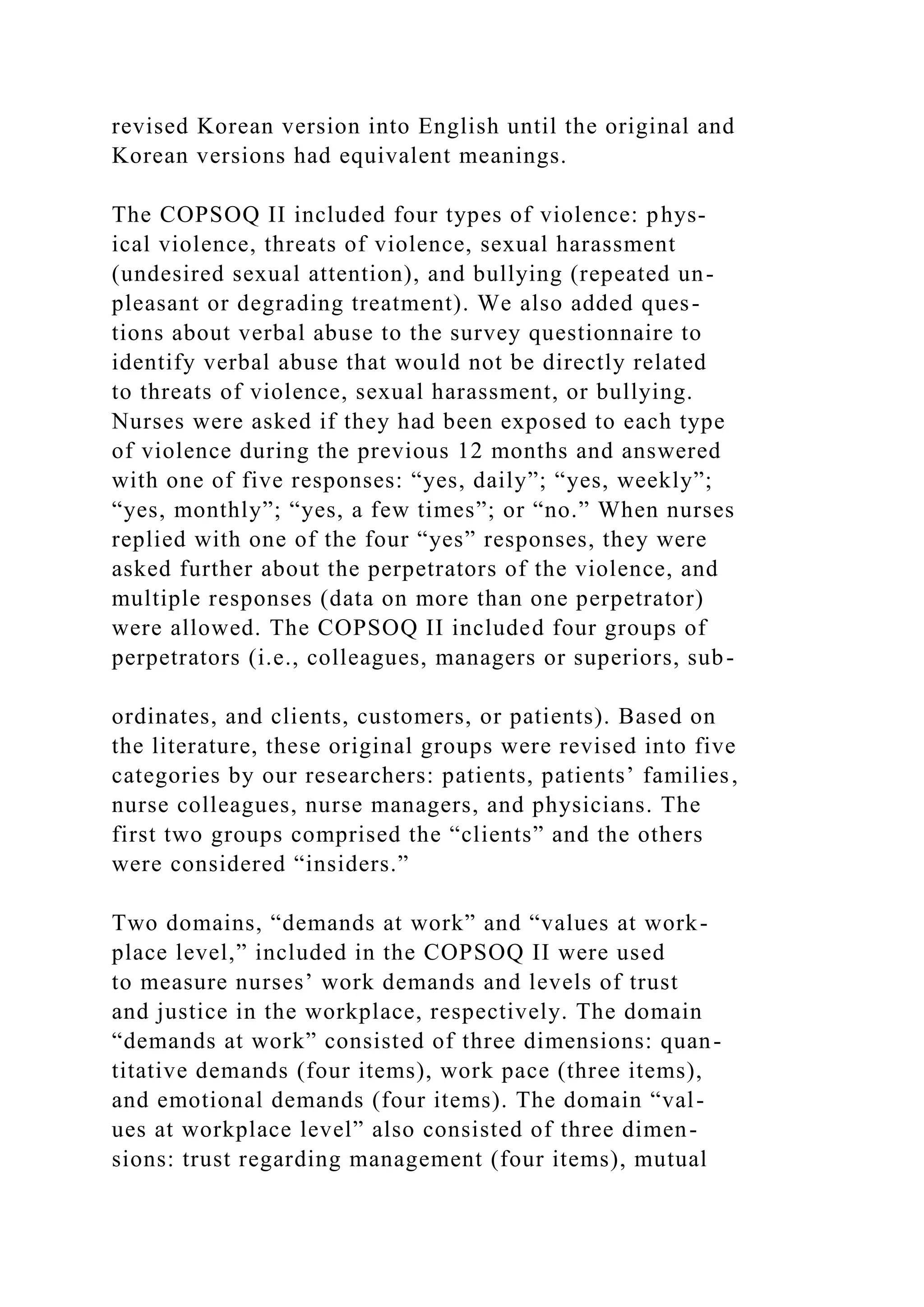 revised Korean version into English until the original and
Korean versions had equivalent meanings.
The COPSOQ II included four types of violence: phys-
ical violence, threats of violence, sexual harassment
(undesired sexual attention), and bullying (repeated un-
pleasant or degrading treatment). We also added ques-
tions about verbal abuse to the survey questionnaire to
identify verbal abuse that would not be directly related
to threats of violence, sexual harassment, or bullying.
Nurses were asked if they had been exposed to each type
of violence during the previous 12 months and answered
with one of five responses: “yes, daily”; “yes, weekly”;
“yes, monthly”; “yes, a few times”; or “no.” When nurses
replied with one of the four “yes” responses, they were
asked further about the perpetrators of the violence, and
multiple responses (data on more than one perpetrator)
were allowed. The COPSOQ II included four groups of
perpetrators (i.e., colleagues, managers or superiors, sub-
ordinates, and clients, customers, or patients). Based on
the literature, these original groups were revised into five
categories by our researchers: patients, patients’ families,
nurse colleagues, nurse managers, and physicians. The
first two groups comprised the “clients” and the others
were considered “insiders.”
Two domains, “demands at work” and “values at work-
place level,” included in the COPSOQ II were used
to measure nurses’ work demands and levels of trust
and justice in the workplace, respectively. The domain
“demands at work” consisted of three dimensions: quan-
titative demands (four items), work pace (three items),
and emotional demands (four items). The domain “val-
ues at workplace level” also consisted of three dimen-
sions: trust regarding management (four items), mutual
 