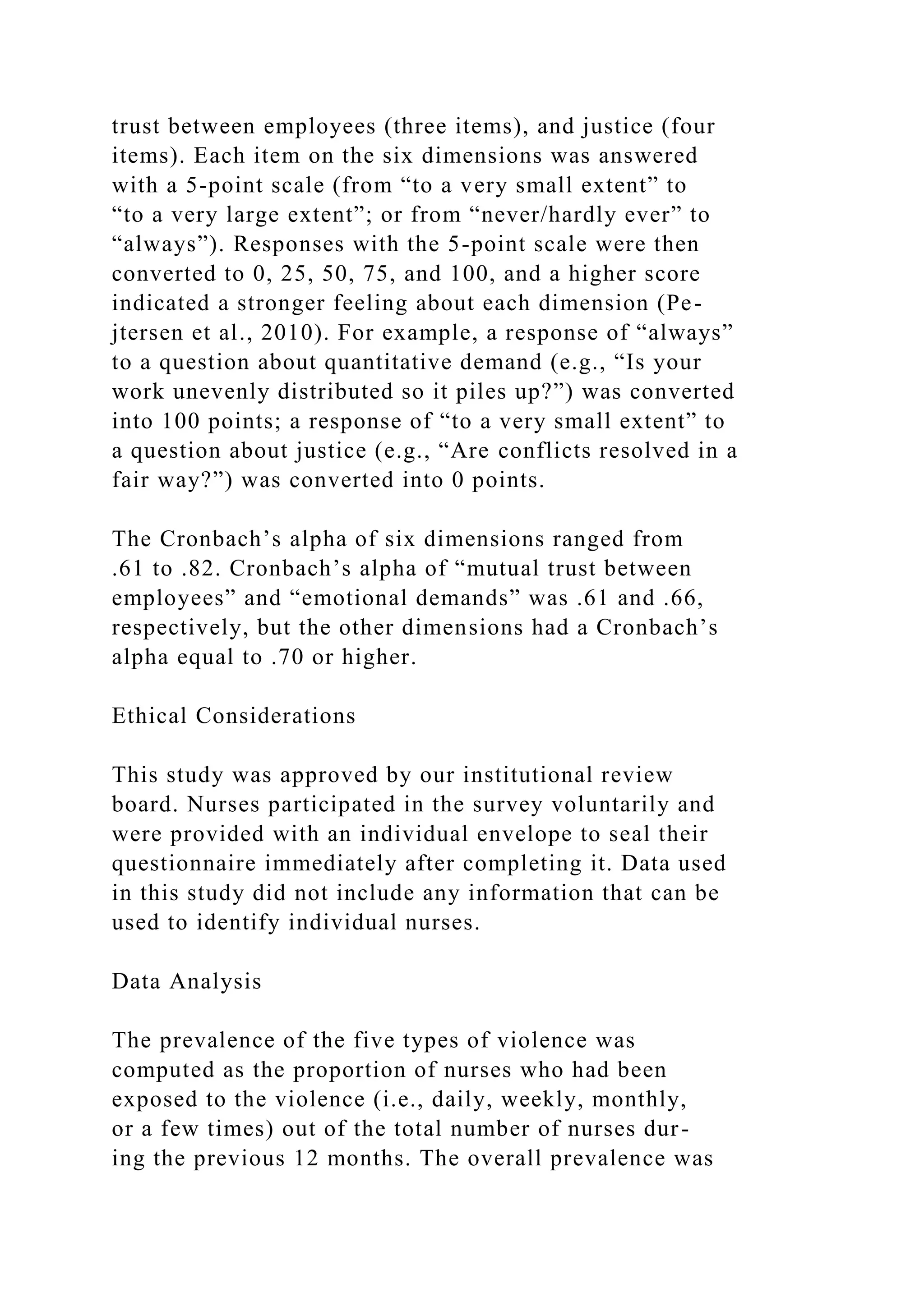 trust between employees (three items), and justice (four
items). Each item on the six dimensions was answered
with a 5-point scale (from “to a very small extent” to
“to a very large extent”; or from “never/hardly ever” to
“always”). Responses with the 5-point scale were then
converted to 0, 25, 50, 75, and 100, and a higher score
indicated a stronger feeling about each dimension (Pe-
jtersen et al., 2010). For example, a response of “always”
to a question about quantitative demand (e.g., “Is your
work unevenly distributed so it piles up?”) was converted
into 100 points; a response of “to a very small extent” to
a question about justice (e.g., “Are conflicts resolved in a
fair way?”) was converted into 0 points.
The Cronbach’s alpha of six dimensions ranged from
.61 to .82. Cronbach’s alpha of “mutual trust between
employees” and “emotional demands” was .61 and .66,
respectively, but the other dimensions had a Cronbach’s
alpha equal to .70 or higher.
Ethical Considerations
This study was approved by our institutional review
board. Nurses participated in the survey voluntarily and
were provided with an individual envelope to seal their
questionnaire immediately after completing it. Data used
in this study did not include any information that can be
used to identify individual nurses.
Data Analysis
The prevalence of the five types of violence was
computed as the proportion of nurses who had been
exposed to the violence (i.e., daily, weekly, monthly,
or a few times) out of the total number of nurses dur-
ing the previous 12 months. The overall prevalence was
 