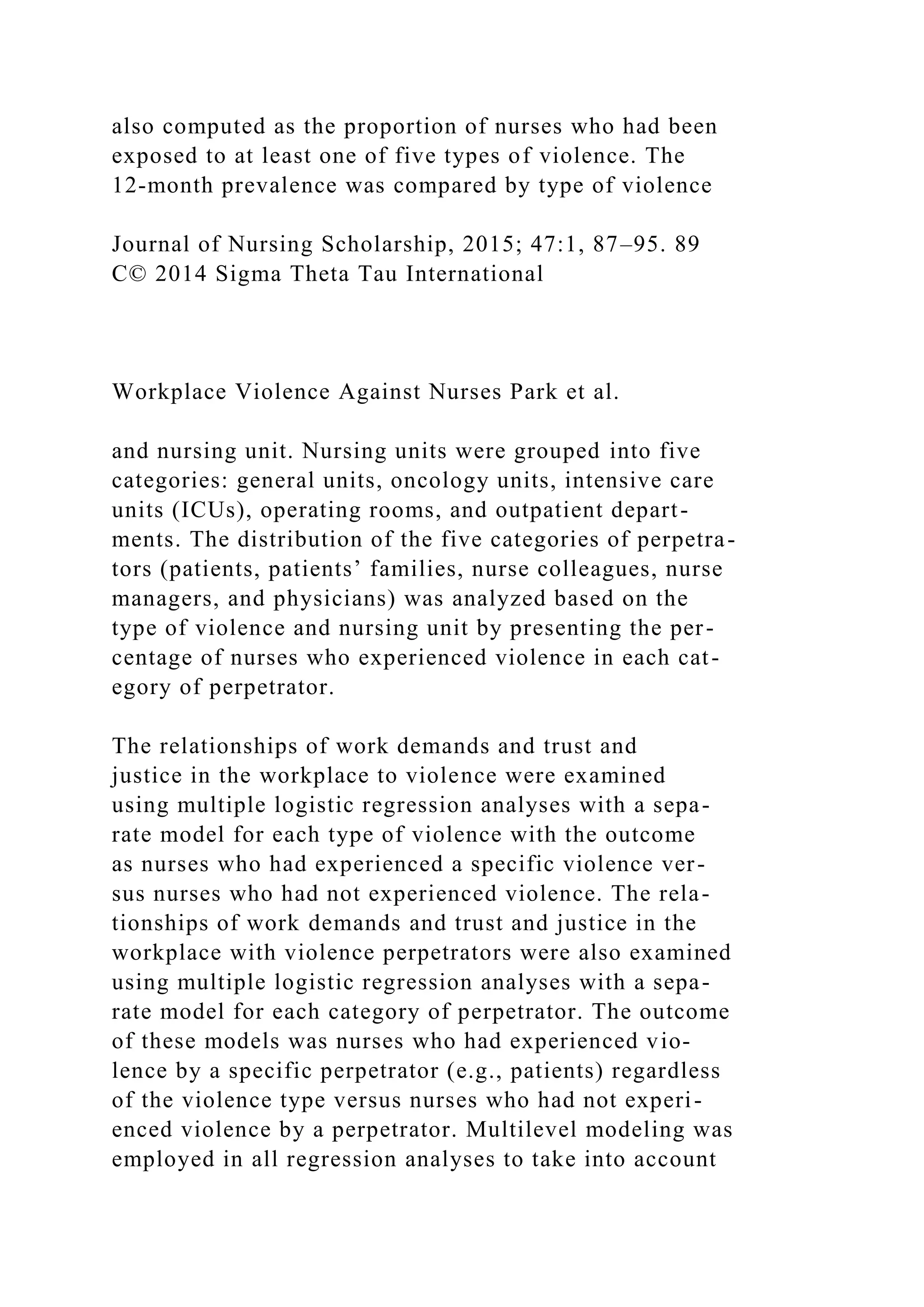 also computed as the proportion of nurses who had been
exposed to at least one of five types of violence. The
12-month prevalence was compared by type of violence
Journal of Nursing Scholarship, 2015; 47:1, 87–95. 89
C© 2014 Sigma Theta Tau International
Workplace Violence Against Nurses Park et al.
and nursing unit. Nursing units were grouped into five
categories: general units, oncology units, intensive care
units (ICUs), operating rooms, and outpatient depart-
ments. The distribution of the five categories of perpetra-
tors (patients, patients’ families, nurse colleagues, nurse
managers, and physicians) was analyzed based on the
type of violence and nursing unit by presenting the per-
centage of nurses who experienced violence in each cat-
egory of perpetrator.
The relationships of work demands and trust and
justice in the workplace to violence were examined
using multiple logistic regression analyses with a sepa-
rate model for each type of violence with the outcome
as nurses who had experienced a specific violence ver-
sus nurses who had not experienced violence. The rela-
tionships of work demands and trust and justice in the
workplace with violence perpetrators were also examined
using multiple logistic regression analyses with a sepa-
rate model for each category of perpetrator. The outcome
of these models was nurses who had experienced vio-
lence by a specific perpetrator (e.g., patients) regardless
of the violence type versus nurses who had not experi-
enced violence by a perpetrator. Multilevel modeling was
employed in all regression analyses to take into account
 