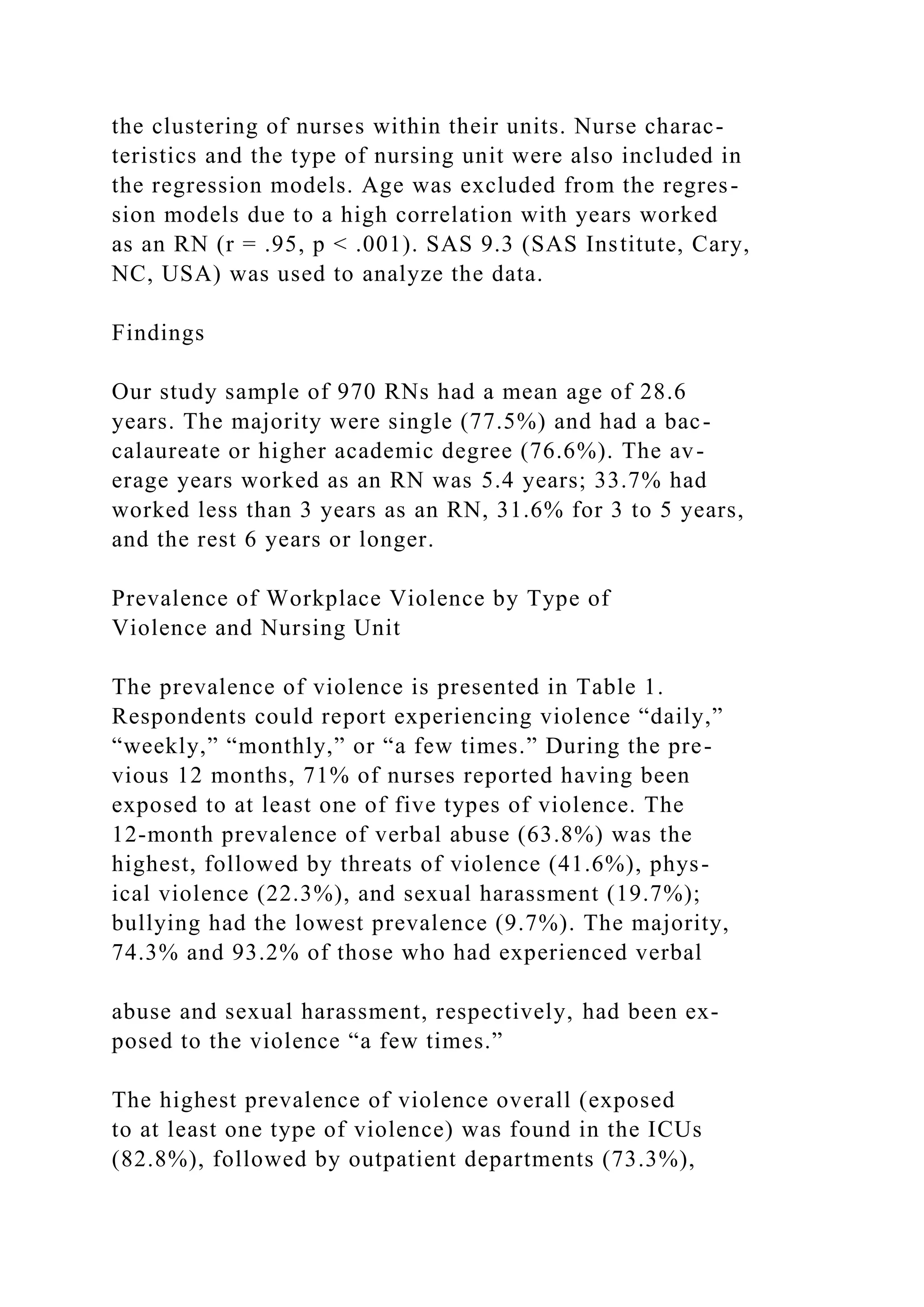 the clustering of nurses within their units. Nurse charac-
teristics and the type of nursing unit were also included in
the regression models. Age was excluded from the regres-
sion models due to a high correlation with years worked
as an RN (r = .95, p < .001). SAS 9.3 (SAS Institute, Cary,
NC, USA) was used to analyze the data.
Findings
Our study sample of 970 RNs had a mean age of 28.6
years. The majority were single (77.5%) and had a bac-
calaureate or higher academic degree (76.6%). The av-
erage years worked as an RN was 5.4 years; 33.7% had
worked less than 3 years as an RN, 31.6% for 3 to 5 years,
and the rest 6 years or longer.
Prevalence of Workplace Violence by Type of
Violence and Nursing Unit
The prevalence of violence is presented in Table 1.
Respondents could report experiencing violence “daily,”
“weekly,” “monthly,” or “a few times.” During the pre-
vious 12 months, 71% of nurses reported having been
exposed to at least one of five types of violence. The
12-month prevalence of verbal abuse (63.8%) was the
highest, followed by threats of violence (41.6%), phys-
ical violence (22.3%), and sexual harassment (19.7%);
bullying had the lowest prevalence (9.7%). The majority,
74.3% and 93.2% of those who had experienced verbal
abuse and sexual harassment, respectively, had been ex-
posed to the violence “a few times.”
The highest prevalence of violence overall (exposed
to at least one type of violence) was found in the ICUs
(82.8%), followed by outpatient departments (73.3%),
 