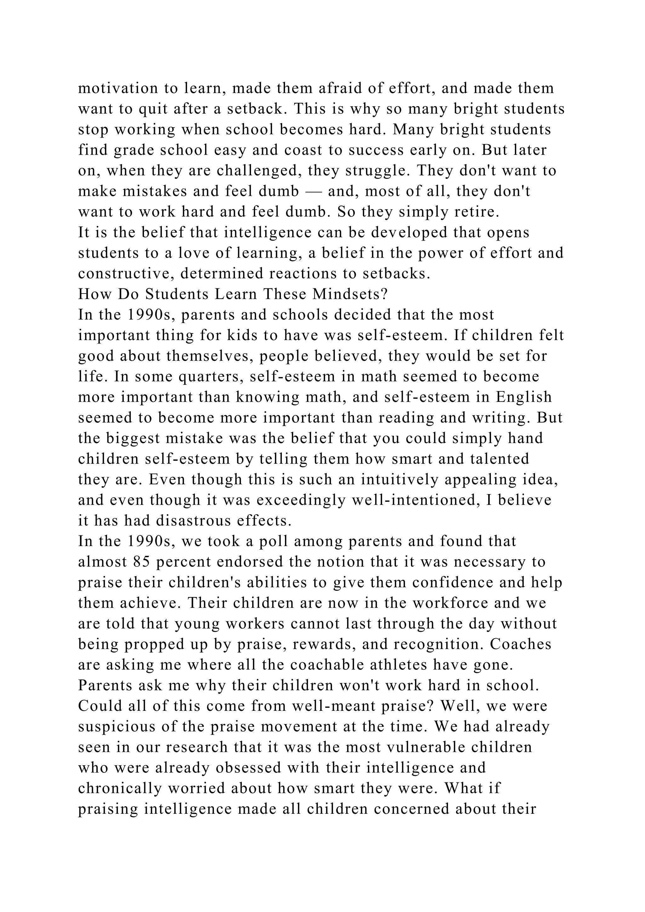 motivation to learn, made them afraid of effort, and made them
want to quit after a setback. This is why so many bright students
stop working when school becomes hard. Many bright students
find grade school easy and coast to success early on. But later
on, when they are challenged, they struggle. They don't want to
make mistakes and feel dumb — and, most of all, they don't
want to work hard and feel dumb. So they simply retire.
It is the belief that intelligence can be developed that opens
students to a love of learning, a belief in the power of effort and
constructive, determined reactions to setbacks.
How Do Students Learn These Mindsets?
In the 1990s, parents and schools decided that the most
important thing for kids to have was self-esteem. If children felt
good about themselves, people believed, they would be set for
life. In some quarters, self-esteem in math seemed to become
more important than knowing math, and self-esteem in English
seemed to become more important than reading and writing. But
the biggest mistake was the belief that you could simply hand
children self-esteem by telling them how smart and talented
they are. Even though this is such an intuitively appealing idea,
and even though it was exceedingly well-intentioned, I believe
it has had disastrous effects.
In the 1990s, we took a poll among parents and found that
almost 85 percent endorsed the notion that it was necessary to
praise their children's abilities to give them confidence and help
them achieve. Their children are now in the workforce and we
are told that young workers cannot last through the day without
being propped up by praise, rewards, and recognition. Coaches
are asking me where all the coachable athletes have gone.
Parents ask me why their children won't work hard in school.
Could all of this come from well-meant praise? Well, we were
suspicious of the praise movement at the time. We had already
seen in our research that it was the most vulnerable children
who were already obsessed with their intelligence and
chronically worried about how smart they were. What if
praising intelligence made all children concerned about their
 