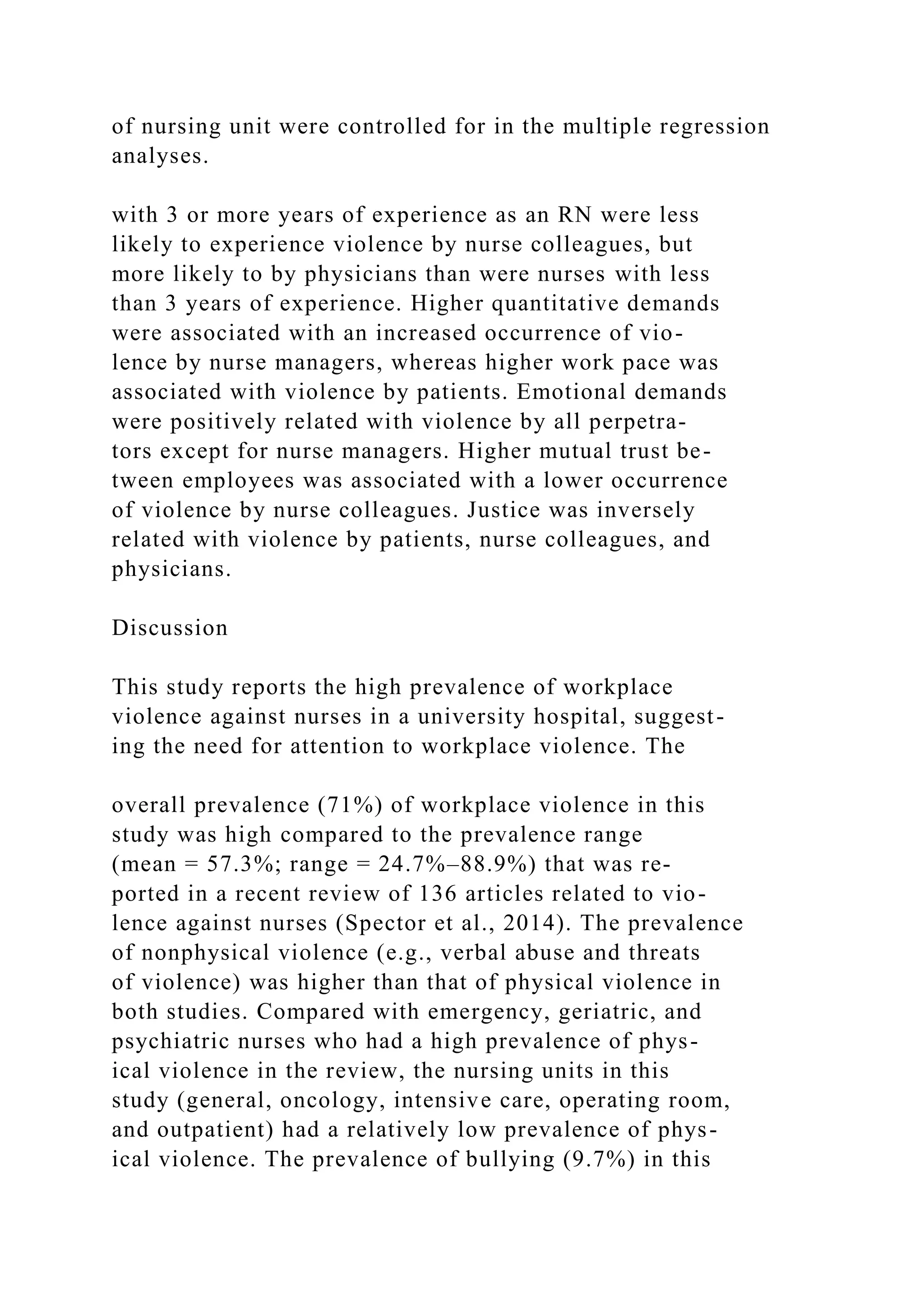 of nursing unit were controlled for in the multiple regression
analyses.
with 3 or more years of experience as an RN were less
likely to experience violence by nurse colleagues, but
more likely to by physicians than were nurses with less
than 3 years of experience. Higher quantitative demands
were associated with an increased occurrence of vio-
lence by nurse managers, whereas higher work pace was
associated with violence by patients. Emotional demands
were positively related with violence by all perpetra-
tors except for nurse managers. Higher mutual trust be-
tween employees was associated with a lower occurrence
of violence by nurse colleagues. Justice was inversely
related with violence by patients, nurse colleagues, and
physicians.
Discussion
This study reports the high prevalence of workplace
violence against nurses in a university hospital, suggest-
ing the need for attention to workplace violence. The
overall prevalence (71%) of workplace violence in this
study was high compared to the prevalence range
(mean = 57.3%; range = 24.7%–88.9%) that was re-
ported in a recent review of 136 articles related to vio-
lence against nurses (Spector et al., 2014). The prevalence
of nonphysical violence (e.g., verbal abuse and threats
of violence) was higher than that of physical violence in
both studies. Compared with emergency, geriatric, and
psychiatric nurses who had a high prevalence of phys-
ical violence in the review, the nursing units in this
study (general, oncology, intensive care, operating room,
and outpatient) had a relatively low prevalence of phys-
ical violence. The prevalence of bullying (9.7%) in this
 