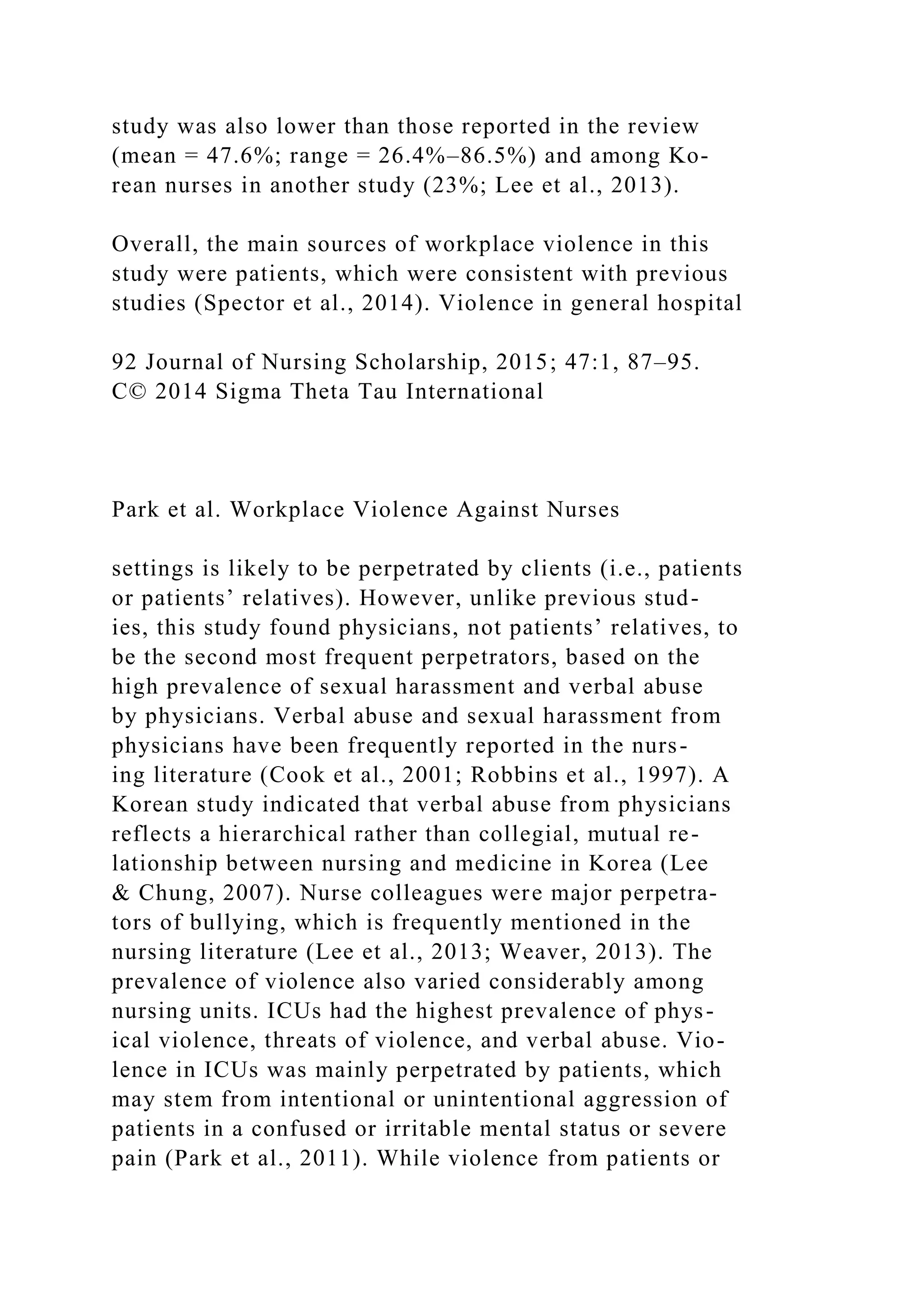 study was also lower than those reported in the review
(mean = 47.6%; range = 26.4%–86.5%) and among Ko-
rean nurses in another study (23%; Lee et al., 2013).
Overall, the main sources of workplace violence in this
study were patients, which were consistent with previous
studies (Spector et al., 2014). Violence in general hospital
92 Journal of Nursing Scholarship, 2015; 47:1, 87–95.
C© 2014 Sigma Theta Tau International
Park et al. Workplace Violence Against Nurses
settings is likely to be perpetrated by clients (i.e., patients
or patients’ relatives). However, unlike previous stud-
ies, this study found physicians, not patients’ relatives, to
be the second most frequent perpetrators, based on the
high prevalence of sexual harassment and verbal abuse
by physicians. Verbal abuse and sexual harassment from
physicians have been frequently reported in the nurs-
ing literature (Cook et al., 2001; Robbins et al., 1997). A
Korean study indicated that verbal abuse from physicians
reflects a hierarchical rather than collegial, mutual re-
lationship between nursing and medicine in Korea (Lee
& Chung, 2007). Nurse colleagues were major perpetra-
tors of bullying, which is frequently mentioned in the
nursing literature (Lee et al., 2013; Weaver, 2013). The
prevalence of violence also varied considerably among
nursing units. ICUs had the highest prevalence of phys-
ical violence, threats of violence, and verbal abuse. Vio-
lence in ICUs was mainly perpetrated by patients, which
may stem from intentional or unintentional aggression of
patients in a confused or irritable mental status or severe
pain (Park et al., 2011). While violence from patients or
 