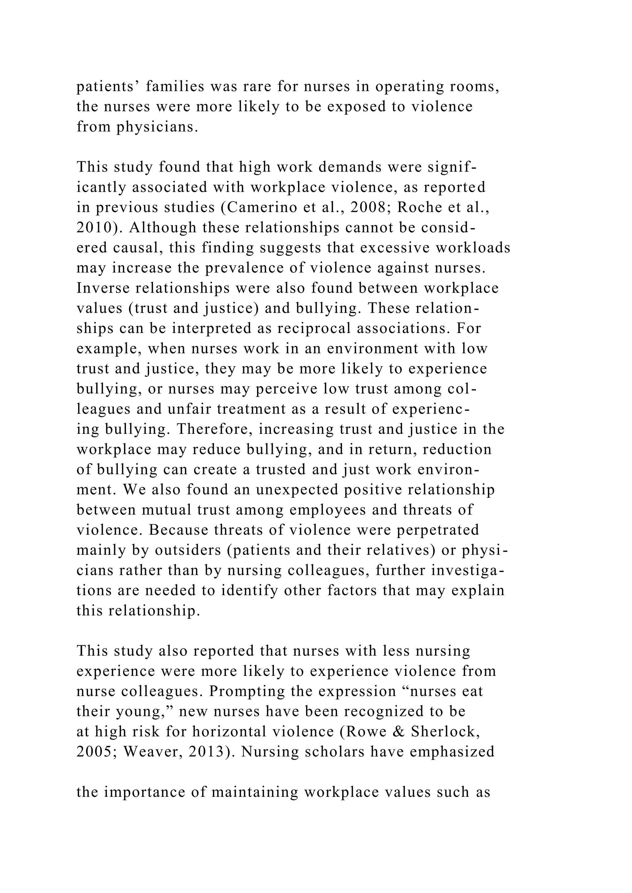 patients’ families was rare for nurses in operating rooms,
the nurses were more likely to be exposed to violence
from physicians.
This study found that high work demands were signif-
icantly associated with workplace violence, as reported
in previous studies (Camerino et al., 2008; Roche et al.,
2010). Although these relationships cannot be consid-
ered causal, this finding suggests that excessive workloads
may increase the prevalence of violence against nurses.
Inverse relationships were also found between workplace
values (trust and justice) and bullying. These relation-
ships can be interpreted as reciprocal associations. For
example, when nurses work in an environment with low
trust and justice, they may be more likely to experience
bullying, or nurses may perceive low trust among col-
leagues and unfair treatment as a result of experienc-
ing bullying. Therefore, increasing trust and justice in the
workplace may reduce bullying, and in return, reduction
of bullying can create a trusted and just work environ-
ment. We also found an unexpected positive relationship
between mutual trust among employees and threats of
violence. Because threats of violence were perpetrated
mainly by outsiders (patients and their relatives) or physi-
cians rather than by nursing colleagues, further investiga-
tions are needed to identify other factors that may explain
this relationship.
This study also reported that nurses with less nursing
experience were more likely to experience violence from
nurse colleagues. Prompting the expression “nurses eat
their young,” new nurses have been recognized to be
at high risk for horizontal violence (Rowe & Sherlock,
2005; Weaver, 2013). Nursing scholars have emphasized
the importance of maintaining workplace values such as
 