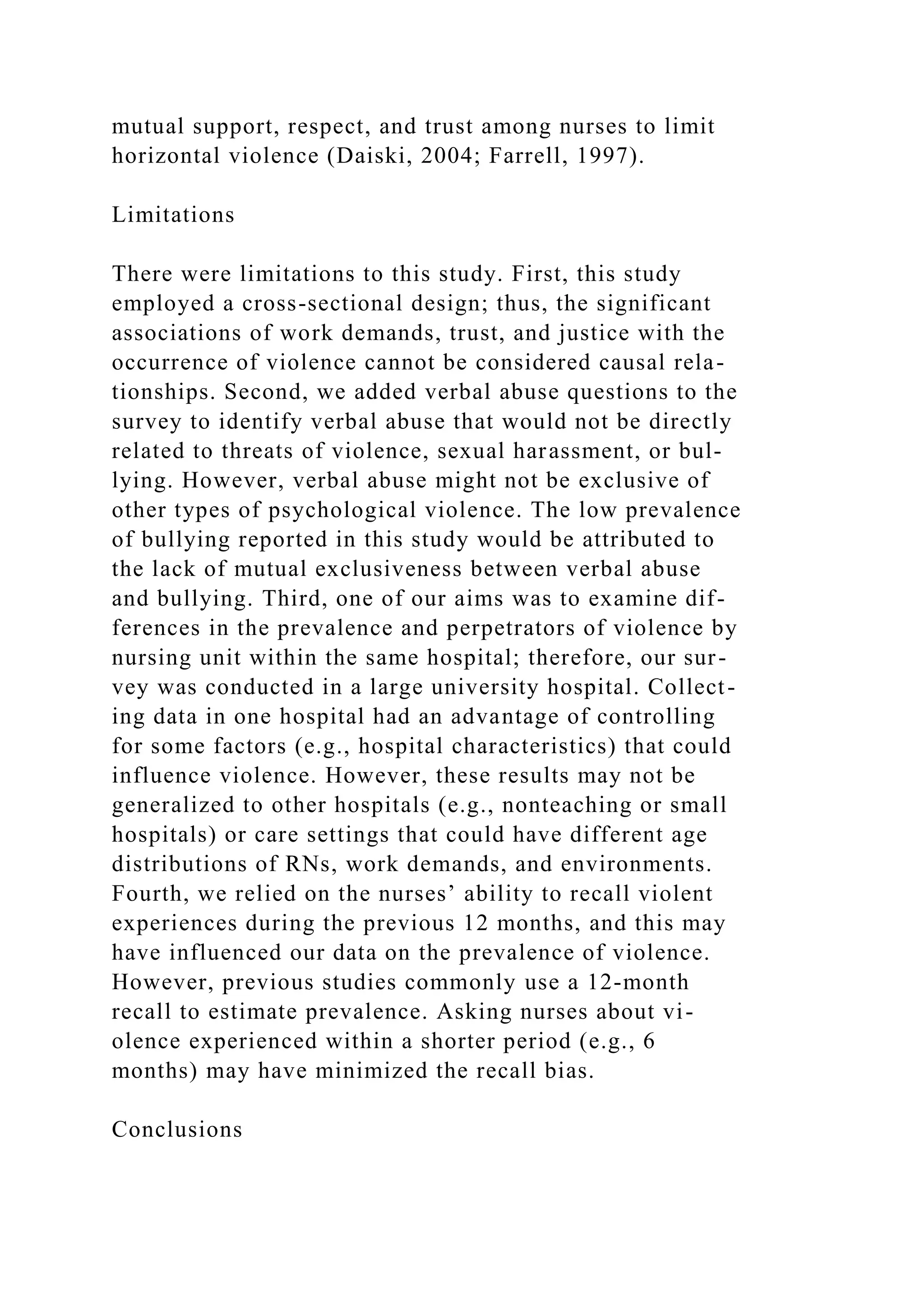mutual support, respect, and trust among nurses to limit
horizontal violence (Daiski, 2004; Farrell, 1997).
Limitations
There were limitations to this study. First, this study
employed a cross-sectional design; thus, the significant
associations of work demands, trust, and justice with the
occurrence of violence cannot be considered causal rela-
tionships. Second, we added verbal abuse questions to the
survey to identify verbal abuse that would not be directly
related to threats of violence, sexual harassment, or bul-
lying. However, verbal abuse might not be exclusive of
other types of psychological violence. The low prevalence
of bullying reported in this study would be attributed to
the lack of mutual exclusiveness between verbal abuse
and bullying. Third, one of our aims was to examine dif-
ferences in the prevalence and perpetrators of violence by
nursing unit within the same hospital; therefore, our sur-
vey was conducted in a large university hospital. Collect-
ing data in one hospital had an advantage of controlling
for some factors (e.g., hospital characteristics) that could
influence violence. However, these results may not be
generalized to other hospitals (e.g., nonteaching or small
hospitals) or care settings that could have different age
distributions of RNs, work demands, and environments.
Fourth, we relied on the nurses’ ability to recall violent
experiences during the previous 12 months, and this may
have influenced our data on the prevalence of violence.
However, previous studies commonly use a 12-month
recall to estimate prevalence. Asking nurses about vi-
olence experienced within a shorter period (e.g., 6
months) may have minimized the recall bias.
Conclusions
 