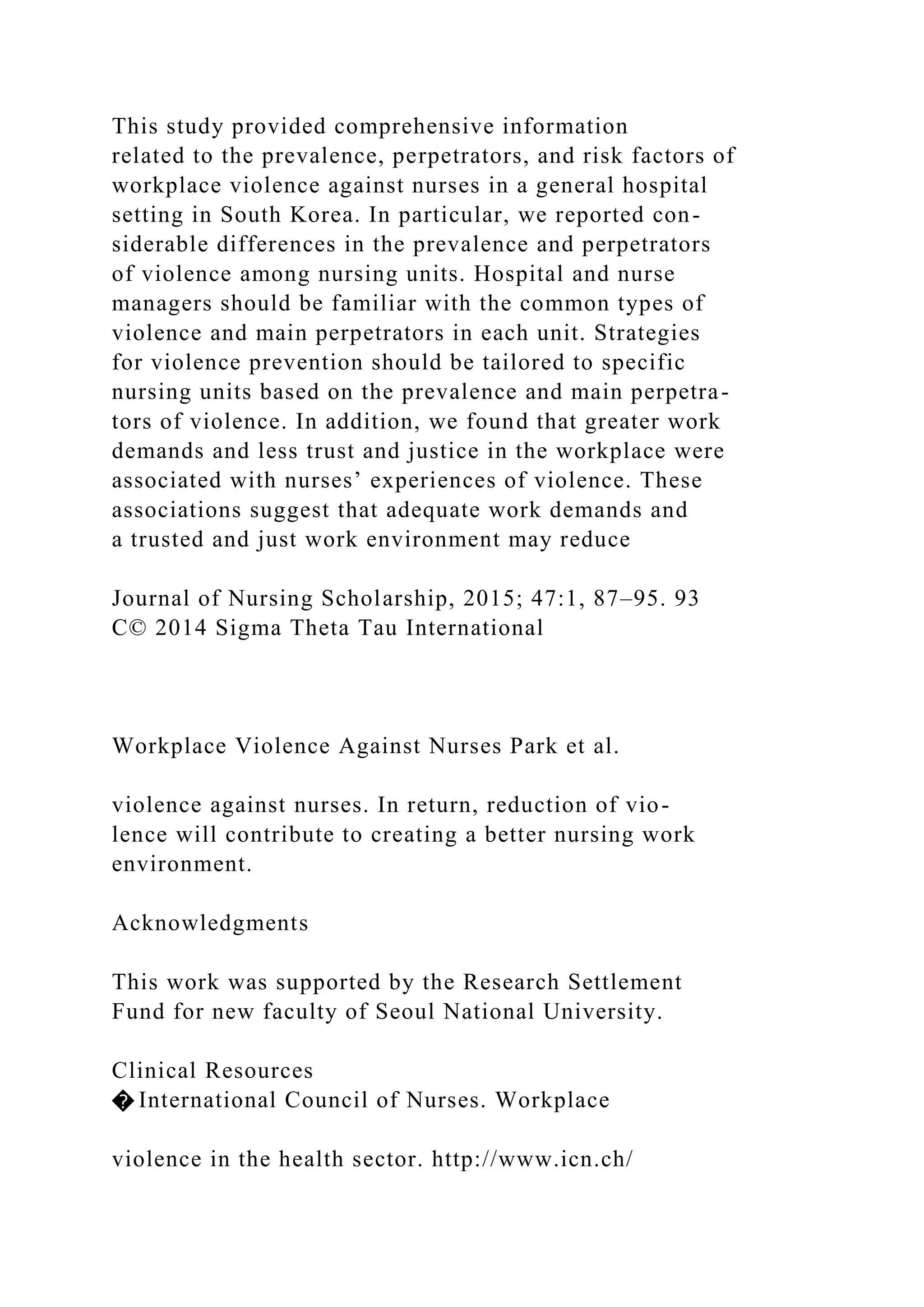 This study provided comprehensive information
related to the prevalence, perpetrators, and risk factors of
workplace violence against nurses in a general hospital
setting in South Korea. In particular, we reported con-
siderable differences in the prevalence and perpetrators
of violence among nursing units. Hospital and nurse
managers should be familiar with the common types of
violence and main perpetrators in each unit. Strategies
for violence prevention should be tailored to specific
nursing units based on the prevalence and main perpetra-
tors of violence. In addition, we found that greater work
demands and less trust and justice in the workplace were
associated with nurses’ experiences of violence. These
associations suggest that adequate work demands and
a trusted and just work environment may reduce
Journal of Nursing Scholarship, 2015; 47:1, 87–95. 93
C© 2014 Sigma Theta Tau International
Workplace Violence Against Nurses Park et al.
violence against nurses. In return, reduction of vio-
lence will contribute to creating a better nursing work
environment.
Acknowledgments
This work was supported by the Research Settlement
Fund for new faculty of Seoul National University.
Clinical Resources
� International Council of Nurses. Workplace
violence in the health sector. http://www.icn.ch/
 