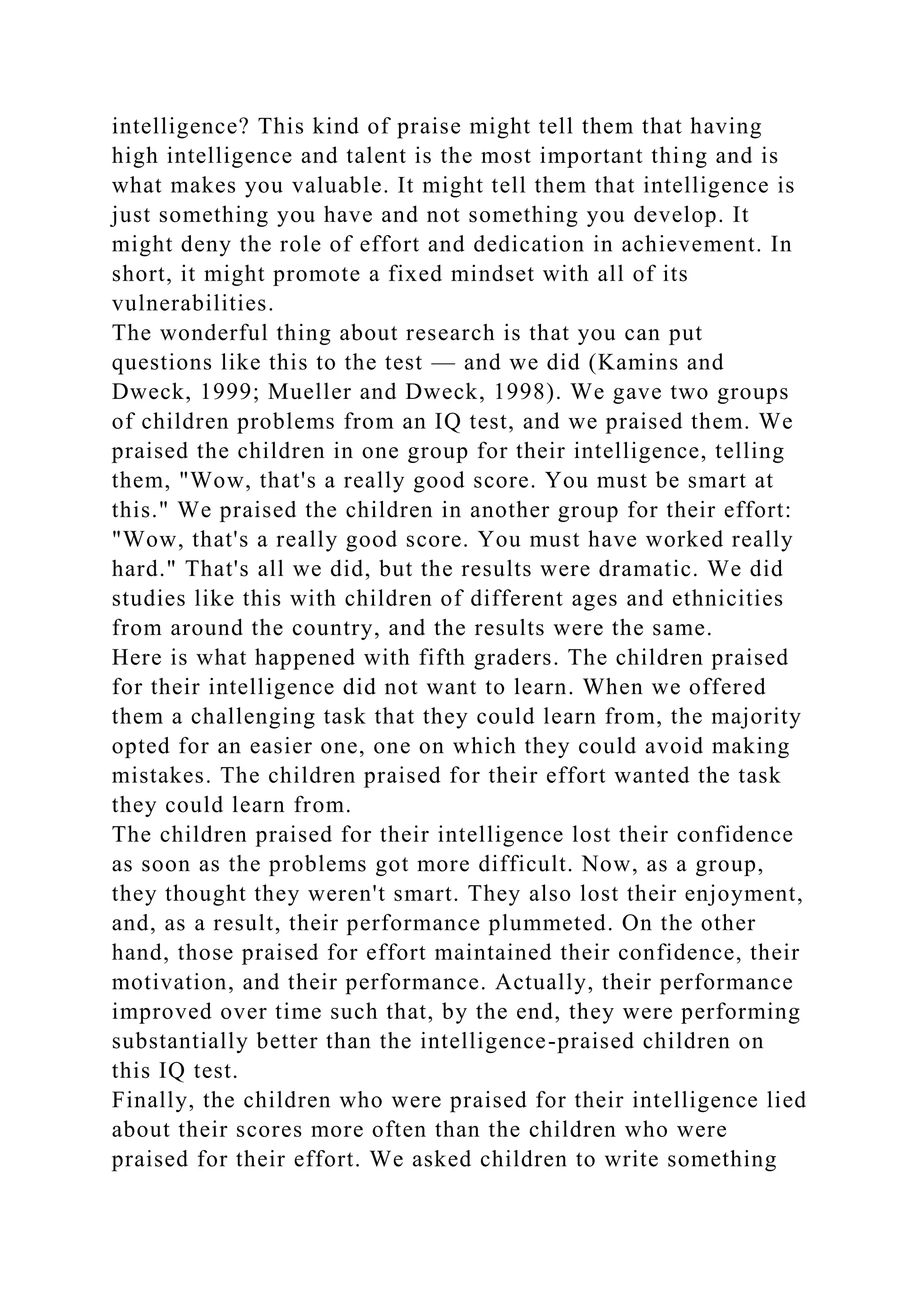 intelligence? This kind of praise might tell them that having
high intelligence and talent is the most important thing and is
what makes you valuable. It might tell them that intelligence is
just something you have and not something you develop. It
might deny the role of effort and dedication in achievement. In
short, it might promote a fixed mindset with all of its
vulnerabilities.
The wonderful thing about research is that you can put
questions like this to the test — and we did (Kamins and
Dweck, 1999; Mueller and Dweck, 1998). We gave two groups
of children problems from an IQ test, and we praised them. We
praised the children in one group for their intelligence, telling
them, "Wow, that's a really good score. You must be smart at
this." We praised the children in another group for their effort:
"Wow, that's a really good score. You must have worked really
hard." That's all we did, but the results were dramatic. We did
studies like this with children of different ages and ethnicities
from around the country, and the results were the same.
Here is what happened with fifth graders. The children praised
for their intelligence did not want to learn. When we offered
them a challenging task that they could learn from, the majority
opted for an easier one, one on which they could avoid making
mistakes. The children praised for their effort wanted the task
they could learn from.
The children praised for their intelligence lost their confidence
as soon as the problems got more difficult. Now, as a group,
they thought they weren't smart. They also lost their enjoyment,
and, as a result, their performance plummeted. On the other
hand, those praised for effort maintained their confidence, their
motivation, and their performance. Actually, their performance
improved over time such that, by the end, they were performing
substantially better than the intelligence-praised children on
this IQ test.
Finally, the children who were praised for their intelligence lied
about their scores more often than the children who were
praised for their effort. We asked children to write something
 