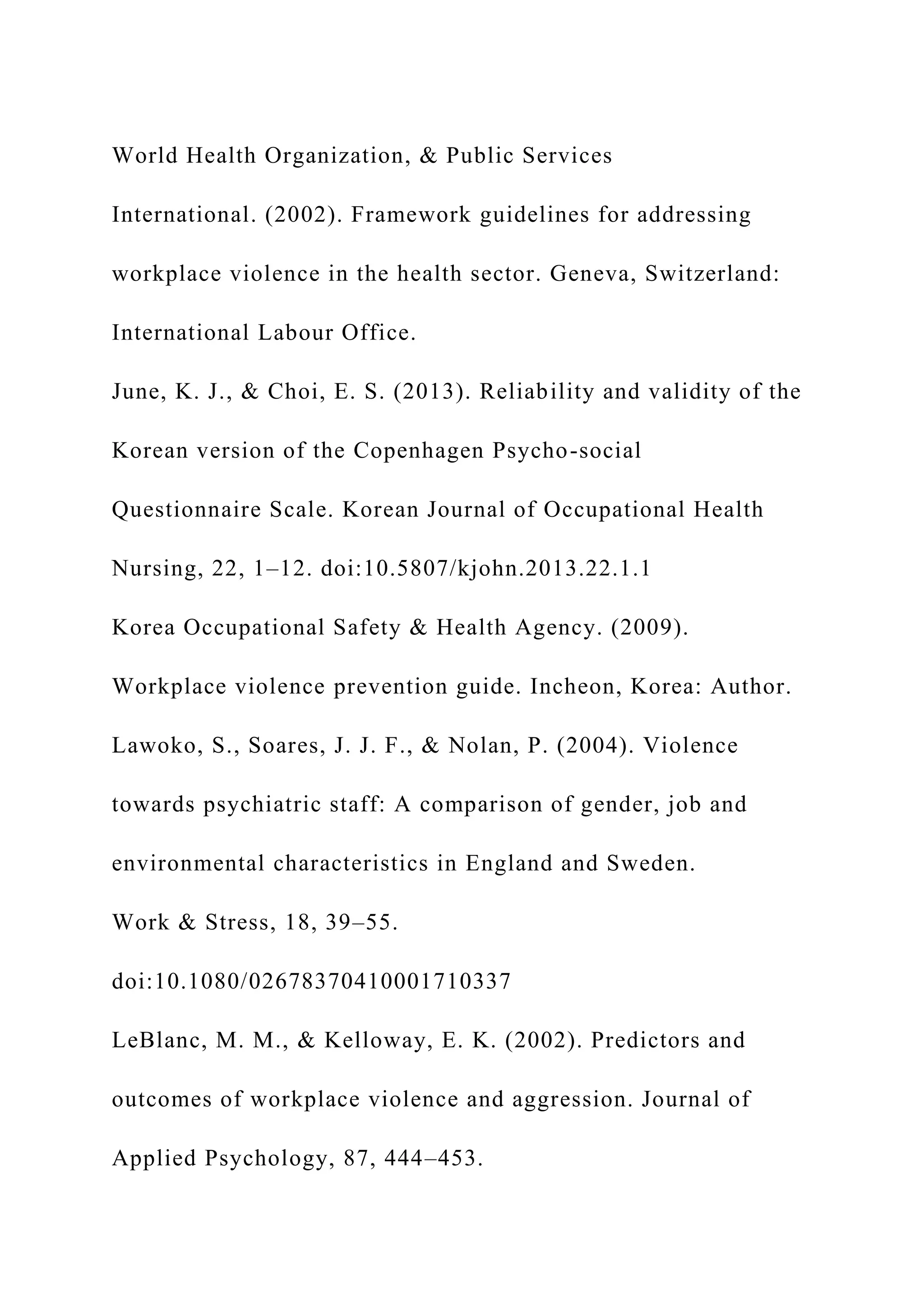 World Health Organization, & Public Services
International. (2002). Framework guidelines for addressing
workplace violence in the health sector. Geneva, Switzerland:
International Labour Office.
June, K. J., & Choi, E. S. (2013). Reliability and validity of the
Korean version of the Copenhagen Psycho-social
Questionnaire Scale. Korean Journal of Occupational Health
Nursing, 22, 1–12. doi:10.5807/kjohn.2013.22.1.1
Korea Occupational Safety & Health Agency. (2009).
Workplace violence prevention guide. Incheon, Korea: Author.
Lawoko, S., Soares, J. J. F., & Nolan, P. (2004). Violence
towards psychiatric staff: A comparison of gender, job and
environmental characteristics in England and Sweden.
Work & Stress, 18, 39–55.
doi:10.1080/02678370410001710337
LeBlanc, M. M., & Kelloway, E. K. (2002). Predictors and
outcomes of workplace violence and aggression. Journal of
Applied Psychology, 87, 444–453.
 