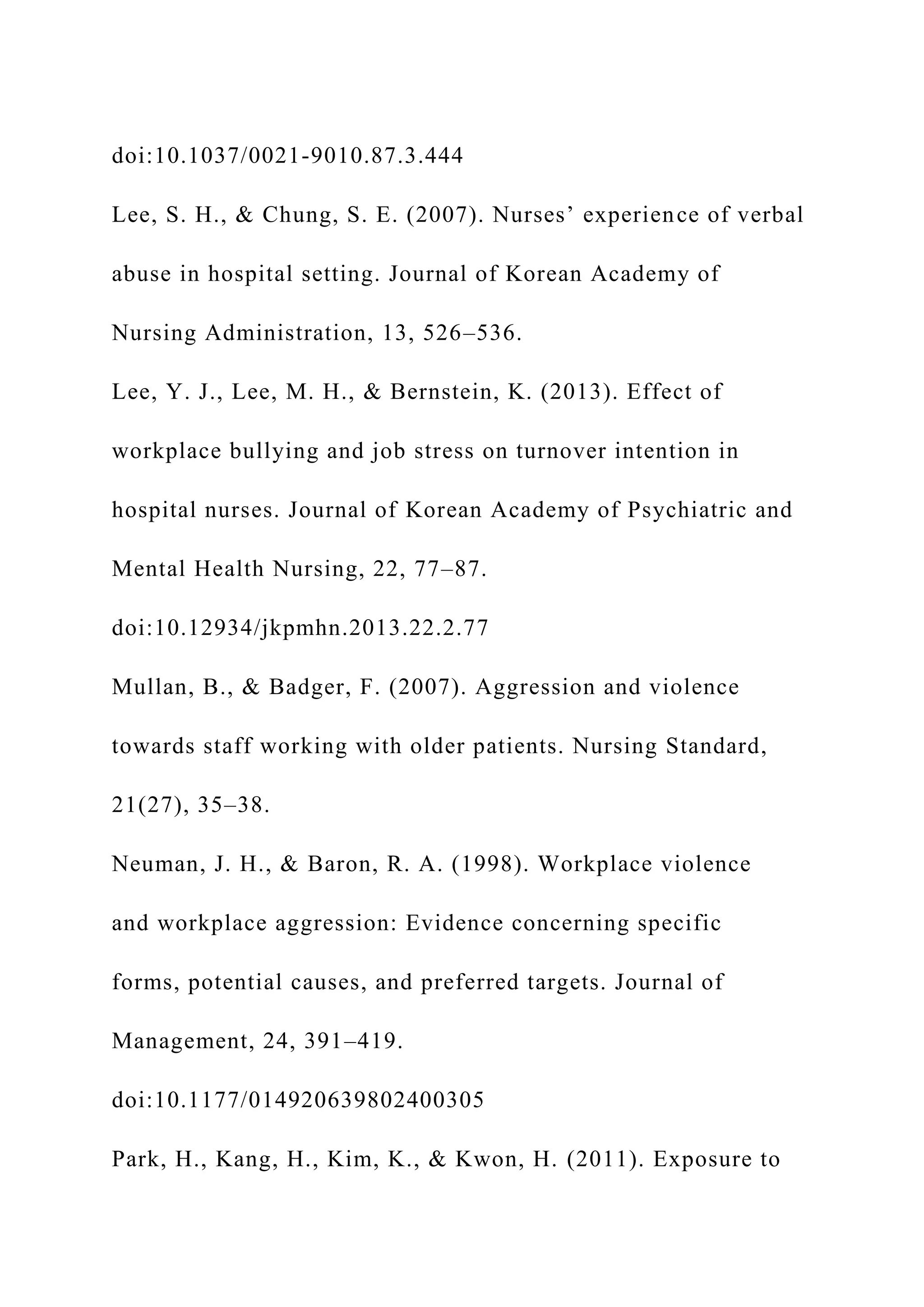 doi:10.1037/0021-9010.87.3.444
Lee, S. H., & Chung, S. E. (2007). Nurses’ experience of verbal
abuse in hospital setting. Journal of Korean Academy of
Nursing Administration, 13, 526–536.
Lee, Y. J., Lee, M. H., & Bernstein, K. (2013). Effect of
workplace bullying and job stress on turnover intention in
hospital nurses. Journal of Korean Academy of Psychiatric and
Mental Health Nursing, 22, 77–87.
doi:10.12934/jkpmhn.2013.22.2.77
Mullan, B., & Badger, F. (2007). Aggression and violence
towards staff working with older patients. Nursing Standard,
21(27), 35–38.
Neuman, J. H., & Baron, R. A. (1998). Workplace violence
and workplace aggression: Evidence concerning specific
forms, potential causes, and preferred targets. Journal of
Management, 24, 391–419.
doi:10.1177/014920639802400305
Park, H., Kang, H., Kim, K., & Kwon, H. (2011). Exposure to
 