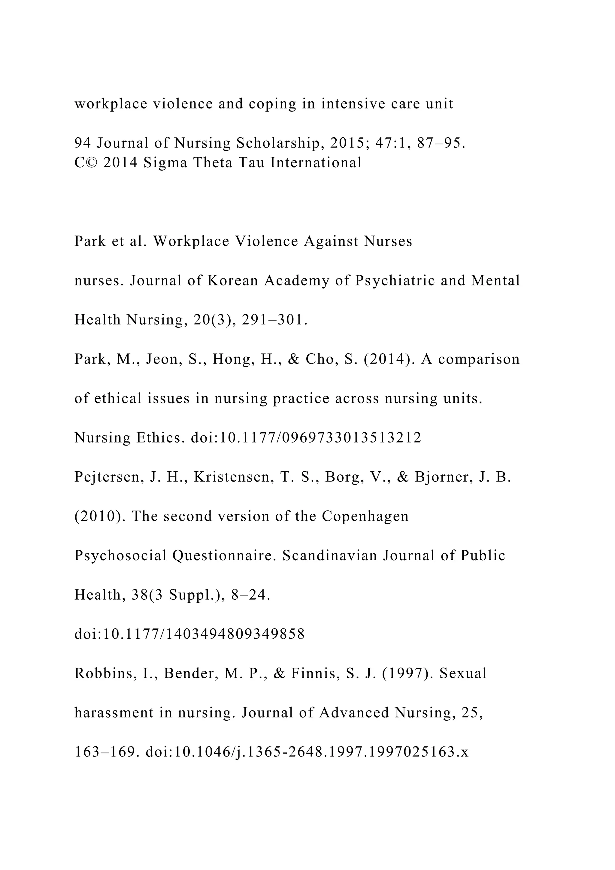 workplace violence and coping in intensive care unit
94 Journal of Nursing Scholarship, 2015; 47:1, 87–95.
C© 2014 Sigma Theta Tau International
Park et al. Workplace Violence Against Nurses
nurses. Journal of Korean Academy of Psychiatric and Mental
Health Nursing, 20(3), 291–301.
Park, M., Jeon, S., Hong, H., & Cho, S. (2014). A comparison
of ethical issues in nursing practice across nursing units.
Nursing Ethics. doi:10.1177/0969733013513212
Pejtersen, J. H., Kristensen, T. S., Borg, V., & Bjorner, J. B.
(2010). The second version of the Copenhagen
Psychosocial Questionnaire. Scandinavian Journal of Public
Health, 38(3 Suppl.), 8–24.
doi:10.1177/1403494809349858
Robbins, I., Bender, M. P., & Finnis, S. J. (1997). Sexual
harassment in nursing. Journal of Advanced Nursing, 25,
163–169. doi:10.1046/j.1365-2648.1997.1997025163.x
 