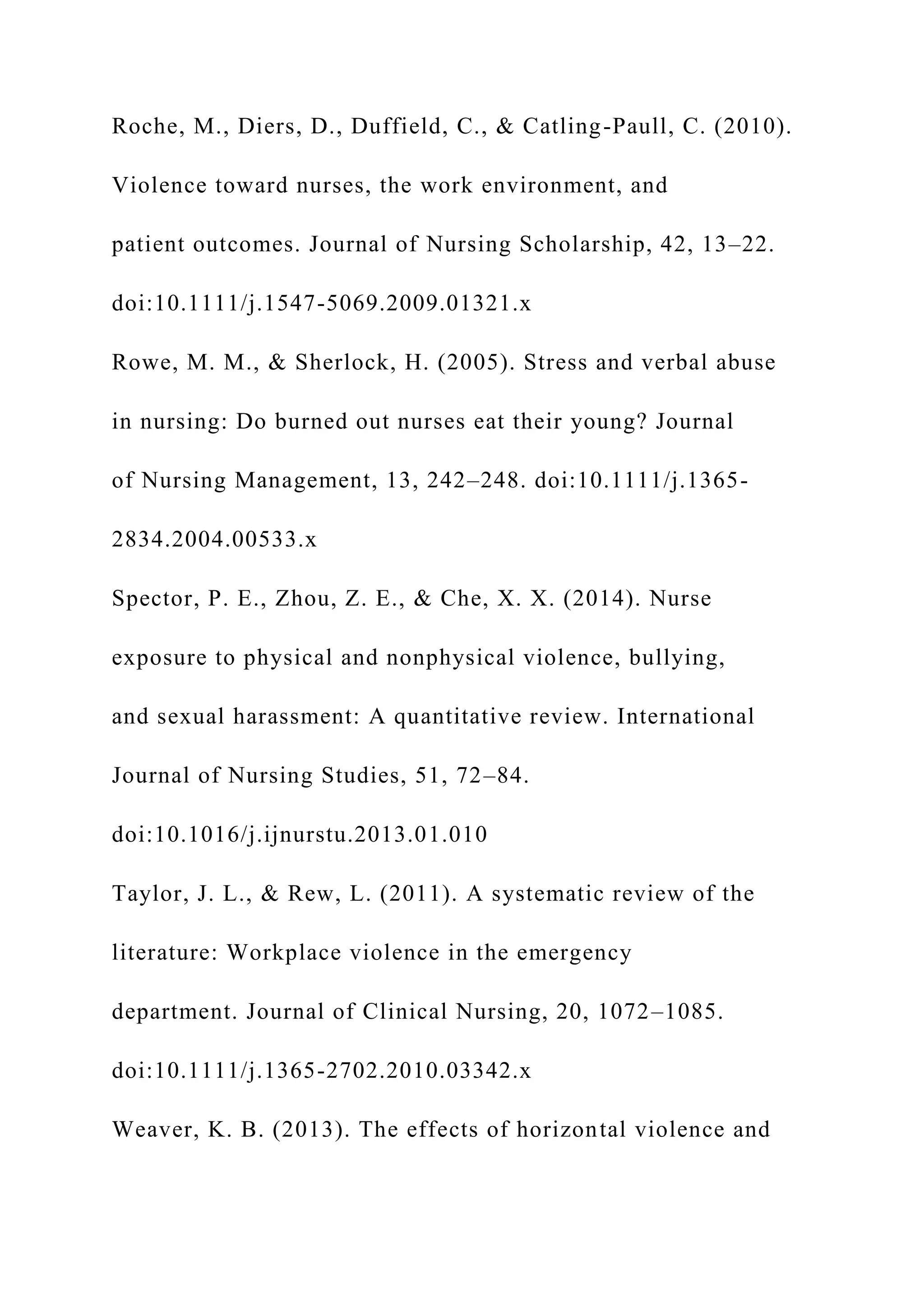 Roche, M., Diers, D., Duffield, C., & Catling-Paull, C. (2010).
Violence toward nurses, the work environment, and
patient outcomes. Journal of Nursing Scholarship, 42, 13–22.
doi:10.1111/j.1547-5069.2009.01321.x
Rowe, M. M., & Sherlock, H. (2005). Stress and verbal abuse
in nursing: Do burned out nurses eat their young? Journal
of Nursing Management, 13, 242–248. doi:10.1111/j.1365-
2834.2004.00533.x
Spector, P. E., Zhou, Z. E., & Che, X. X. (2014). Nurse
exposure to physical and nonphysical violence, bullying,
and sexual harassment: A quantitative review. International
Journal of Nursing Studies, 51, 72–84.
doi:10.1016/j.ijnurstu.2013.01.010
Taylor, J. L., & Rew, L. (2011). A systematic review of the
literature: Workplace violence in the emergency
department. Journal of Clinical Nursing, 20, 1072–1085.
doi:10.1111/j.1365-2702.2010.03342.x
Weaver, K. B. (2013). The effects of horizontal violence and
 