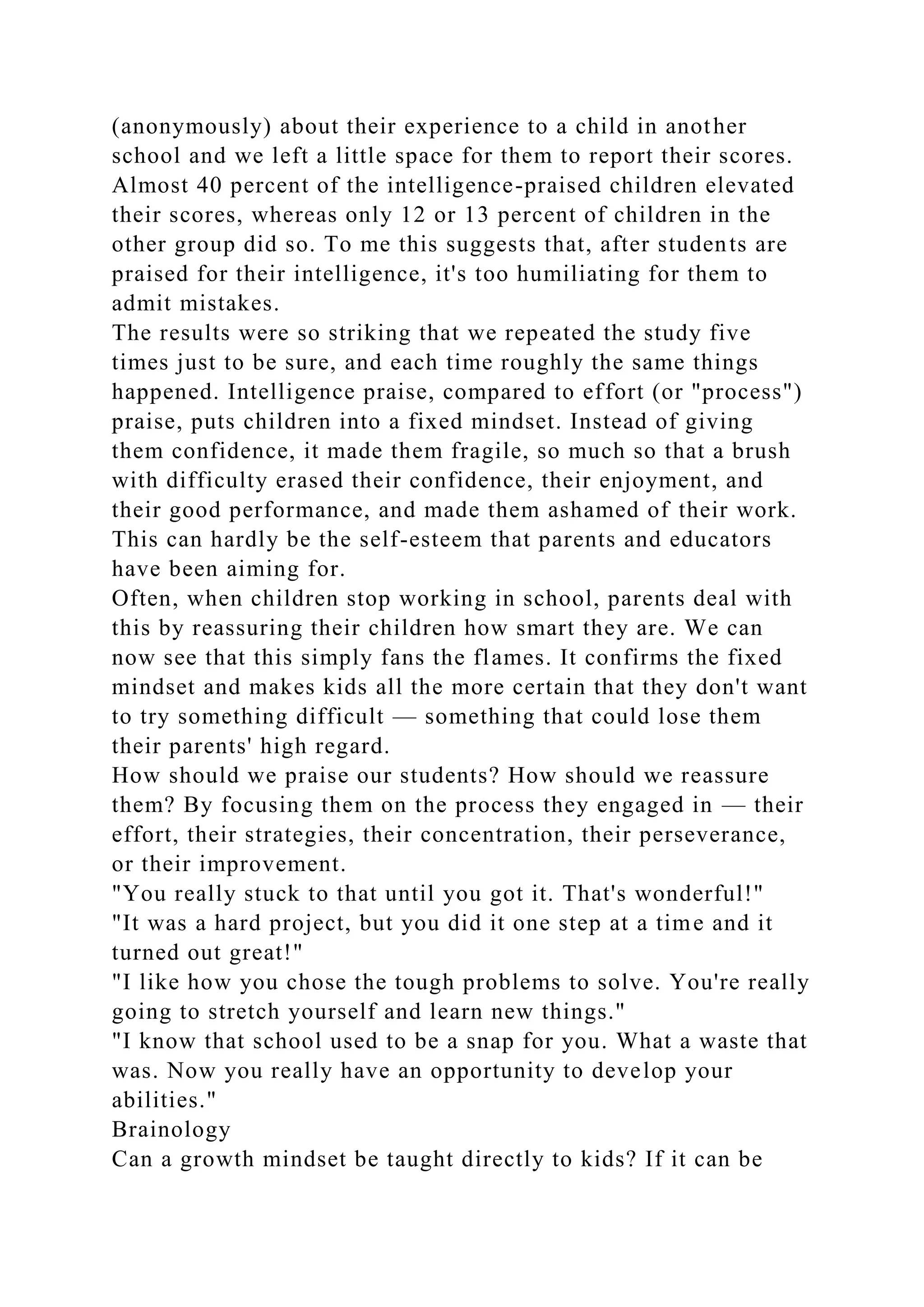 (anonymously) about their experience to a child in another
school and we left a little space for them to report their scores.
Almost 40 percent of the intelligence-praised children elevated
their scores, whereas only 12 or 13 percent of children in the
other group did so. To me this suggests that, after students are
praised for their intelligence, it's too humiliating for them to
admit mistakes.
The results were so striking that we repeated the study five
times just to be sure, and each time roughly the same things
happened. Intelligence praise, compared to effort (or "process")
praise, puts children into a fixed mindset. Instead of giving
them confidence, it made them fragile, so much so that a brush
with difficulty erased their confidence, their enjoyment, and
their good performance, and made them ashamed of their work.
This can hardly be the self-esteem that parents and educators
have been aiming for.
Often, when children stop working in school, parents deal with
this by reassuring their children how smart they are. We can
now see that this simply fans the flames. It confirms the fixed
mindset and makes kids all the more certain that they don't want
to try something difficult — something that could lose them
their parents' high regard.
How should we praise our students? How should we reassure
them? By focusing them on the process they engaged in — their
effort, their strategies, their concentration, their perseverance,
or their improvement.
"You really stuck to that until you got it. That's wonderful!"
"It was a hard project, but you did it one step at a time and it
turned out great!"
"I like how you chose the tough problems to solve. You're really
going to stretch yourself and learn new things."
"I know that school used to be a snap for you. What a waste that
was. Now you really have an opportunity to develop your
abilities."
Brainology
Can a growth mindset be taught directly to kids? If it can be
 