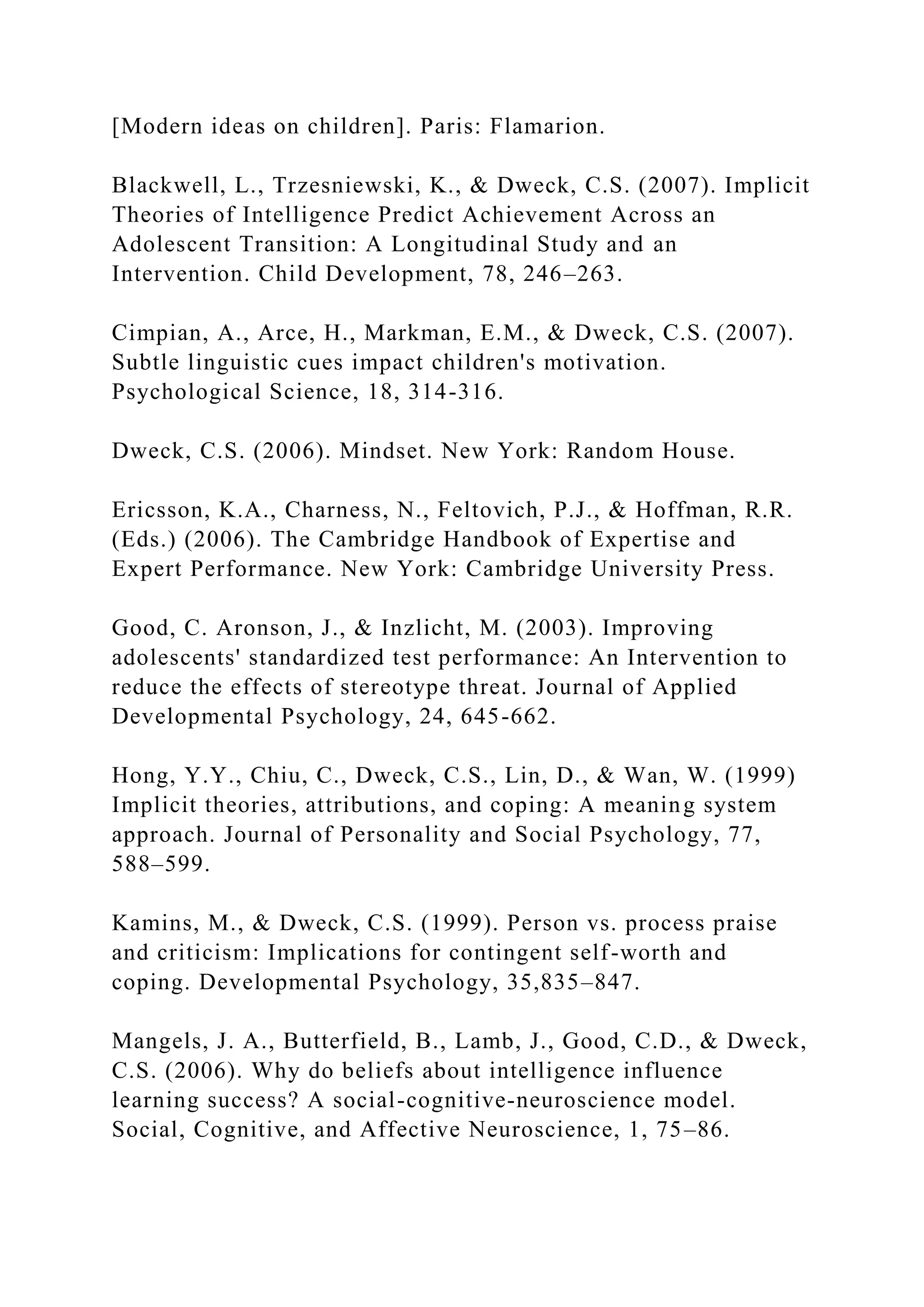 [Modern ideas on children]. Paris: Flamarion.
Blackwell, L., Trzesniewski, K., & Dweck, C.S. (2007). Implicit
Theories of Intelligence Predict Achievement Across an
Adolescent Transition: A Longitudinal Study and an
Intervention. Child Development, 78, 246–263.
Cimpian, A., Arce, H., Markman, E.M., & Dweck, C.S. (2007).
Subtle linguistic cues impact children's motivation.
Psychological Science, 18, 314-316.
Dweck, C.S. (2006). Mindset. New York: Random House.
Ericsson, K.A., Charness, N., Feltovich, P.J., & Hoffman, R.R.
(Eds.) (2006). The Cambridge Handbook of Expertise and
Expert Performance. New York: Cambridge University Press.
Good, C. Aronson, J., & Inzlicht, M. (2003). Improving
adolescents' standardized test performance: An Intervention to
reduce the effects of stereotype threat. Journal of Applied
Developmental Psychology, 24, 645-662.
Hong, Y.Y., Chiu, C., Dweck, C.S., Lin, D., & Wan, W. (1999)
Implicit theories, attributions, and coping: A meaning system
approach. Journal of Personality and Social Psychology, 77,
588–599.
Kamins, M., & Dweck, C.S. (1999). Person vs. process praise
and criticism: Implications for contingent self-worth and
coping. Developmental Psychology, 35,835–847.
Mangels, J. A., Butterfield, B., Lamb, J., Good, C.D., & Dweck,
C.S. (2006). Why do beliefs about intelligence influence
learning success? A social-cognitive-neuroscience model.
Social, Cognitive, and Affective Neuroscience, 1, 75–86.
 
