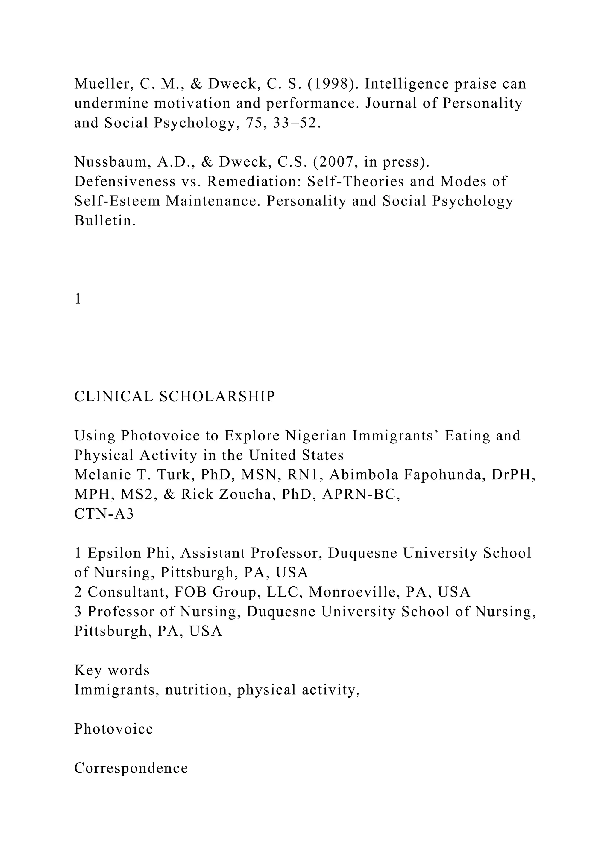 Mueller, C. M., & Dweck, C. S. (1998). Intelligence praise can
undermine motivation and performance. Journal of Personality
and Social Psychology, 75, 33–52.
Nussbaum, A.D., & Dweck, C.S. (2007, in press).
Defensiveness vs. Remediation: Self-Theories and Modes of
Self-Esteem Maintenance. Personality and Social Psychology
Bulletin.
1
CLINICAL SCHOLARSHIP
Using Photovoice to Explore Nigerian Immigrants’ Eating and
Physical Activity in the United States
Melanie T. Turk, PhD, MSN, RN1, Abimbola Fapohunda, DrPH,
MPH, MS2, & Rick Zoucha, PhD, APRN-BC,
CTN-A3
1 Epsilon Phi, Assistant Professor, Duquesne University School
of Nursing, Pittsburgh, PA, USA
2 Consultant, FOB Group, LLC, Monroeville, PA, USA
3 Professor of Nursing, Duquesne University School of Nursing,
Pittsburgh, PA, USA
Key words
Immigrants, nutrition, physical activity,
Photovoice
Correspondence
 