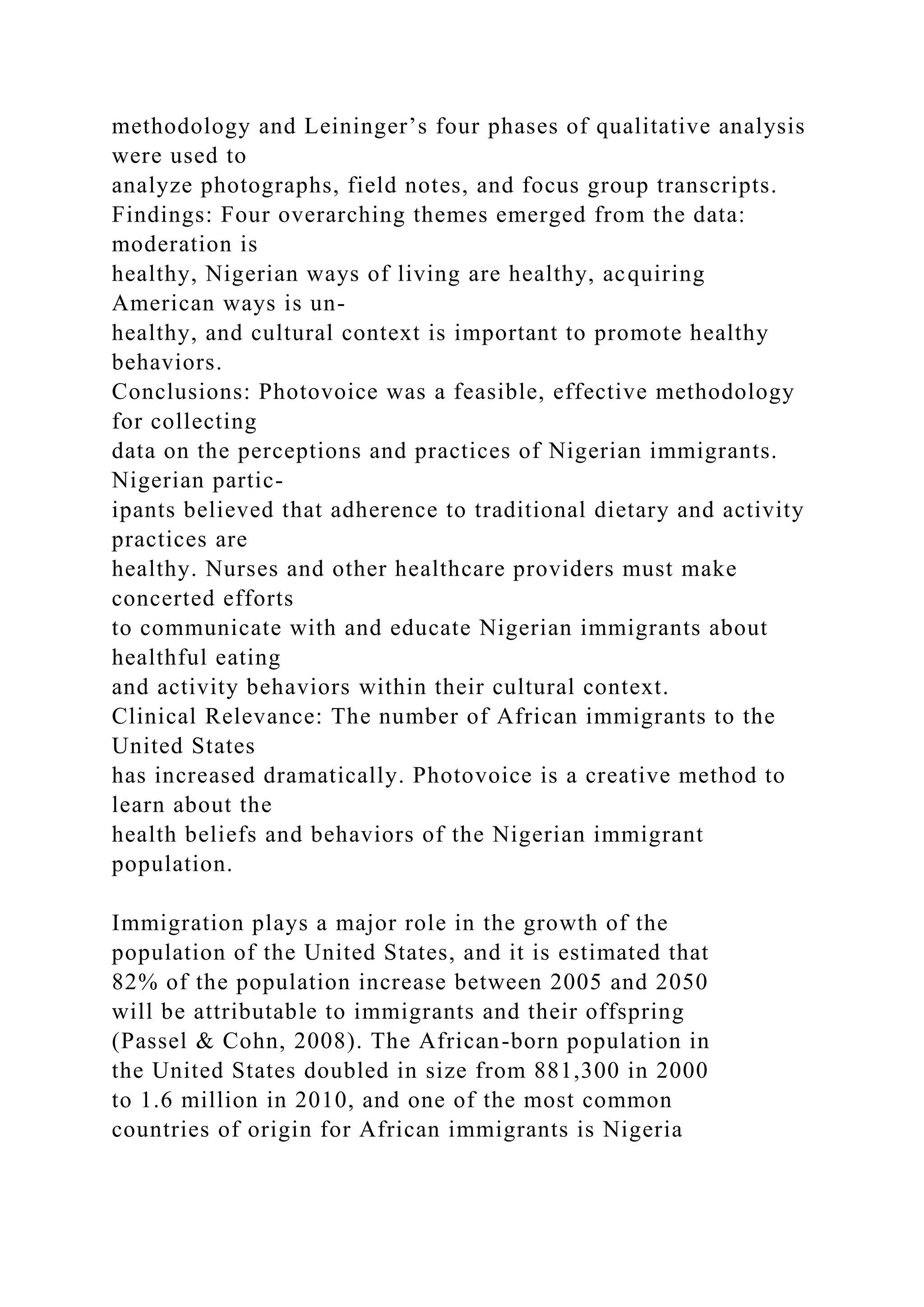 methodology and Leininger’s four phases of qualitative analysis
were used to
analyze photographs, field notes, and focus group transcripts.
Findings: Four overarching themes emerged from the data:
moderation is
healthy, Nigerian ways of living are healthy, acquiring
American ways is un-
healthy, and cultural context is important to promote healthy
behaviors.
Conclusions: Photovoice was a feasible, effective methodology
for collecting
data on the perceptions and practices of Nigerian immigrants.
Nigerian partic-
ipants believed that adherence to traditional dietary and activity
practices are
healthy. Nurses and other healthcare providers must make
concerted efforts
to communicate with and educate Nigerian immigrants about
healthful eating
and activity behaviors within their cultural context.
Clinical Relevance: The number of African immigrants to the
United States
has increased dramatically. Photovoice is a creative method to
learn about the
health beliefs and behaviors of the Nigerian immigrant
population.
Immigration plays a major role in the growth of the
population of the United States, and it is estimated that
82% of the population increase between 2005 and 2050
will be attributable to immigrants and their offspring
(Passel & Cohn, 2008). The African-born population in
the United States doubled in size from 881,300 in 2000
to 1.6 million in 2010, and one of the most common
countries of origin for African immigrants is Nigeria
 