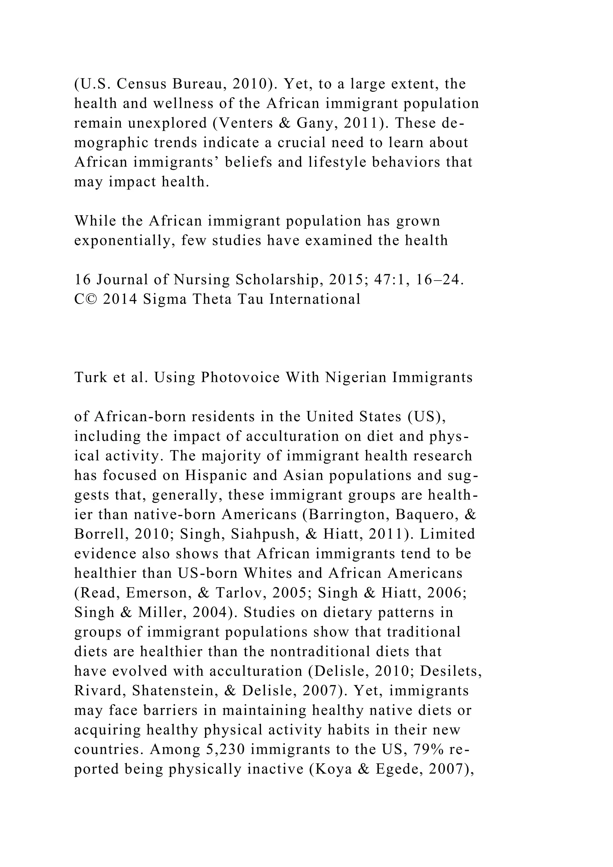 (U.S. Census Bureau, 2010). Yet, to a large extent, the
health and wellness of the African immigrant population
remain unexplored (Venters & Gany, 2011). These de-
mographic trends indicate a crucial need to learn about
African immigrants’ beliefs and lifestyle behaviors that
may impact health.
While the African immigrant population has grown
exponentially, few studies have examined the health
16 Journal of Nursing Scholarship, 2015; 47:1, 16–24.
C© 2014 Sigma Theta Tau International
Turk et al. Using Photovoice With Nigerian Immigrants
of African-born residents in the United States (US),
including the impact of acculturation on diet and phys-
ical activity. The majority of immigrant health research
has focused on Hispanic and Asian populations and sug-
gests that, generally, these immigrant groups are health-
ier than native-born Americans (Barrington, Baquero, &
Borrell, 2010; Singh, Siahpush, & Hiatt, 2011). Limited
evidence also shows that African immigrants tend to be
healthier than US-born Whites and African Americans
(Read, Emerson, & Tarlov, 2005; Singh & Hiatt, 2006;
Singh & Miller, 2004). Studies on dietary patterns in
groups of immigrant populations show that traditional
diets are healthier than the nontraditional diets that
have evolved with acculturation (Delisle, 2010; Desilets,
Rivard, Shatenstein, & Delisle, 2007). Yet, immigrants
may face barriers in maintaining healthy native diets or
acquiring healthy physical activity habits in their new
countries. Among 5,230 immigrants to the US, 79% re-
ported being physically inactive (Koya & Egede, 2007),
 