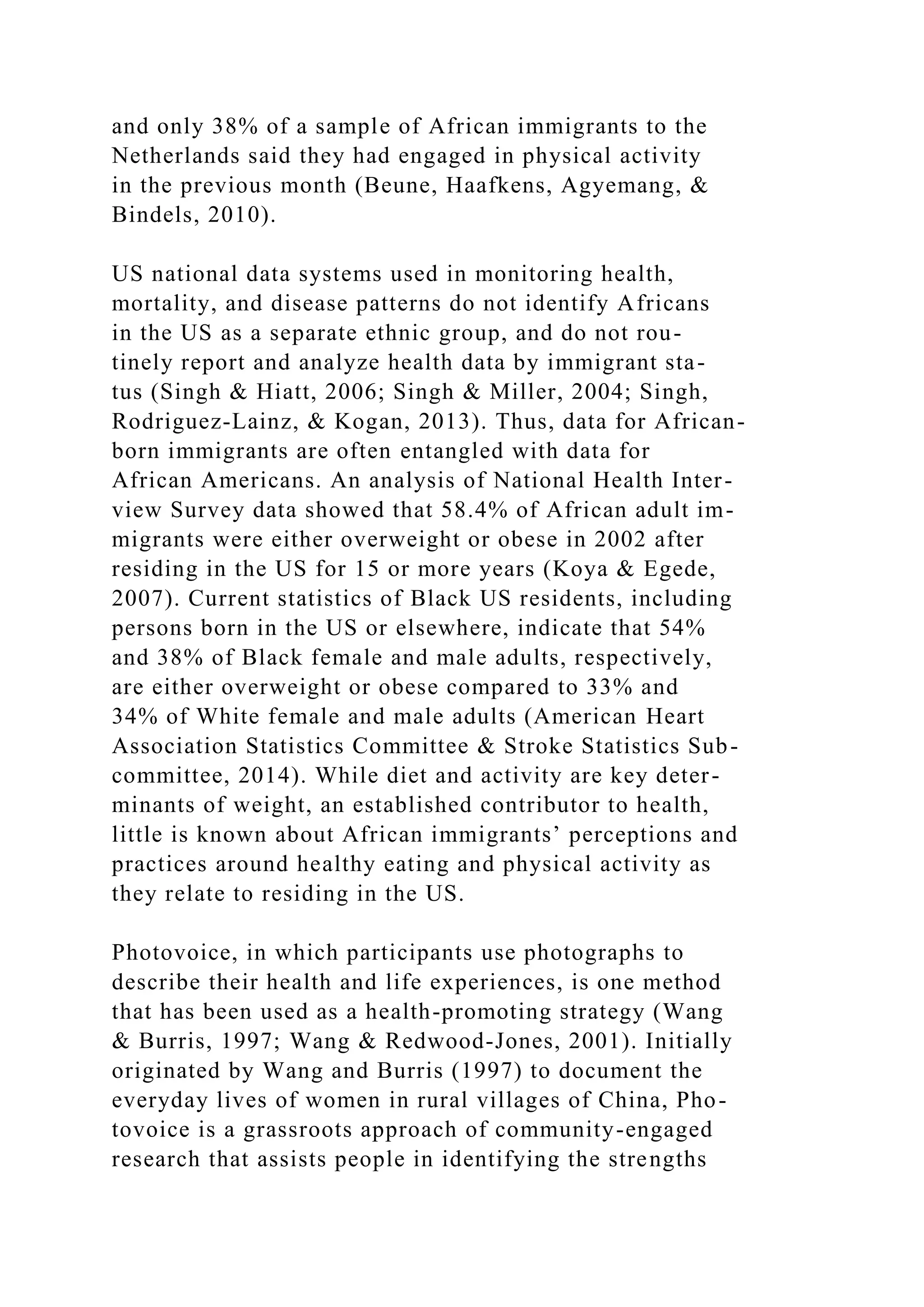 and only 38% of a sample of African immigrants to the
Netherlands said they had engaged in physical activity
in the previous month (Beune, Haafkens, Agyemang, &
Bindels, 2010).
US national data systems used in monitoring health,
mortality, and disease patterns do not identify Africans
in the US as a separate ethnic group, and do not rou-
tinely report and analyze health data by immigrant sta-
tus (Singh & Hiatt, 2006; Singh & Miller, 2004; Singh,
Rodriguez-Lainz, & Kogan, 2013). Thus, data for African-
born immigrants are often entangled with data for
African Americans. An analysis of National Health Inter-
view Survey data showed that 58.4% of African adult im-
migrants were either overweight or obese in 2002 after
residing in the US for 15 or more years (Koya & Egede,
2007). Current statistics of Black US residents, including
persons born in the US or elsewhere, indicate that 54%
and 38% of Black female and male adults, respectively,
are either overweight or obese compared to 33% and
34% of White female and male adults (American Heart
Association Statistics Committee & Stroke Statistics Sub-
committee, 2014). While diet and activity are key deter-
minants of weight, an established contributor to health,
little is known about African immigrants’ perceptions and
practices around healthy eating and physical activity as
they relate to residing in the US.
Photovoice, in which participants use photographs to
describe their health and life experiences, is one method
that has been used as a health-promoting strategy (Wang
& Burris, 1997; Wang & Redwood-Jones, 2001). Initially
originated by Wang and Burris (1997) to document the
everyday lives of women in rural villages of China, Pho-
tovoice is a grassroots approach of community-engaged
research that assists people in identifying the strengths
 