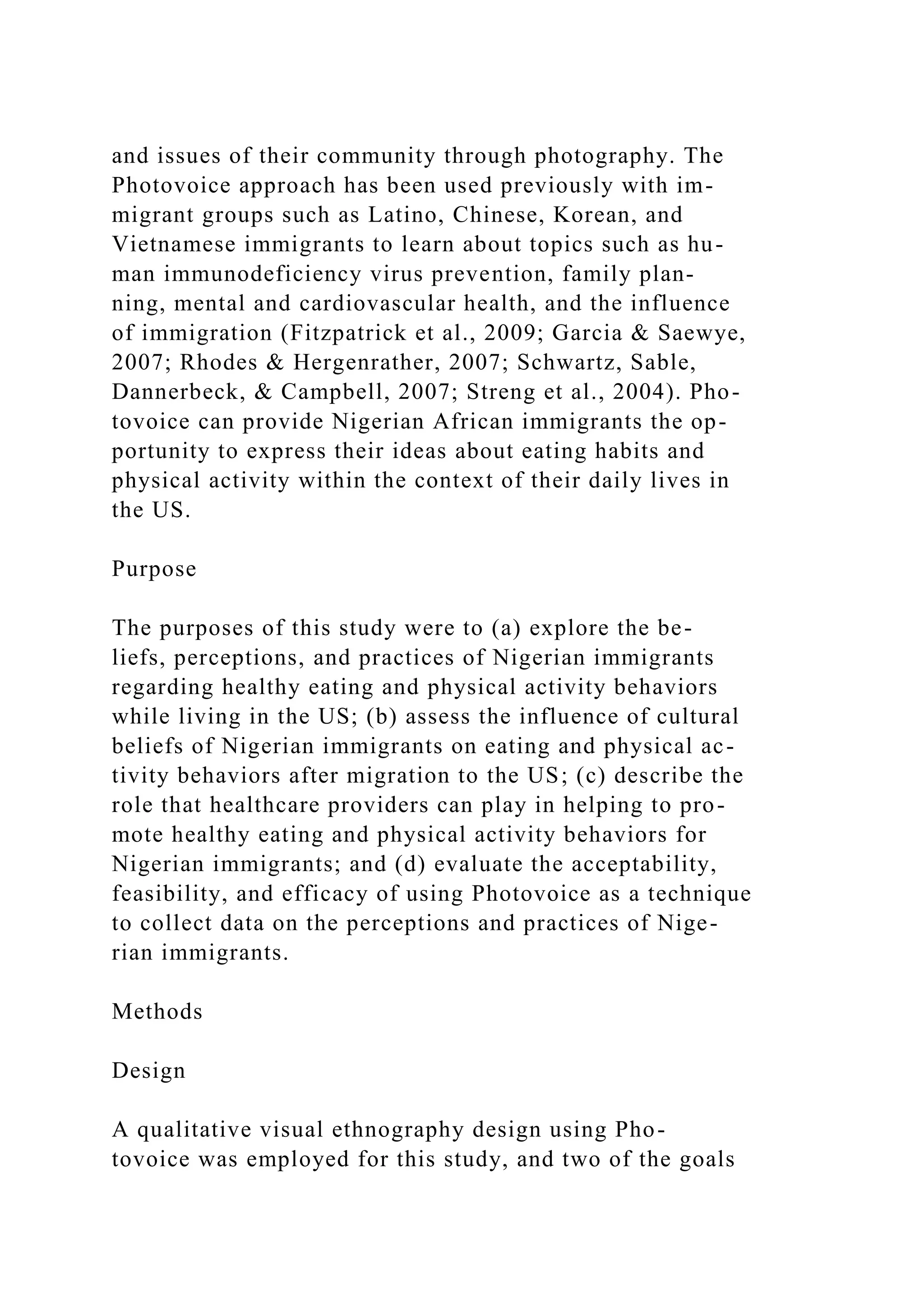 and issues of their community through photography. The
Photovoice approach has been used previously with im-
migrant groups such as Latino, Chinese, Korean, and
Vietnamese immigrants to learn about topics such as hu-
man immunodeficiency virus prevention, family plan-
ning, mental and cardiovascular health, and the influence
of immigration (Fitzpatrick et al., 2009; Garcia & Saewye,
2007; Rhodes & Hergenrather, 2007; Schwartz, Sable,
Dannerbeck, & Campbell, 2007; Streng et al., 2004). Pho-
tovoice can provide Nigerian African immigrants the op-
portunity to express their ideas about eating habits and
physical activity within the context of their daily lives in
the US.
Purpose
The purposes of this study were to (a) explore the be-
liefs, perceptions, and practices of Nigerian immigrants
regarding healthy eating and physical activity behaviors
while living in the US; (b) assess the influence of cultural
beliefs of Nigerian immigrants on eating and physical ac-
tivity behaviors after migration to the US; (c) describe the
role that healthcare providers can play in helping to pro-
mote healthy eating and physical activity behaviors for
Nigerian immigrants; and (d) evaluate the acceptability,
feasibility, and efficacy of using Photovoice as a technique
to collect data on the perceptions and practices of Nige-
rian immigrants.
Methods
Design
A qualitative visual ethnography design using Pho-
tovoice was employed for this study, and two of the goals
 
