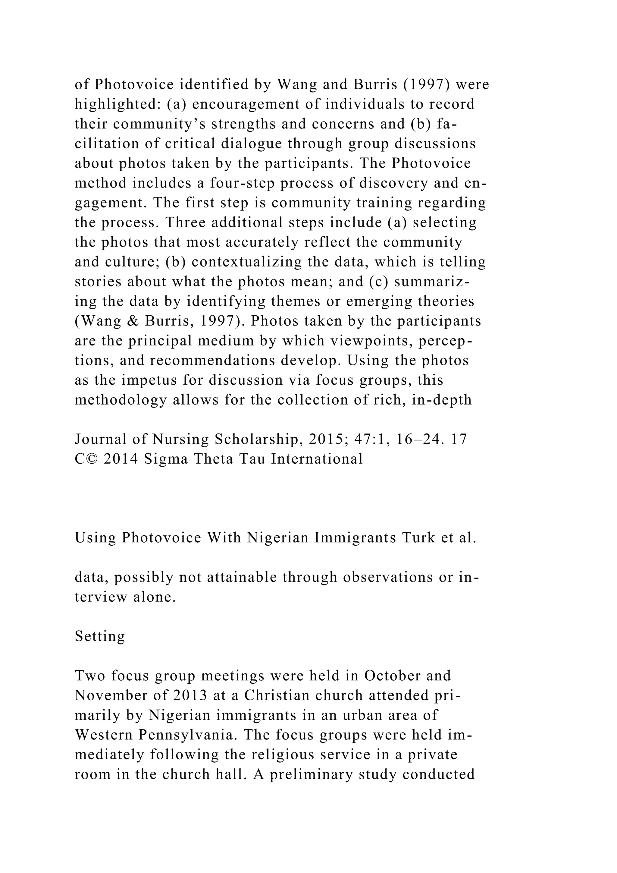 of Photovoice identified by Wang and Burris (1997) were
highlighted: (a) encouragement of individuals to record
their community’s strengths and concerns and (b) fa-
cilitation of critical dialogue through group discussions
about photos taken by the participants. The Photovoice
method includes a four-step process of discovery and en-
gagement. The first step is community training regarding
the process. Three additional steps include (a) selecting
the photos that most accurately reflect the community
and culture; (b) contextualizing the data, which is telling
stories about what the photos mean; and (c) summariz-
ing the data by identifying themes or emerging theories
(Wang & Burris, 1997). Photos taken by the participants
are the principal medium by which viewpoints, percep-
tions, and recommendations develop. Using the photos
as the impetus for discussion via focus groups, this
methodology allows for the collection of rich, in-depth
Journal of Nursing Scholarship, 2015; 47:1, 16–24. 17
C© 2014 Sigma Theta Tau International
Using Photovoice With Nigerian Immigrants Turk et al.
data, possibly not attainable through observations or in-
terview alone.
Setting
Two focus group meetings were held in October and
November of 2013 at a Christian church attended pri-
marily by Nigerian immigrants in an urban area of
Western Pennsylvania. The focus groups were held im-
mediately following the religious service in a private
room in the church hall. A preliminary study conducted
 