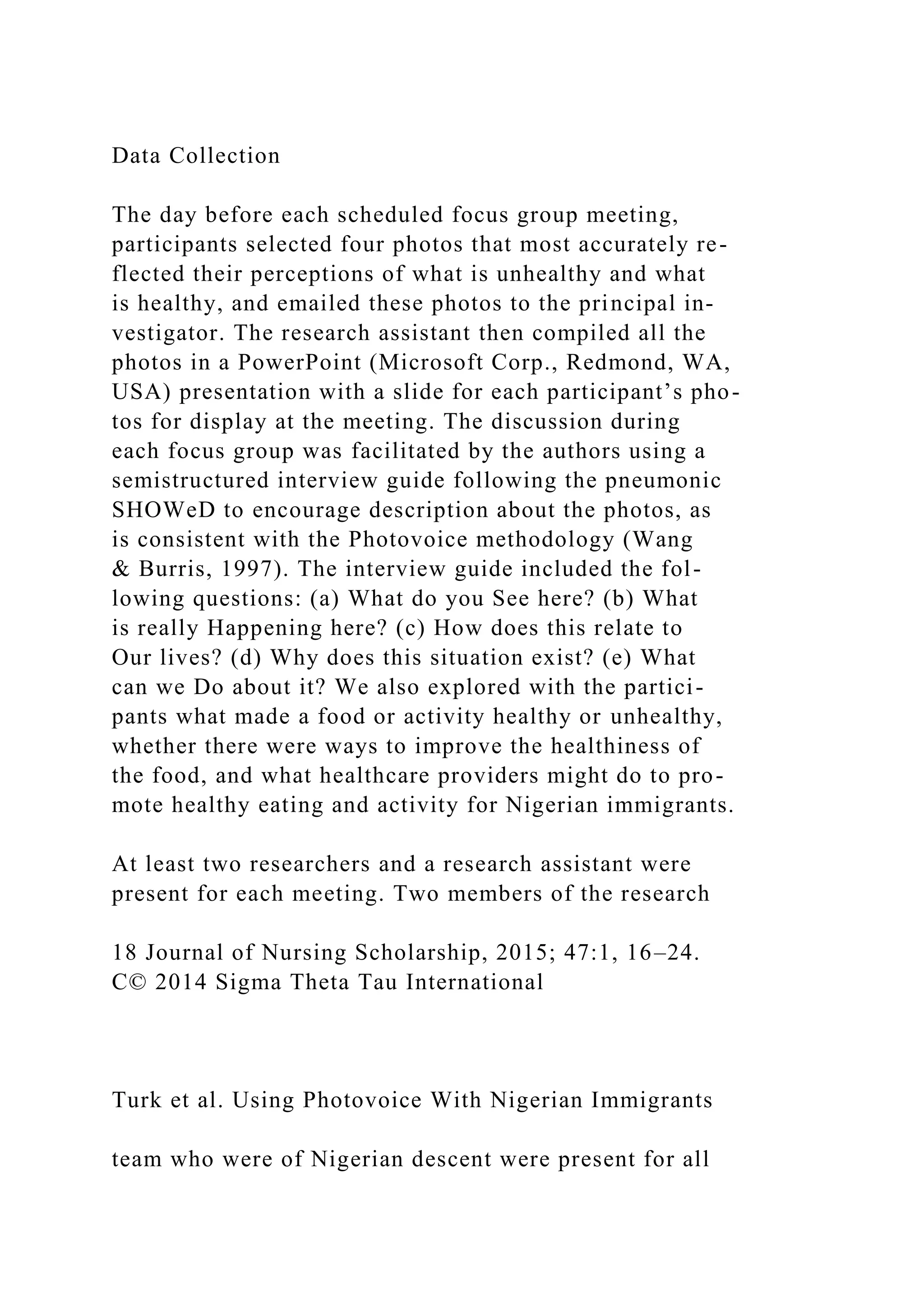 Data Collection
The day before each scheduled focus group meeting,
participants selected four photos that most accurately re-
flected their perceptions of what is unhealthy and what
is healthy, and emailed these photos to the principal in-
vestigator. The research assistant then compiled all the
photos in a PowerPoint (Microsoft Corp., Redmond, WA,
USA) presentation with a slide for each participant’s pho-
tos for display at the meeting. The discussion during
each focus group was facilitated by the authors using a
semistructured interview guide following the pneumonic
SHOWeD to encourage description about the photos, as
is consistent with the Photovoice methodology (Wang
& Burris, 1997). The interview guide included the fol-
lowing questions: (a) What do you See here? (b) What
is really Happening here? (c) How does this relate to
Our lives? (d) Why does this situation exist? (e) What
can we Do about it? We also explored with the partici-
pants what made a food or activity healthy or unhealthy,
whether there were ways to improve the healthiness of
the food, and what healthcare providers might do to pro-
mote healthy eating and activity for Nigerian immigrants.
At least two researchers and a research assistant were
present for each meeting. Two members of the research
18 Journal of Nursing Scholarship, 2015; 47:1, 16–24.
C© 2014 Sigma Theta Tau International
Turk et al. Using Photovoice With Nigerian Immigrants
team who were of Nigerian descent were present for all
 