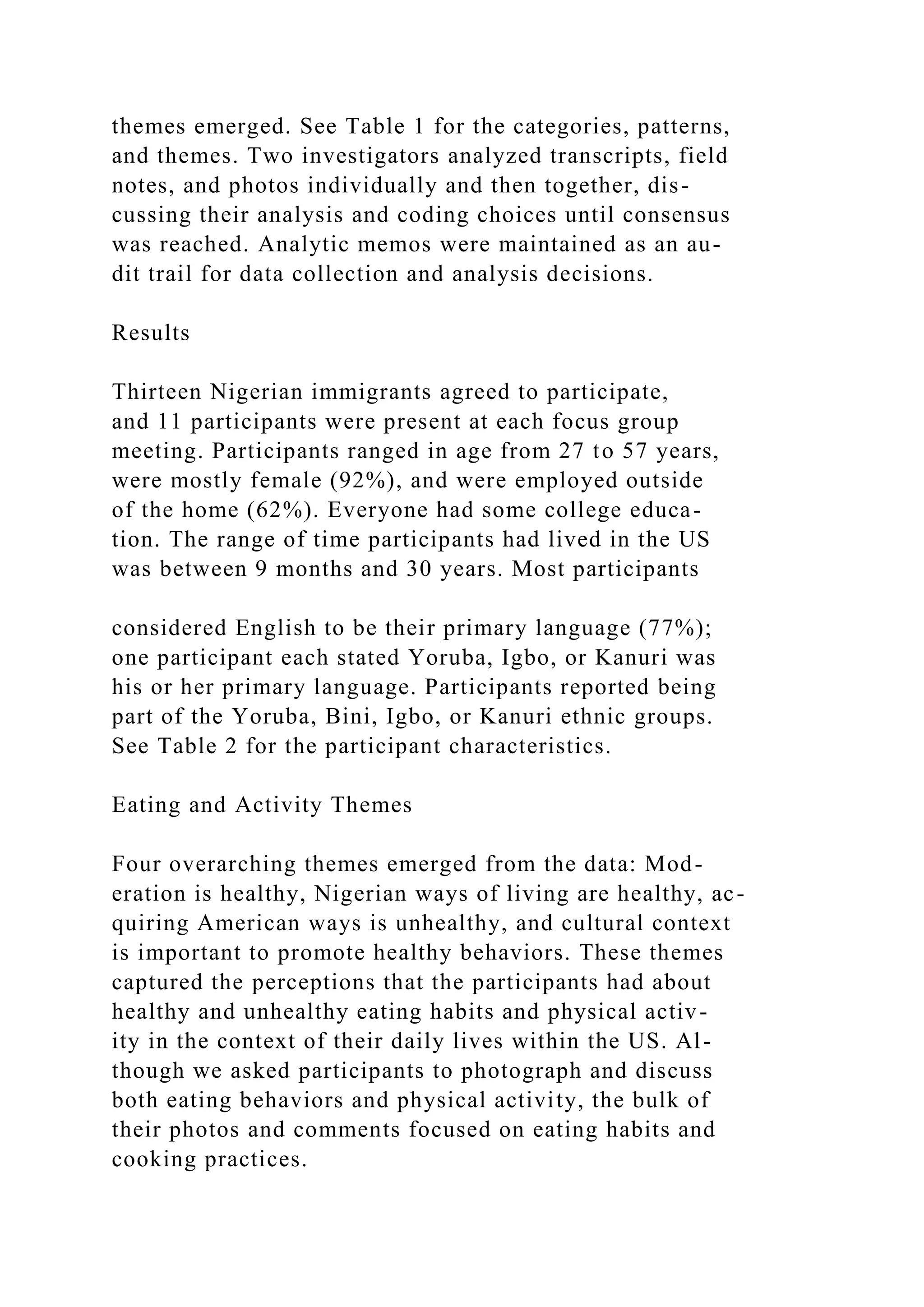 themes emerged. See Table 1 for the categories, patterns,
and themes. Two investigators analyzed transcripts, field
notes, and photos individually and then together, dis-
cussing their analysis and coding choices until consensus
was reached. Analytic memos were maintained as an au-
dit trail for data collection and analysis decisions.
Results
Thirteen Nigerian immigrants agreed to participate,
and 11 participants were present at each focus group
meeting. Participants ranged in age from 27 to 57 years,
were mostly female (92%), and were employed outside
of the home (62%). Everyone had some college educa-
tion. The range of time participants had lived in the US
was between 9 months and 30 years. Most participants
considered English to be their primary language (77%);
one participant each stated Yoruba, Igbo, or Kanuri was
his or her primary language. Participants reported being
part of the Yoruba, Bini, Igbo, or Kanuri ethnic groups.
See Table 2 for the participant characteristics.
Eating and Activity Themes
Four overarching themes emerged from the data: Mod-
eration is healthy, Nigerian ways of living are healthy, ac-
quiring American ways is unhealthy, and cultural context
is important to promote healthy behaviors. These themes
captured the perceptions that the participants had about
healthy and unhealthy eating habits and physical activ-
ity in the context of their daily lives within the US. Al-
though we asked participants to photograph and discuss
both eating behaviors and physical activity, the bulk of
their photos and comments focused on eating habits and
cooking practices.
 