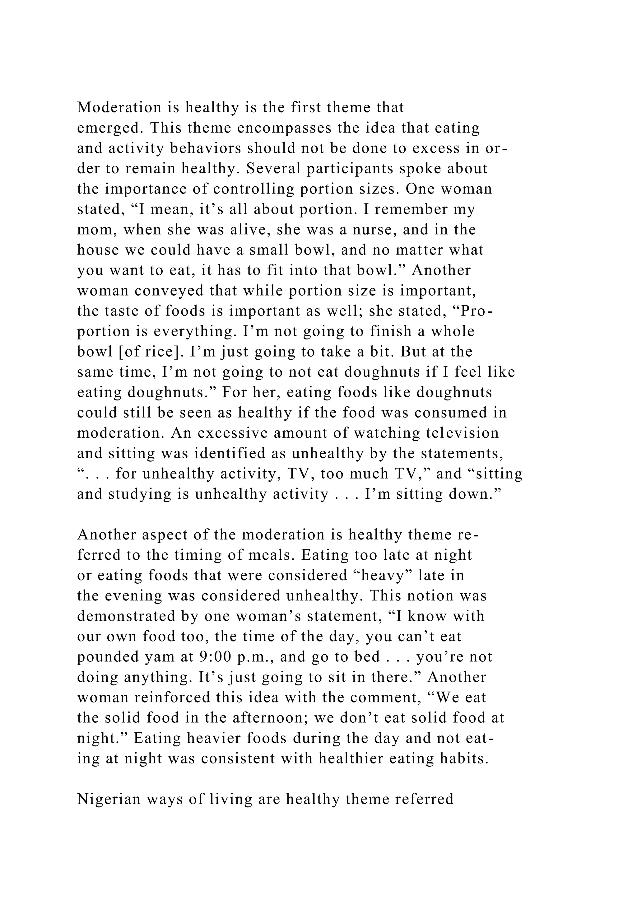 Moderation is healthy is the first theme that
emerged. This theme encompasses the idea that eating
and activity behaviors should not be done to excess in or-
der to remain healthy. Several participants spoke about
the importance of controlling portion sizes. One woman
stated, “I mean, it’s all about portion. I remember my
mom, when she was alive, she was a nurse, and in the
house we could have a small bowl, and no matter what
you want to eat, it has to fit into that bowl.” Another
woman conveyed that while portion size is important,
the taste of foods is important as well; she stated, “Pro-
portion is everything. I’m not going to finish a whole
bowl [of rice]. I’m just going to take a bit. But at the
same time, I’m not going to not eat doughnuts if I feel like
eating doughnuts.” For her, eating foods like doughnuts
could still be seen as healthy if the food was consumed in
moderation. An excessive amount of watching television
and sitting was identified as unhealthy by the statements,
“. . . for unhealthy activity, TV, too much TV,” and “sitting
and studying is unhealthy activity . . . I’m sitting down.”
Another aspect of the moderation is healthy theme re-
ferred to the timing of meals. Eating too late at night
or eating foods that were considered “heavy” late in
the evening was considered unhealthy. This notion was
demonstrated by one woman’s statement, “I know with
our own food too, the time of the day, you can’t eat
pounded yam at 9:00 p.m., and go to bed . . . you’re not
doing anything. It’s just going to sit in there.” Another
woman reinforced this idea with the comment, “We eat
the solid food in the afternoon; we don’t eat solid food at
night.” Eating heavier foods during the day and not eat-
ing at night was consistent with healthier eating habits.
Nigerian ways of living are healthy theme referred
 