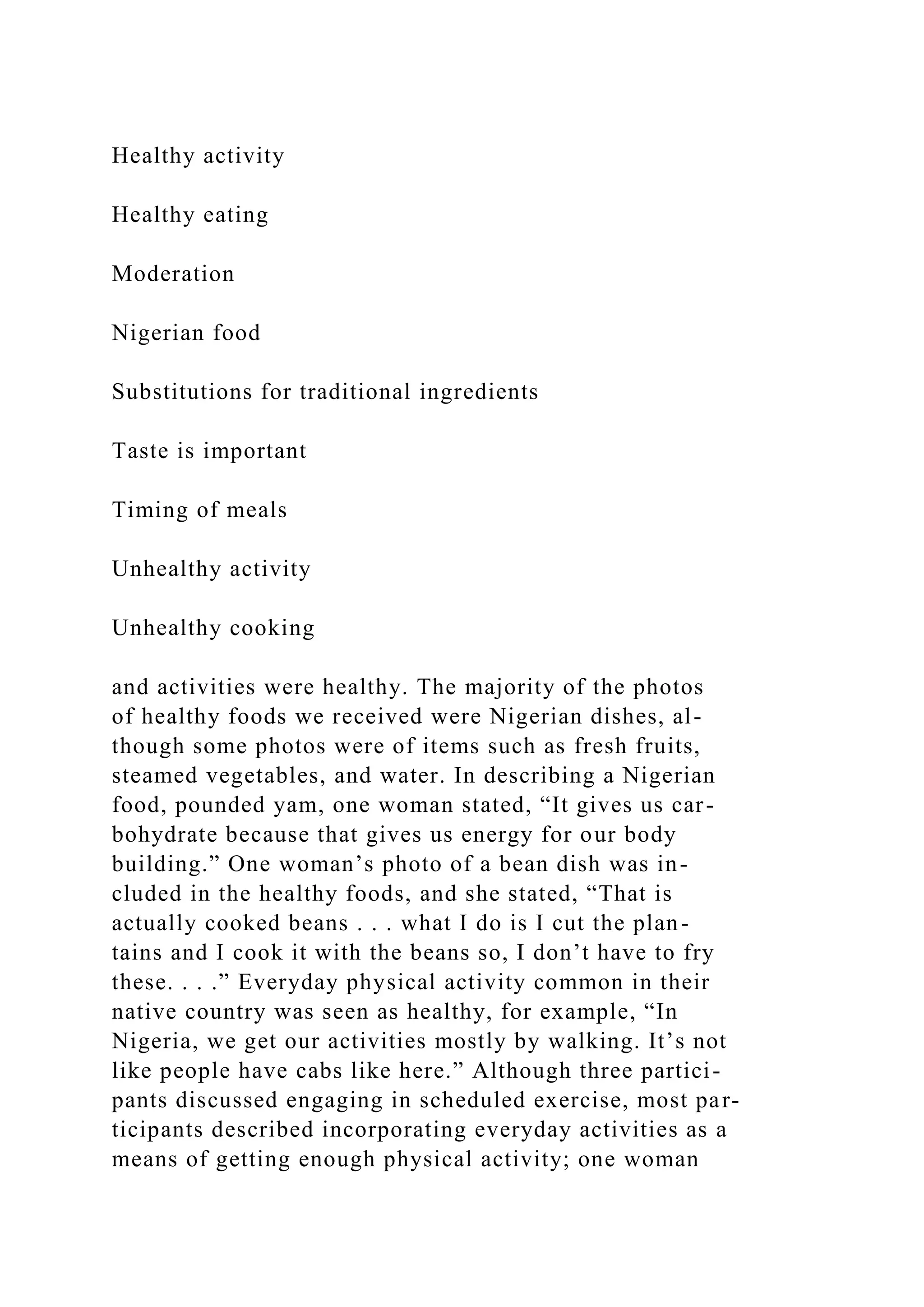 Healthy activity
Healthy eating
Moderation
Nigerian food
Substitutions for traditional ingredients
Taste is important
Timing of meals
Unhealthy activity
Unhealthy cooking
and activities were healthy. The majority of the photos
of healthy foods we received were Nigerian dishes, al-
though some photos were of items such as fresh fruits,
steamed vegetables, and water. In describing a Nigerian
food, pounded yam, one woman stated, “It gives us car-
bohydrate because that gives us energy for our body
building.” One woman’s photo of a bean dish was in-
cluded in the healthy foods, and she stated, “That is
actually cooked beans . . . what I do is I cut the plan-
tains and I cook it with the beans so, I don’t have to fry
these. . . .” Everyday physical activity common in their
native country was seen as healthy, for example, “In
Nigeria, we get our activities mostly by walking. It’s not
like people have cabs like here.” Although three partici-
pants discussed engaging in scheduled exercise, most par-
ticipants described incorporating everyday activities as a
means of getting enough physical activity; one woman
 