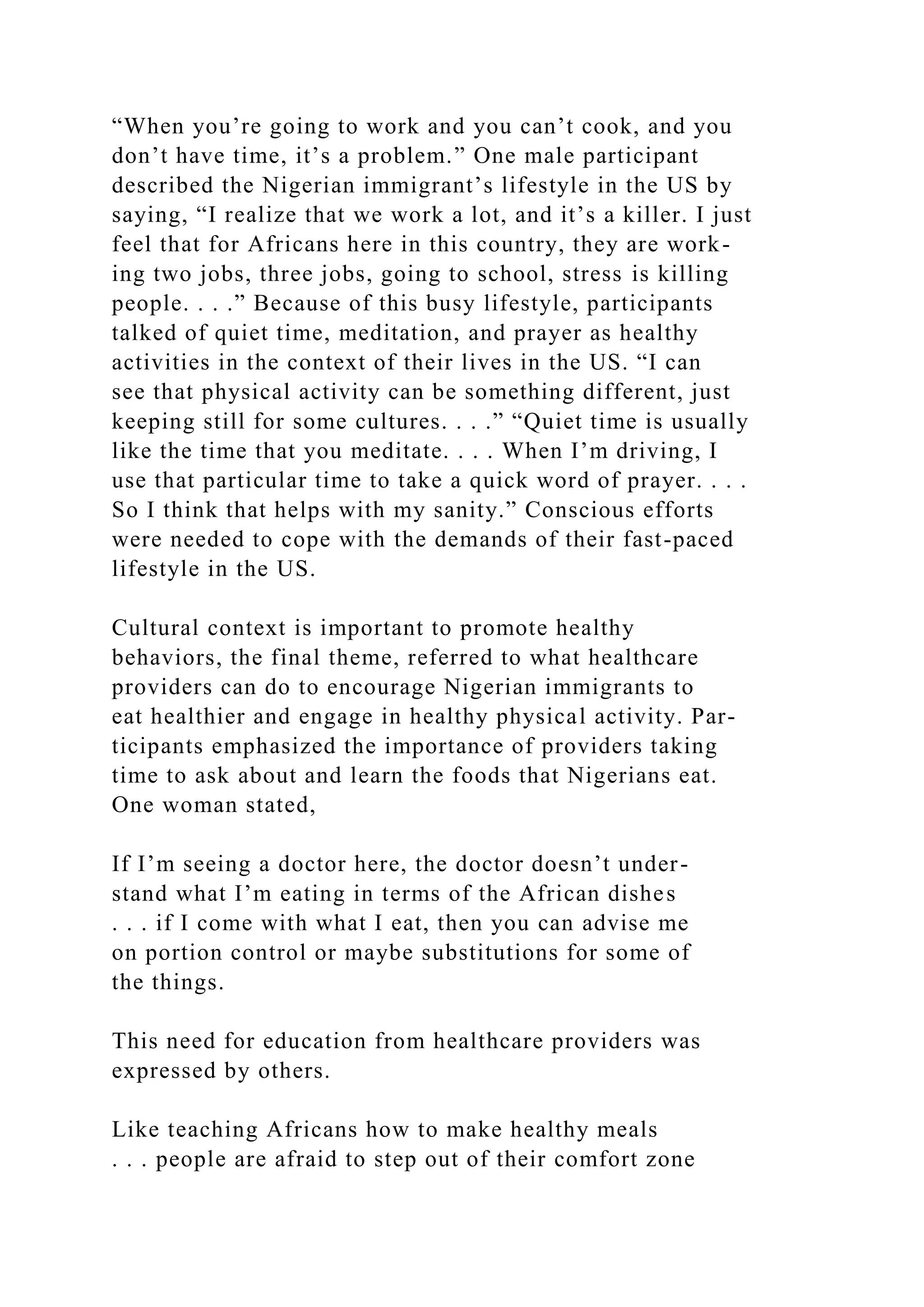 “When you’re going to work and you can’t cook, and you
don’t have time, it’s a problem.” One male participant
described the Nigerian immigrant’s lifestyle in the US by
saying, “I realize that we work a lot, and it’s a killer. I just
feel that for Africans here in this country, they are work-
ing two jobs, three jobs, going to school, stress is killing
people. . . .” Because of this busy lifestyle, participants
talked of quiet time, meditation, and prayer as healthy
activities in the context of their lives in the US. “I can
see that physical activity can be something different, just
keeping still for some cultures. . . .” “Quiet time is usually
like the time that you meditate. . . . When I’m driving, I
use that particular time to take a quick word of prayer. . . .
So I think that helps with my sanity.” Conscious efforts
were needed to cope with the demands of their fast-paced
lifestyle in the US.
Cultural context is important to promote healthy
behaviors, the final theme, referred to what healthcare
providers can do to encourage Nigerian immigrants to
eat healthier and engage in healthy physical activity. Par-
ticipants emphasized the importance of providers taking
time to ask about and learn the foods that Nigerians eat.
One woman stated,
If I’m seeing a doctor here, the doctor doesn’t under-
stand what I’m eating in terms of the African dishes
. . . if I come with what I eat, then you can advise me
on portion control or maybe substitutions for some of
the things.
This need for education from healthcare providers was
expressed by others.
Like teaching Africans how to make healthy meals
. . . people are afraid to step out of their comfort zone
 