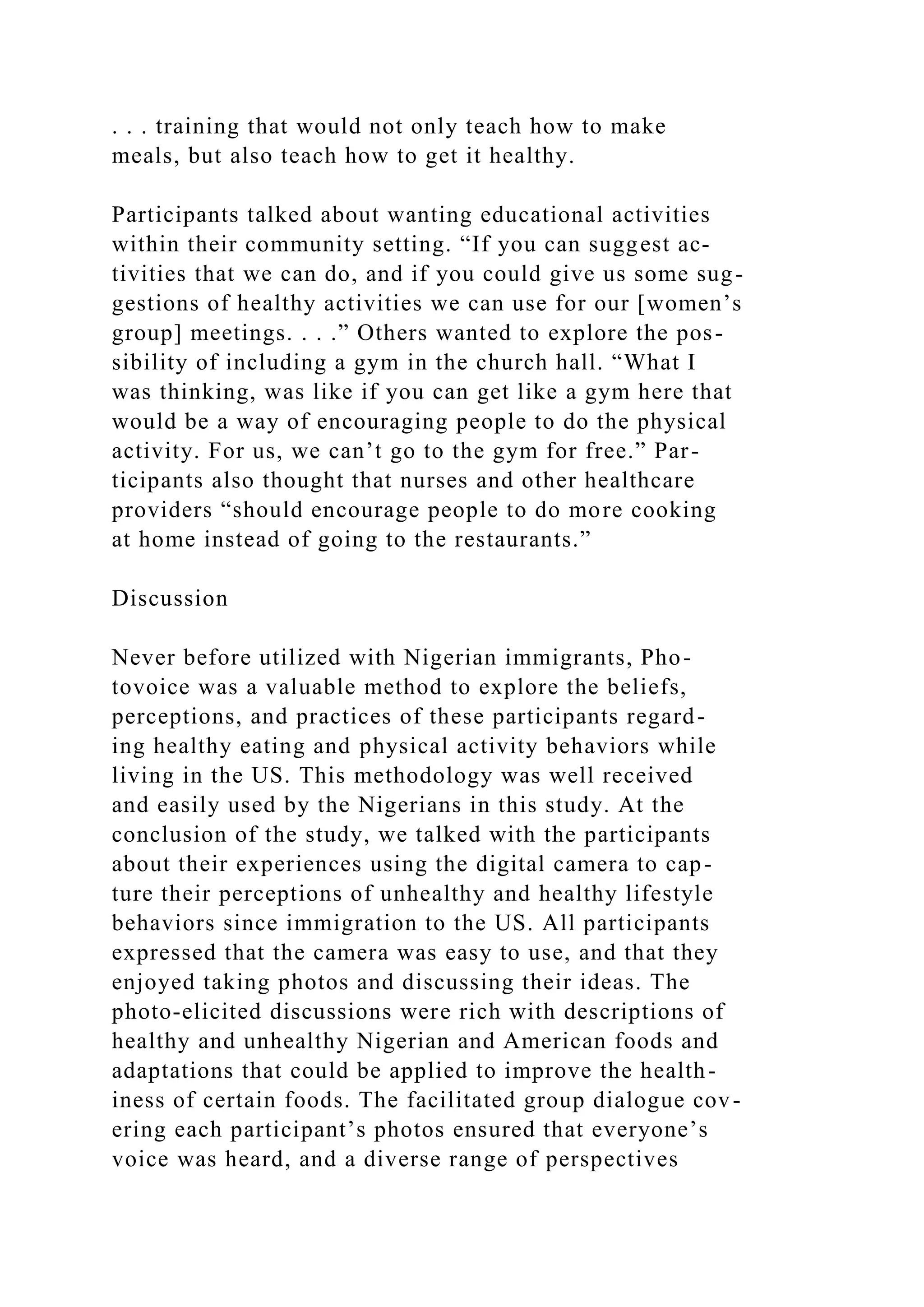 . . . training that would not only teach how to make
meals, but also teach how to get it healthy.
Participants talked about wanting educational activities
within their community setting. “If you can suggest ac-
tivities that we can do, and if you could give us some sug-
gestions of healthy activities we can use for our [women’s
group] meetings. . . .” Others wanted to explore the pos-
sibility of including a gym in the church hall. “What I
was thinking, was like if you can get like a gym here that
would be a way of encouraging people to do the physical
activity. For us, we can’t go to the gym for free.” Par-
ticipants also thought that nurses and other healthcare
providers “should encourage people to do more cooking
at home instead of going to the restaurants.”
Discussion
Never before utilized with Nigerian immigrants, Pho-
tovoice was a valuable method to explore the beliefs,
perceptions, and practices of these participants regard-
ing healthy eating and physical activity behaviors while
living in the US. This methodology was well received
and easily used by the Nigerians in this study. At the
conclusion of the study, we talked with the participants
about their experiences using the digital camera to cap-
ture their perceptions of unhealthy and healthy lifestyle
behaviors since immigration to the US. All participants
expressed that the camera was easy to use, and that they
enjoyed taking photos and discussing their ideas. The
photo-elicited discussions were rich with descriptions of
healthy and unhealthy Nigerian and American foods and
adaptations that could be applied to improve the health-
iness of certain foods. The facilitated group dialogue cov-
ering each participant’s photos ensured that everyone’s
voice was heard, and a diverse range of perspectives
 