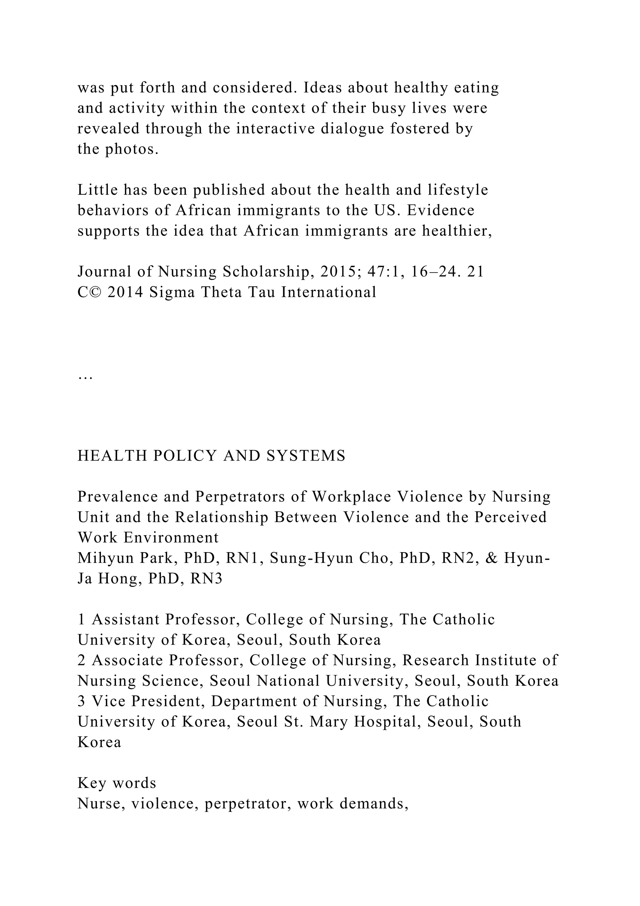 was put forth and considered. Ideas about healthy eating
and activity within the context of their busy lives were
revealed through the interactive dialogue fostered by
the photos.
Little has been published about the health and lifestyle
behaviors of African immigrants to the US. Evidence
supports the idea that African immigrants are healthier,
Journal of Nursing Scholarship, 2015; 47:1, 16–24. 21
C© 2014 Sigma Theta Tau International
…
HEALTH POLICY AND SYSTEMS
Prevalence and Perpetrators of Workplace Violence by Nursing
Unit and the Relationship Between Violence and the Perceived
Work Environment
Mihyun Park, PhD, RN1, Sung-Hyun Cho, PhD, RN2, & Hyun-
Ja Hong, PhD, RN3
1 Assistant Professor, College of Nursing, The Catholic
University of Korea, Seoul, South Korea
2 Associate Professor, College of Nursing, Research Institute of
Nursing Science, Seoul National University, Seoul, South Korea
3 Vice President, Department of Nursing, The Catholic
University of Korea, Seoul St. Mary Hospital, Seoul, South
Korea
Key words
Nurse, violence, perpetrator, work demands,
 