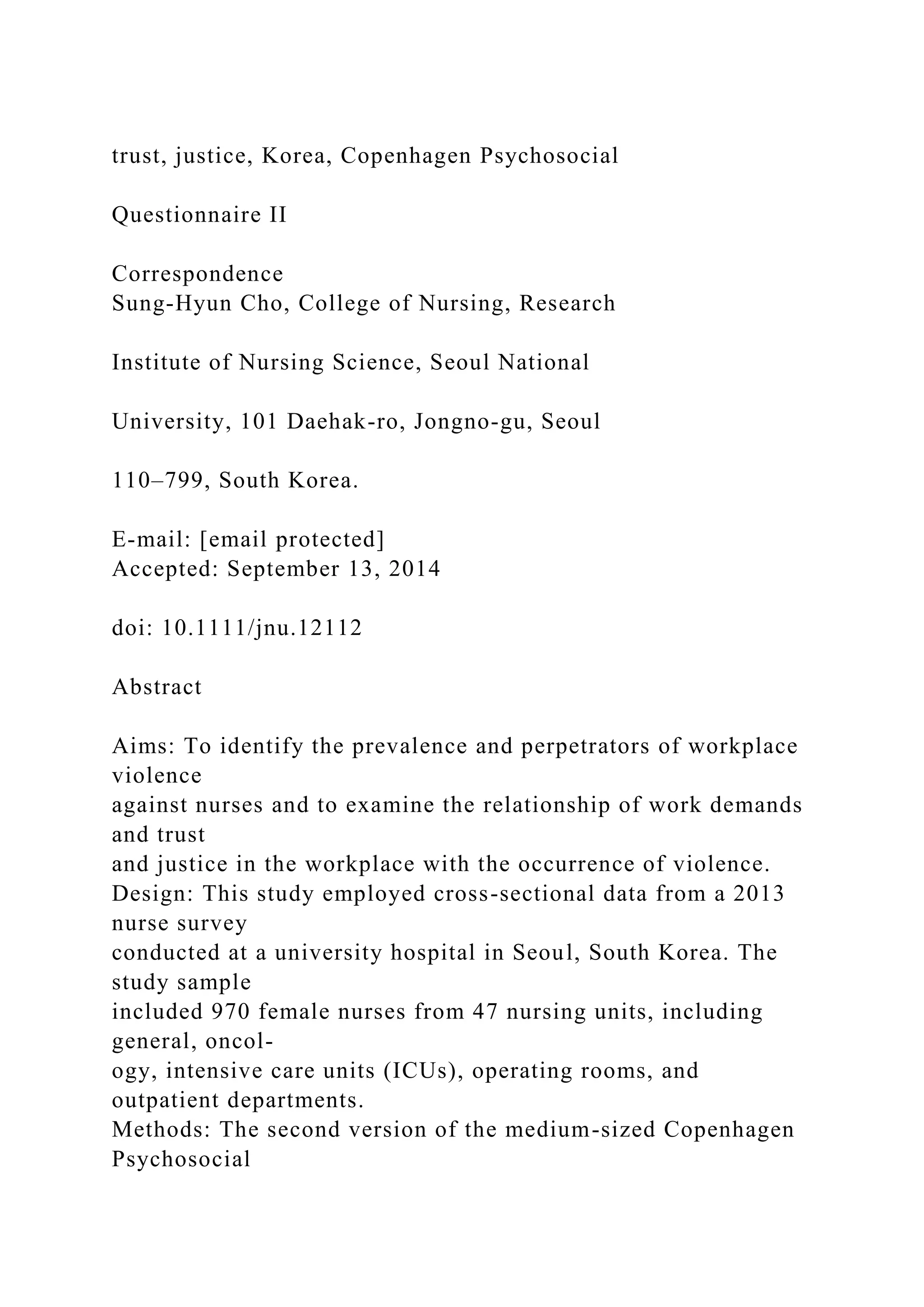trust, justice, Korea, Copenhagen Psychosocial
Questionnaire II
Correspondence
Sung-Hyun Cho, College of Nursing, Research
Institute of Nursing Science, Seoul National
University, 101 Daehak-ro, Jongno-gu, Seoul
110–799, South Korea.
E-mail: [email protected]
Accepted: September 13, 2014
doi: 10.1111/jnu.12112
Abstract
Aims: To identify the prevalence and perpetrators of workplace
violence
against nurses and to examine the relationship of work demands
and trust
and justice in the workplace with the occurrence of violence.
Design: This study employed cross-sectional data from a 2013
nurse survey
conducted at a university hospital in Seoul, South Korea. The
study sample
included 970 female nurses from 47 nursing units, including
general, oncol-
ogy, intensive care units (ICUs), operating rooms, and
outpatient departments.
Methods: The second version of the medium-sized Copenhagen
Psychosocial
 