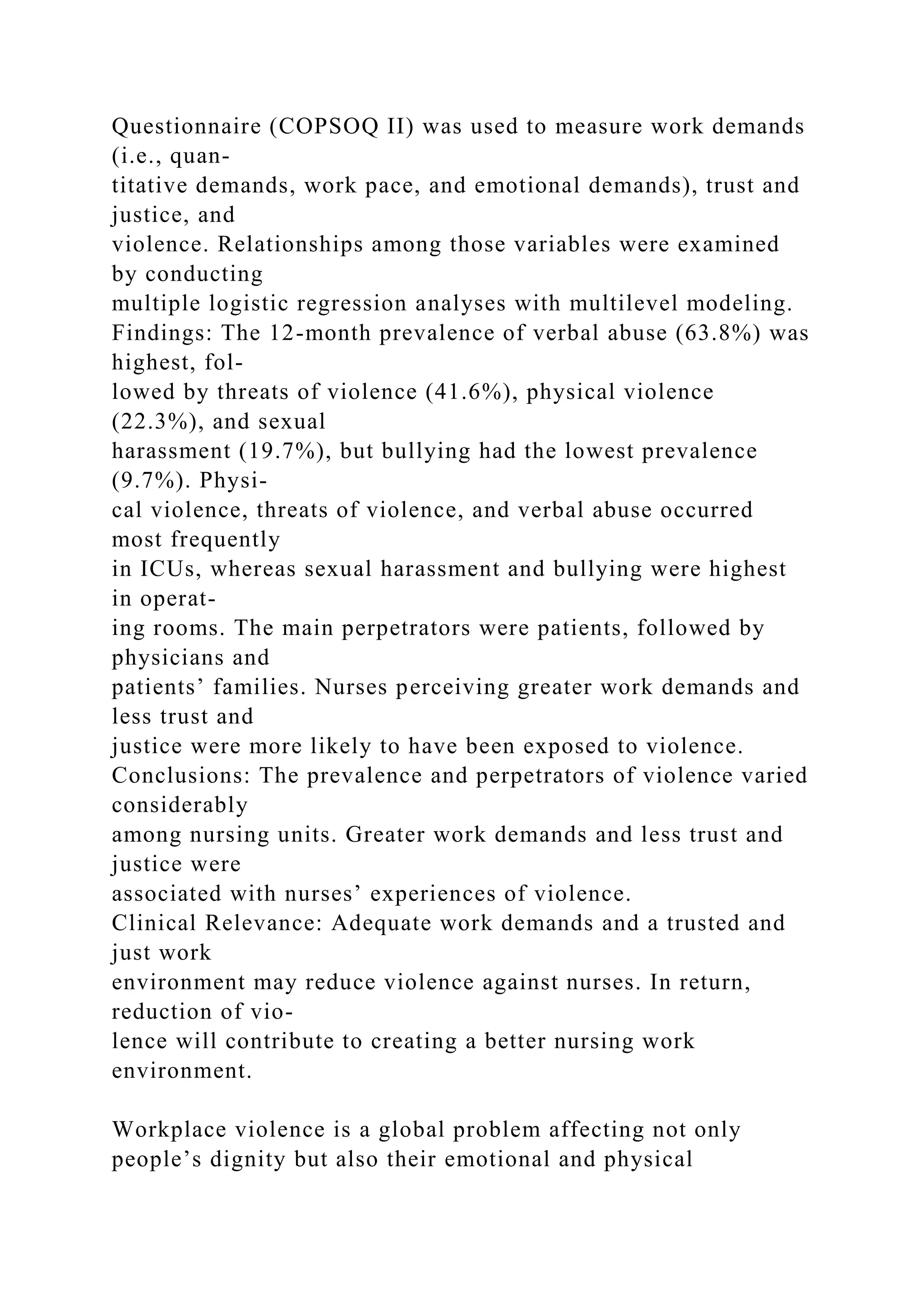 Questionnaire (COPSOQ II) was used to measure work demands
(i.e., quan-
titative demands, work pace, and emotional demands), trust and
justice, and
violence. Relationships among those variables were examined
by conducting
multiple logistic regression analyses with multilevel modeling.
Findings: The 12-month prevalence of verbal abuse (63.8%) was
highest, fol-
lowed by threats of violence (41.6%), physical violence
(22.3%), and sexual
harassment (19.7%), but bullying had the lowest prevalence
(9.7%). Physi-
cal violence, threats of violence, and verbal abuse occurred
most frequently
in ICUs, whereas sexual harassment and bullying were highest
in operat-
ing rooms. The main perpetrators were patients, followed by
physicians and
patients’ families. Nurses perceiving greater work demands and
less trust and
justice were more likely to have been exposed to violence.
Conclusions: The prevalence and perpetrators of violence varied
considerably
among nursing units. Greater work demands and less trust and
justice were
associated with nurses’ experiences of violence.
Clinical Relevance: Adequate work demands and a trusted and
just work
environment may reduce violence against nurses. In return,
reduction of vio-
lence will contribute to creating a better nursing work
environment.
Workplace violence is a global problem affecting not only
people’s dignity but also their emotional and physical
 