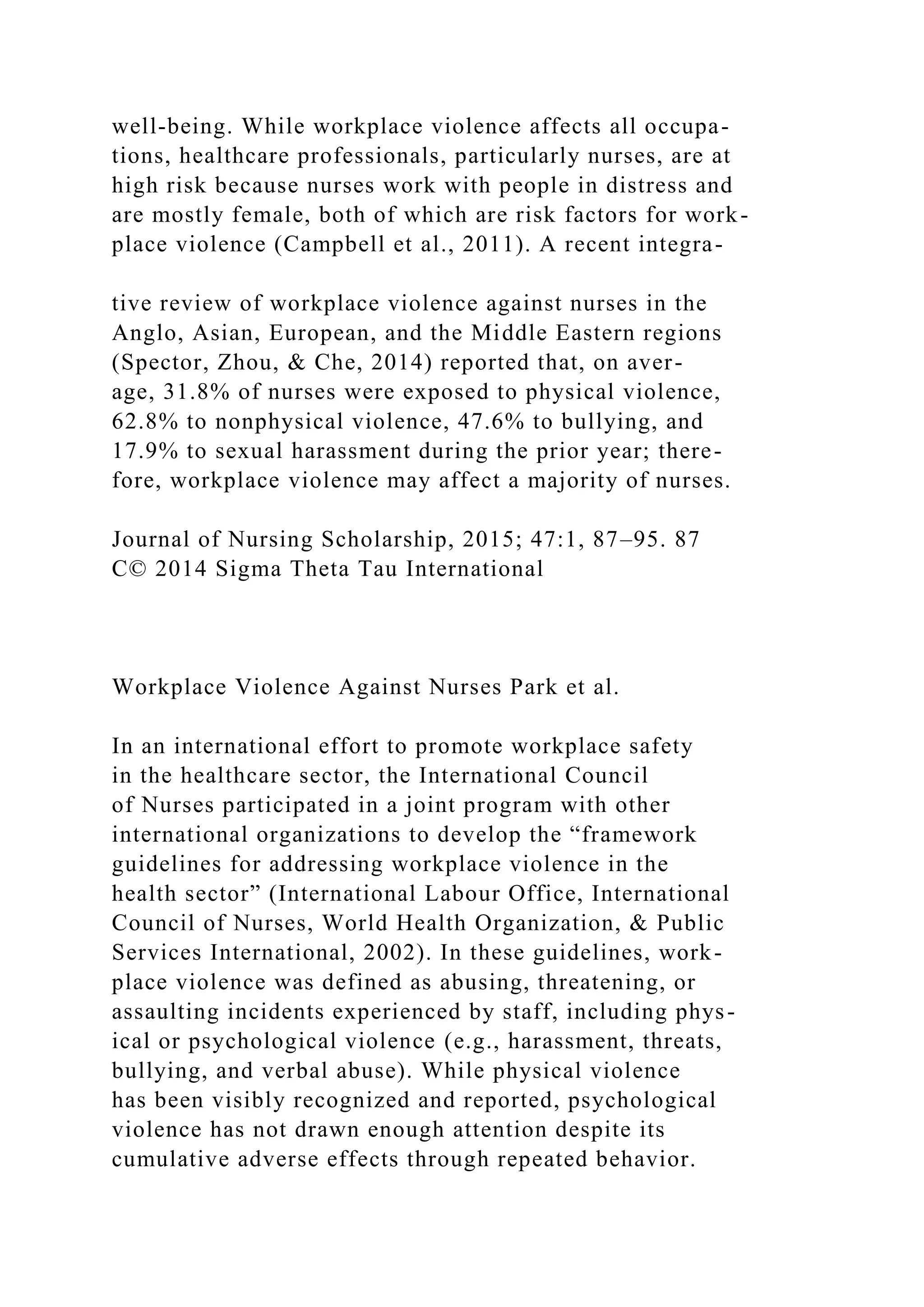 well-being. While workplace violence affects all occupa-
tions, healthcare professionals, particularly nurses, are at
high risk because nurses work with people in distress and
are mostly female, both of which are risk factors for work-
place violence (Campbell et al., 2011). A recent integra-
tive review of workplace violence against nurses in the
Anglo, Asian, European, and the Middle Eastern regions
(Spector, Zhou, & Che, 2014) reported that, on aver-
age, 31.8% of nurses were exposed to physical violence,
62.8% to nonphysical violence, 47.6% to bullying, and
17.9% to sexual harassment during the prior year; there-
fore, workplace violence may affect a majority of nurses.
Journal of Nursing Scholarship, 2015; 47:1, 87–95. 87
C© 2014 Sigma Theta Tau International
Workplace Violence Against Nurses Park et al.
In an international effort to promote workplace safety
in the healthcare sector, the International Council
of Nurses participated in a joint program with other
international organizations to develop the “framework
guidelines for addressing workplace violence in the
health sector” (International Labour Office, International
Council of Nurses, World Health Organization, & Public
Services International, 2002). In these guidelines, work-
place violence was defined as abusing, threatening, or
assaulting incidents experienced by staff, including phys-
ical or psychological violence (e.g., harassment, threats,
bullying, and verbal abuse). While physical violence
has been visibly recognized and reported, psychological
violence has not drawn enough attention despite its
cumulative adverse effects through repeated behavior.
 