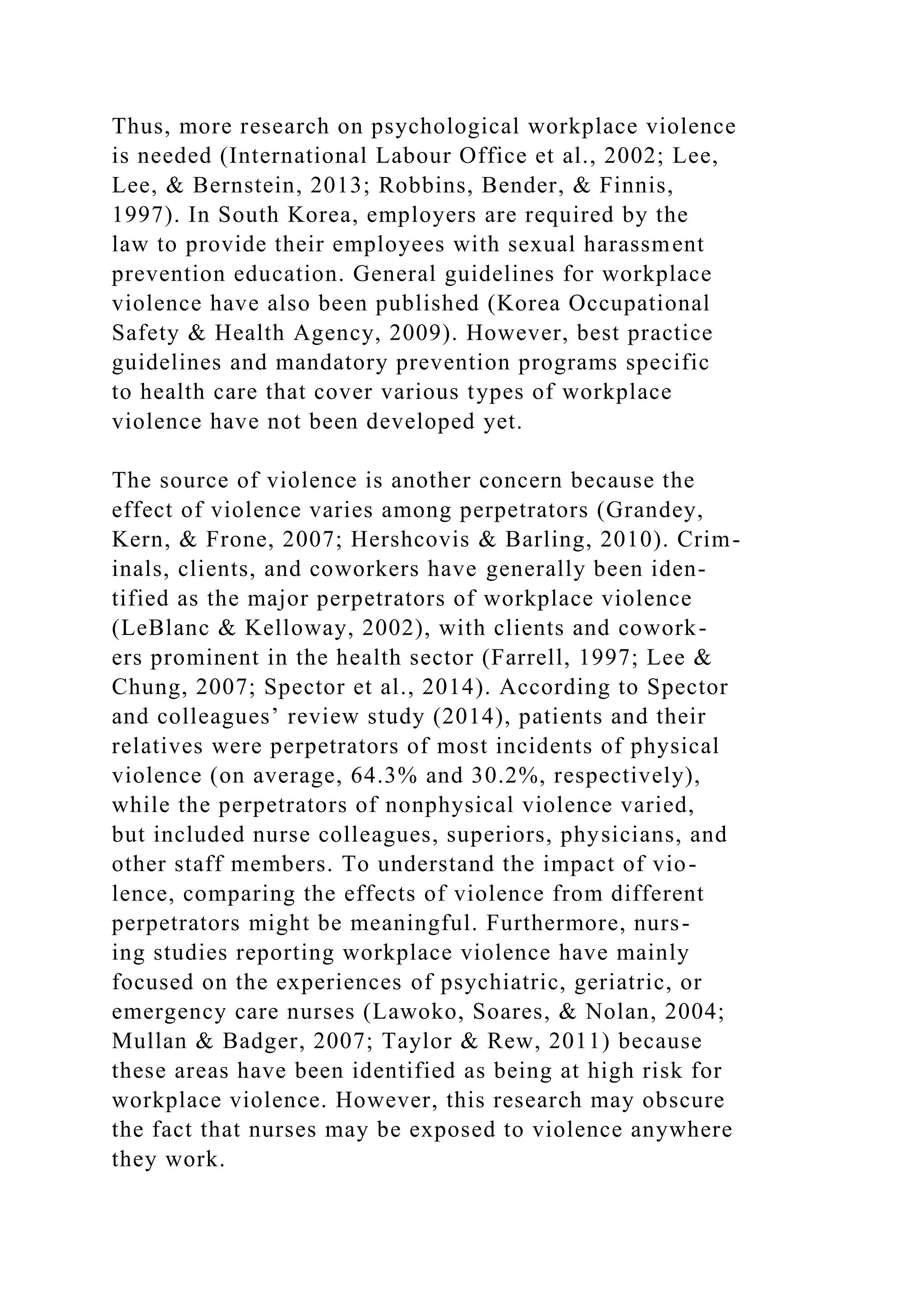 Thus, more research on psychological workplace violence
is needed (International Labour Office et al., 2002; Lee,
Lee, & Bernstein, 2013; Robbins, Bender, & Finnis,
1997). In South Korea, employers are required by the
law to provide their employees with sexual harassment
prevention education. General guidelines for workplace
violence have also been published (Korea Occupational
Safety & Health Agency, 2009). However, best practice
guidelines and mandatory prevention programs specific
to health care that cover various types of workplace
violence have not been developed yet.
The source of violence is another concern because the
effect of violence varies among perpetrators (Grandey,
Kern, & Frone, 2007; Hershcovis & Barling, 2010). Crim-
inals, clients, and coworkers have generally been iden-
tified as the major perpetrators of workplace violence
(LeBlanc & Kelloway, 2002), with clients and cowork-
ers prominent in the health sector (Farrell, 1997; Lee &
Chung, 2007; Spector et al., 2014). According to Spector
and colleagues’ review study (2014), patients and their
relatives were perpetrators of most incidents of physical
violence (on average, 64.3% and 30.2%, respectively),
while the perpetrators of nonphysical violence varied,
but included nurse colleagues, superiors, physicians, and
other staff members. To understand the impact of vio-
lence, comparing the effects of violence from different
perpetrators might be meaningful. Furthermore, nurs-
ing studies reporting workplace violence have mainly
focused on the experiences of psychiatric, geriatric, or
emergency care nurses (Lawoko, Soares, & Nolan, 2004;
Mullan & Badger, 2007; Taylor & Rew, 2011) because
these areas have been identified as being at high risk for
workplace violence. However, this research may obscure
the fact that nurses may be exposed to violence anywhere
they work.
 