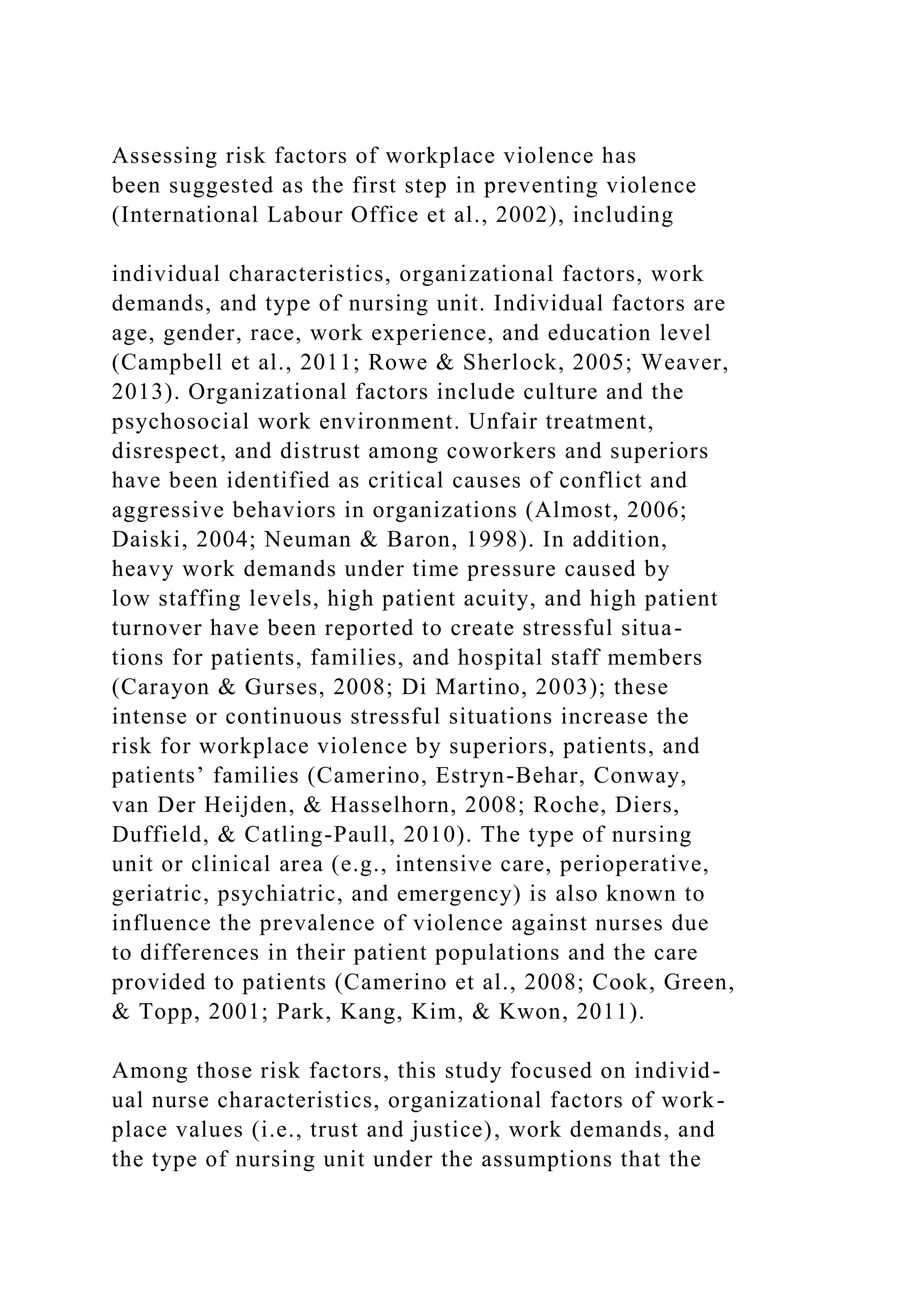 Assessing risk factors of workplace violence has
been suggested as the first step in preventing violence
(International Labour Office et al., 2002), including
individual characteristics, organizational factors, work
demands, and type of nursing unit. Individual factors are
age, gender, race, work experience, and education level
(Campbell et al., 2011; Rowe & Sherlock, 2005; Weaver,
2013). Organizational factors include culture and the
psychosocial work environment. Unfair treatment,
disrespect, and distrust among coworkers and superiors
have been identified as critical causes of conflict and
aggressive behaviors in organizations (Almost, 2006;
Daiski, 2004; Neuman & Baron, 1998). In addition,
heavy work demands under time pressure caused by
low staffing levels, high patient acuity, and high patient
turnover have been reported to create stressful situa-
tions for patients, families, and hospital staff members
(Carayon & Gurses, 2008; Di Martino, 2003); these
intense or continuous stressful situations increase the
risk for workplace violence by superiors, patients, and
patients’ families (Camerino, Estryn-Behar, Conway,
van Der Heijden, & Hasselhorn, 2008; Roche, Diers,
Duffield, & Catling-Paull, 2010). The type of nursing
unit or clinical area (e.g., intensive care, perioperative,
geriatric, psychiatric, and emergency) is also known to
influence the prevalence of violence against nurses due
to differences in their patient populations and the care
provided to patients (Camerino et al., 2008; Cook, Green,
& Topp, 2001; Park, Kang, Kim, & Kwon, 2011).
Among those risk factors, this study focused on individ-
ual nurse characteristics, organizational factors of work-
place values (i.e., trust and justice), work demands, and
the type of nursing unit under the assumptions that the
 