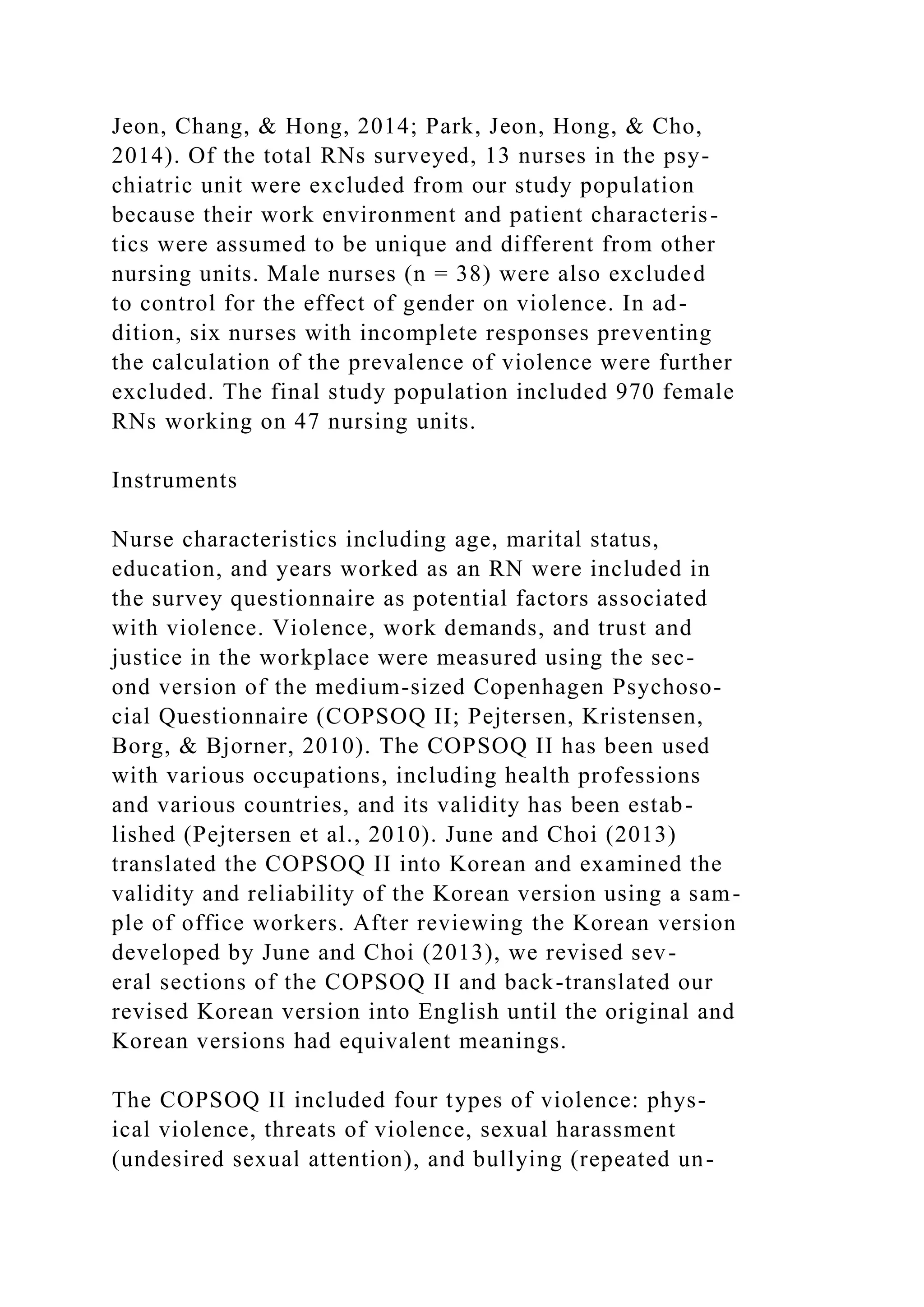 Jeon, Chang, & Hong, 2014; Park, Jeon, Hong, & Cho,
2014). Of the total RNs surveyed, 13 nurses in the psy-
chiatric unit were excluded from our study population
because their work environment and patient characteris-
tics were assumed to be unique and different from other
nursing units. Male nurses (n = 38) were also excluded
to control for the effect of gender on violence. In ad-
dition, six nurses with incomplete responses preventing
the calculation of the prevalence of violence were further
excluded. The final study population included 970 female
RNs working on 47 nursing units.
Instruments
Nurse characteristics including age, marital status,
education, and years worked as an RN were included in
the survey questionnaire as potential factors associated
with violence. Violence, work demands, and trust and
justice in the workplace were measured using the sec-
ond version of the medium-sized Copenhagen Psychoso-
cial Questionnaire (COPSOQ II; Pejtersen, Kristensen,
Borg, & Bjorner, 2010). The COPSOQ II has been used
with various occupations, including health professions
and various countries, and its validity has been estab-
lished (Pejtersen et al., 2010). June and Choi (2013)
translated the COPSOQ II into Korean and examined the
validity and reliability of the Korean version using a sam-
ple of office workers. After reviewing the Korean version
developed by June and Choi (2013), we revised sev-
eral sections of the COPSOQ II and back-translated our
revised Korean version into English until the original and
Korean versions had equivalent meanings.
The COPSOQ II included four types of violence: phys-
ical violence, threats of violence, sexual harassment
(undesired sexual attention), and bullying (repeated un-
 