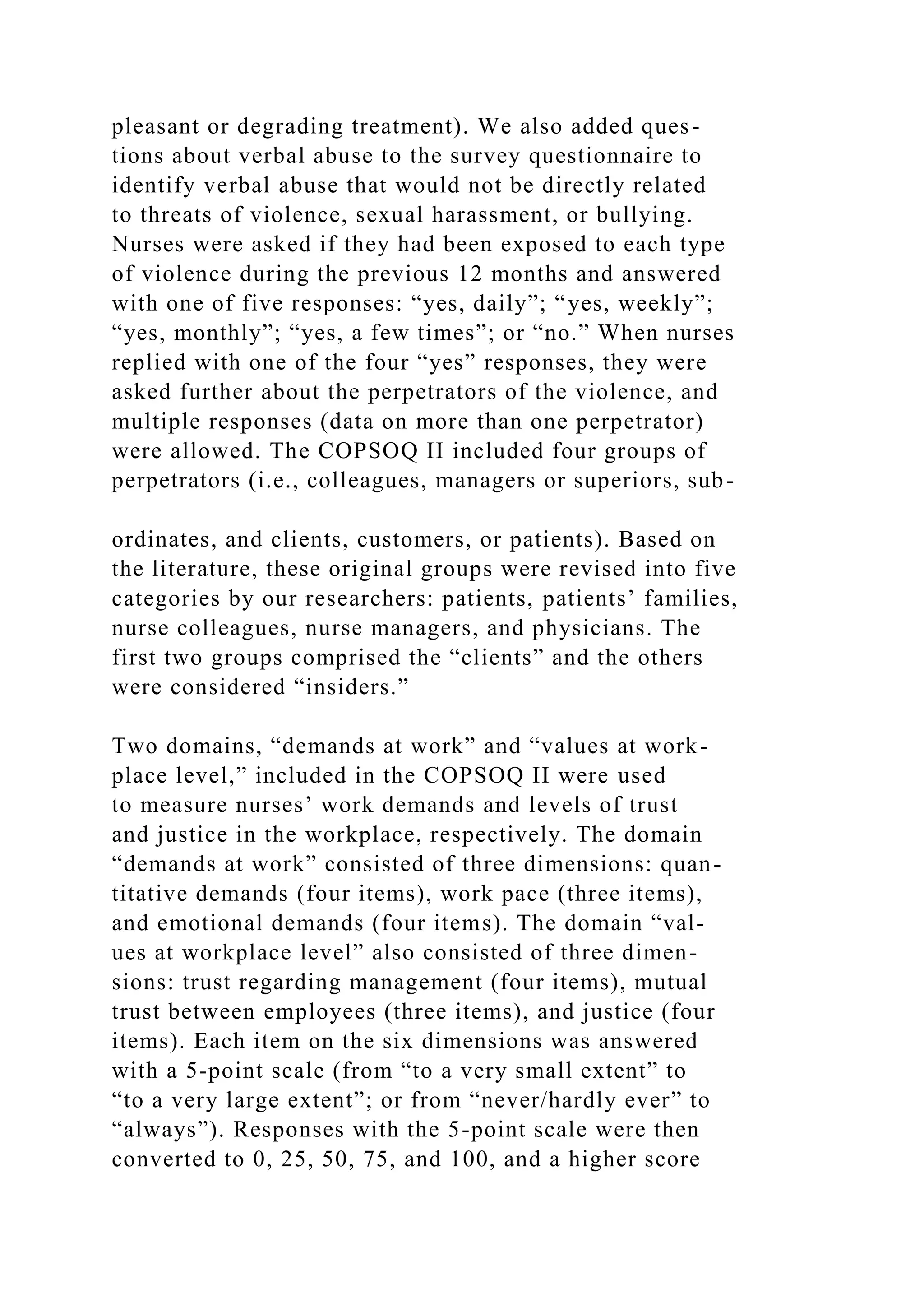 pleasant or degrading treatment). We also added ques-
tions about verbal abuse to the survey questionnaire to
identify verbal abuse that would not be directly related
to threats of violence, sexual harassment, or bullying.
Nurses were asked if they had been exposed to each type
of violence during the previous 12 months and answered
with one of five responses: “yes, daily”; “yes, weekly”;
“yes, monthly”; “yes, a few times”; or “no.” When nurses
replied with one of the four “yes” responses, they were
asked further about the perpetrators of the violence, and
multiple responses (data on more than one perpetrator)
were allowed. The COPSOQ II included four groups of
perpetrators (i.e., colleagues, managers or superiors, sub-
ordinates, and clients, customers, or patients). Based on
the literature, these original groups were revised into five
categories by our researchers: patients, patients’ families,
nurse colleagues, nurse managers, and physicians. The
first two groups comprised the “clients” and the others
were considered “insiders.”
Two domains, “demands at work” and “values at work-
place level,” included in the COPSOQ II were used
to measure nurses’ work demands and levels of trust
and justice in the workplace, respectively. The domain
“demands at work” consisted of three dimensions: quan-
titative demands (four items), work pace (three items),
and emotional demands (four items). The domain “val-
ues at workplace level” also consisted of three dimen-
sions: trust regarding management (four items), mutual
trust between employees (three items), and justice (four
items). Each item on the six dimensions was answered
with a 5-point scale (from “to a very small extent” to
“to a very large extent”; or from “never/hardly ever” to
“always”). Responses with the 5-point scale were then
converted to 0, 25, 50, 75, and 100, and a higher score
 