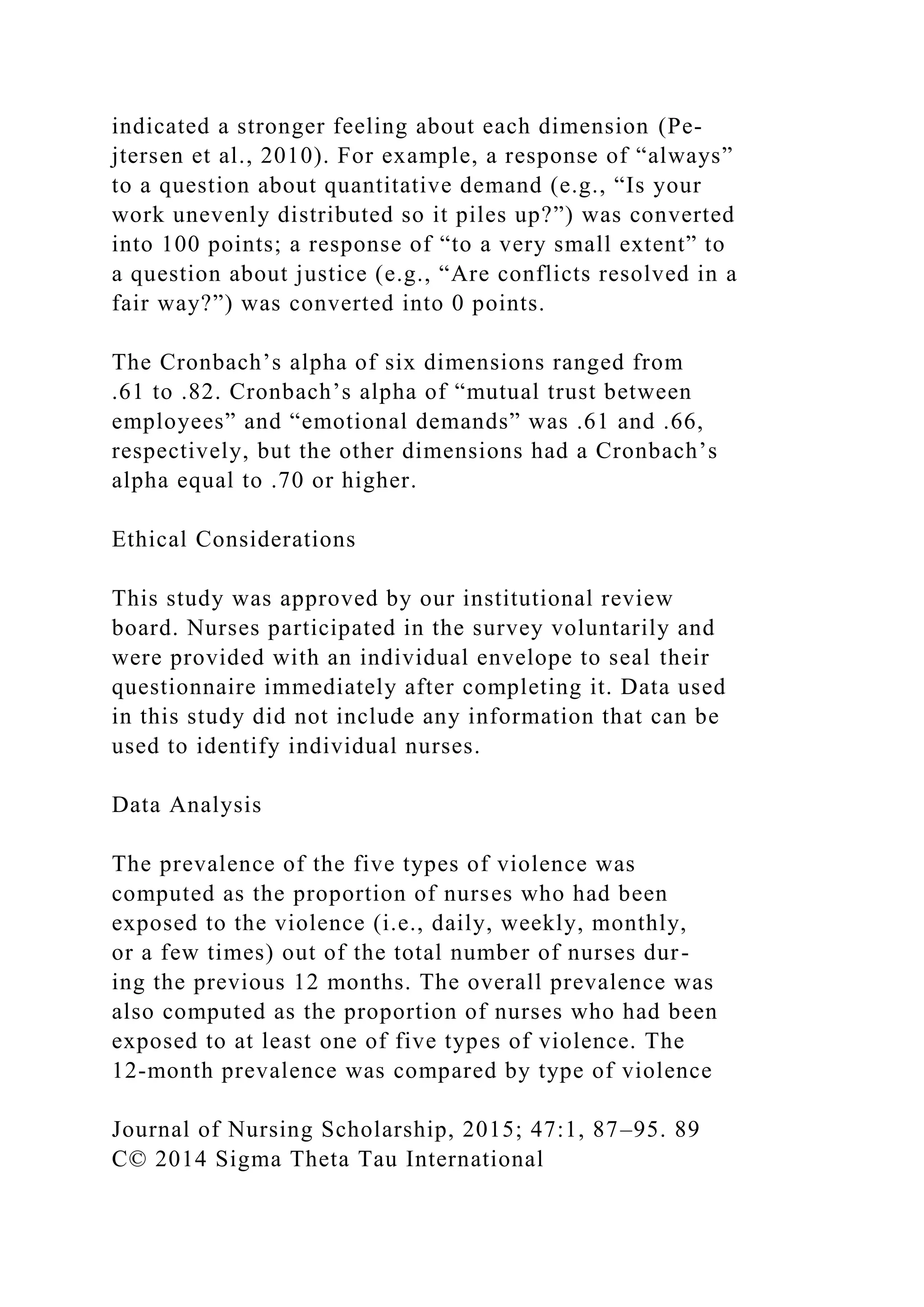 indicated a stronger feeling about each dimension (Pe-
jtersen et al., 2010). For example, a response of “always”
to a question about quantitative demand (e.g., “Is your
work unevenly distributed so it piles up?”) was converted
into 100 points; a response of “to a very small extent” to
a question about justice (e.g., “Are conflicts resolved in a
fair way?”) was converted into 0 points.
The Cronbach’s alpha of six dimensions ranged from
.61 to .82. Cronbach’s alpha of “mutual trust between
employees” and “emotional demands” was .61 and .66,
respectively, but the other dimensions had a Cronbach’s
alpha equal to .70 or higher.
Ethical Considerations
This study was approved by our institutional review
board. Nurses participated in the survey voluntarily and
were provided with an individual envelope to seal their
questionnaire immediately after completing it. Data used
in this study did not include any information that can be
used to identify individual nurses.
Data Analysis
The prevalence of the five types of violence was
computed as the proportion of nurses who had been
exposed to the violence (i.e., daily, weekly, monthly,
or a few times) out of the total number of nurses dur-
ing the previous 12 months. The overall prevalence was
also computed as the proportion of nurses who had been
exposed to at least one of five types of violence. The
12-month prevalence was compared by type of violence
Journal of Nursing Scholarship, 2015; 47:1, 87–95. 89
C© 2014 Sigma Theta Tau International
 