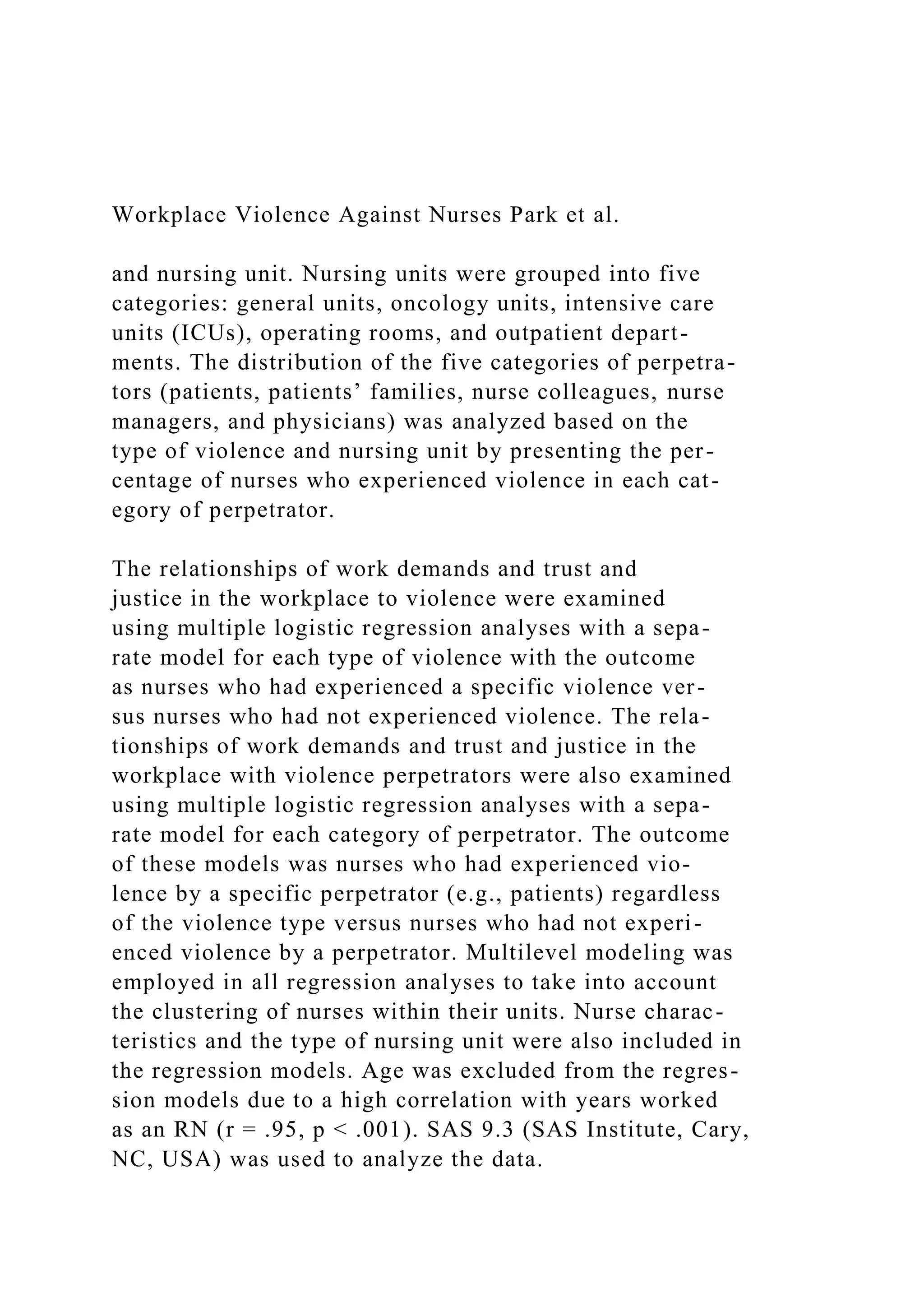Workplace Violence Against Nurses Park et al.
and nursing unit. Nursing units were grouped into five
categories: general units, oncology units, intensive care
units (ICUs), operating rooms, and outpatient depart-
ments. The distribution of the five categories of perpetra-
tors (patients, patients’ families, nurse colleagues, nurse
managers, and physicians) was analyzed based on the
type of violence and nursing unit by presenting the per-
centage of nurses who experienced violence in each cat-
egory of perpetrator.
The relationships of work demands and trust and
justice in the workplace to violence were examined
using multiple logistic regression analyses with a sepa-
rate model for each type of violence with the outcome
as nurses who had experienced a specific violence ver-
sus nurses who had not experienced violence. The rela-
tionships of work demands and trust and justice in the
workplace with violence perpetrators were also examined
using multiple logistic regression analyses with a sepa-
rate model for each category of perpetrator. The outcome
of these models was nurses who had experienced vio-
lence by a specific perpetrator (e.g., patients) regardless
of the violence type versus nurses who had not experi-
enced violence by a perpetrator. Multilevel modeling was
employed in all regression analyses to take into account
the clustering of nurses within their units. Nurse charac-
teristics and the type of nursing unit were also included in
the regression models. Age was excluded from the regres-
sion models due to a high correlation with years worked
as an RN (r = .95, p < .001). SAS 9.3 (SAS Institute, Cary,
NC, USA) was used to analyze the data.
 