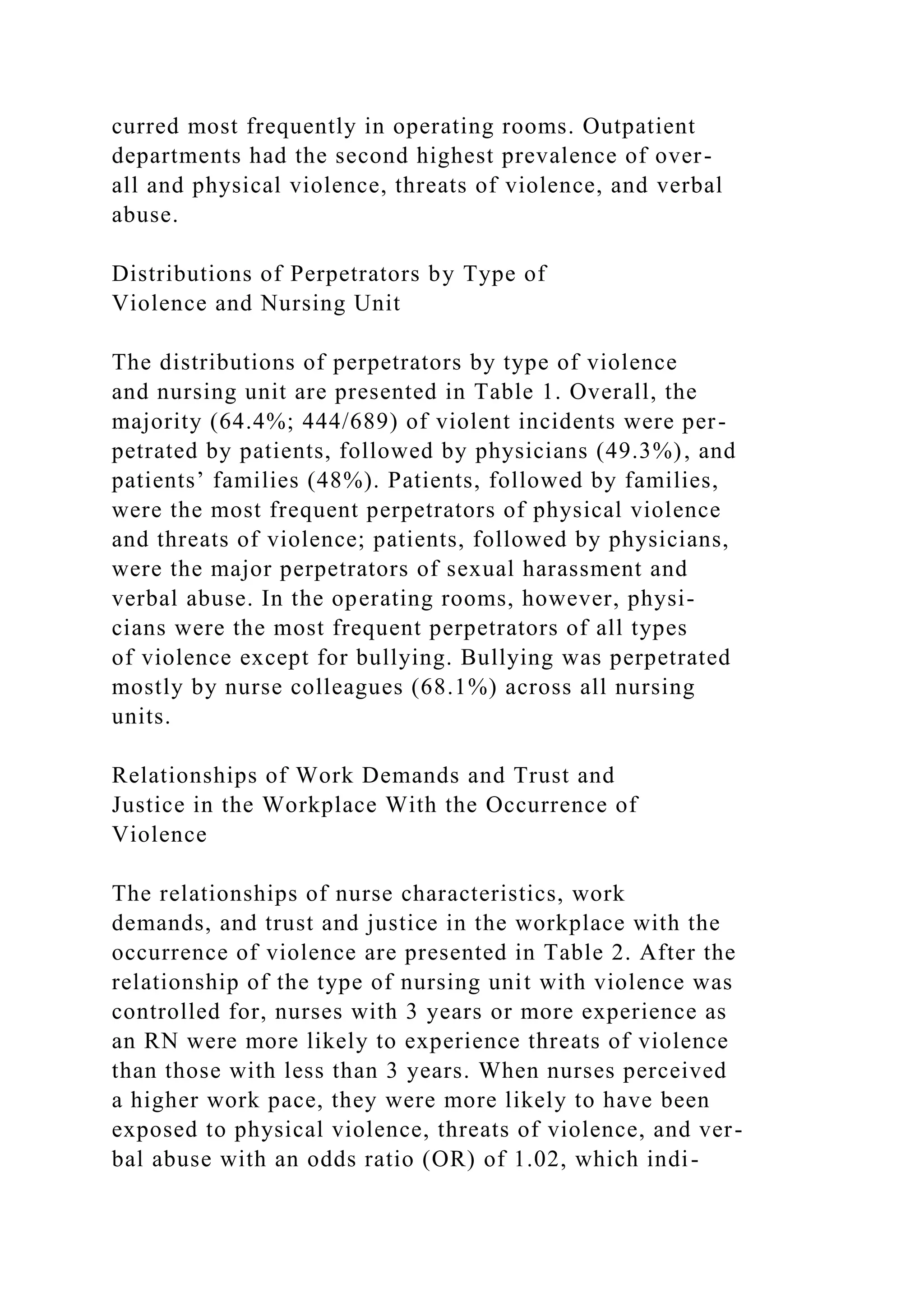 curred most frequently in operating rooms. Outpatient
departments had the second highest prevalence of over-
all and physical violence, threats of violence, and verbal
abuse.
Distributions of Perpetrators by Type of
Violence and Nursing Unit
The distributions of perpetrators by type of violence
and nursing unit are presented in Table 1. Overall, the
majority (64.4%; 444/689) of violent incidents were per-
petrated by patients, followed by physicians (49.3%), and
patients’ families (48%). Patients, followed by families,
were the most frequent perpetrators of physical violence
and threats of violence; patients, followed by physicians,
were the major perpetrators of sexual harassment and
verbal abuse. In the operating rooms, however, physi-
cians were the most frequent perpetrators of all types
of violence except for bullying. Bullying was perpetrated
mostly by nurse colleagues (68.1%) across all nursing
units.
Relationships of Work Demands and Trust and
Justice in the Workplace With the Occurrence of
Violence
The relationships of nurse characteristics, work
demands, and trust and justice in the workplace with the
occurrence of violence are presented in Table 2. After the
relationship of the type of nursing unit with violence was
controlled for, nurses with 3 years or more experience as
an RN were more likely to experience threats of violence
than those with less than 3 years. When nurses perceived
a higher work pace, they were more likely to have been
exposed to physical violence, threats of violence, and ver-
bal abuse with an odds ratio (OR) of 1.02, which indi-
 
