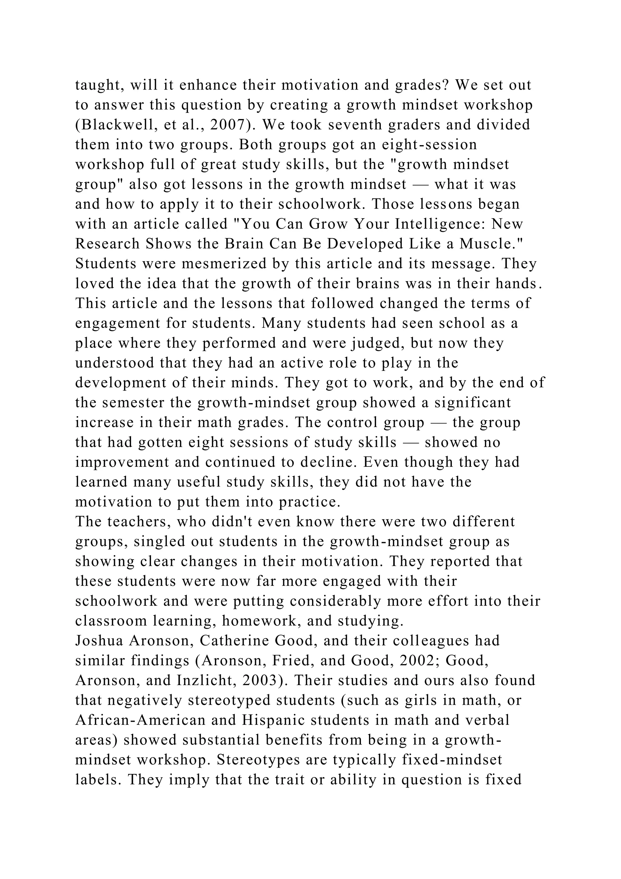 taught, will it enhance their motivation and grades? We set out
to answer this question by creating a growth mindset workshop
(Blackwell, et al., 2007). We took seventh graders and divided
them into two groups. Both groups got an eight-session
workshop full of great study skills, but the "growth mindset
group" also got lessons in the growth mindset — what it was
and how to apply it to their schoolwork. Those lessons began
with an article called "You Can Grow Your Intelligence: New
Research Shows the Brain Can Be Developed Like a Muscle."
Students were mesmerized by this article and its message. They
loved the idea that the growth of their brains was in their hands.
This article and the lessons that followed changed the terms of
engagement for students. Many students had seen school as a
place where they performed and were judged, but now they
understood that they had an active role to play in the
development of their minds. They got to work, and by the end of
the semester the growth-mindset group showed a significant
increase in their math grades. The control group — the group
that had gotten eight sessions of study skills — showed no
improvement and continued to decline. Even though they had
learned many useful study skills, they did not have the
motivation to put them into practice.
The teachers, who didn't even know there were two different
groups, singled out students in the growth-mindset group as
showing clear changes in their motivation. They reported that
these students were now far more engaged with their
schoolwork and were putting considerably more effort into their
classroom learning, homework, and studying.
Joshua Aronson, Catherine Good, and their colleagues had
similar findings (Aronson, Fried, and Good, 2002; Good,
Aronson, and Inzlicht, 2003). Their studies and ours also found
that negatively stereotyped students (such as girls in math, or
African-American and Hispanic students in math and verbal
areas) showed substantial benefits from being in a growth-
mindset workshop. Stereotypes are typically fixed-mindset
labels. They imply that the trait or ability in question is fixed
 