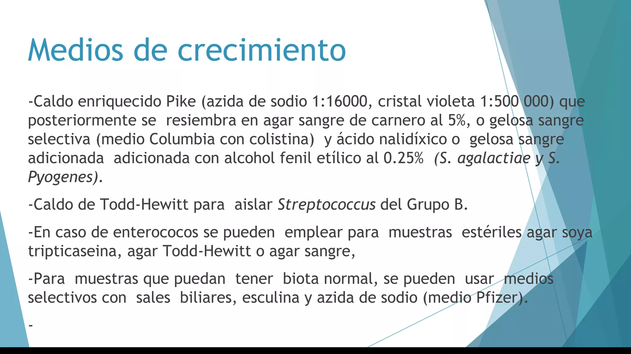 Medios de crecimiento
-Caldo enriquecido Pike (azida de sodio 1:16000, cristal violeta 1:500 000) que
posteriormente se resiembra en agar sangre de carnero al 5%, o gelosa sangre
selectiva (medio Columbia con colistina) y ácido nalidíxico o gelosa sangre
adicionada adicionada con alcohol fenil etílico al 0.25% (S. agalactiae y S.
Pyogenes).
-Caldo de Todd-Hewitt para aislar Streptococcus del Grupo B.
-En caso de enterococos se pueden emplear para muestras estériles agar soya
tripticaseina, agar Todd-Hewitt o agar sangre,
-Para muestras que puedan tener biota normal, se pueden usar medios
selectivos con sales biliares, esculina y azida de sodio (medio Pfizer).
-
 