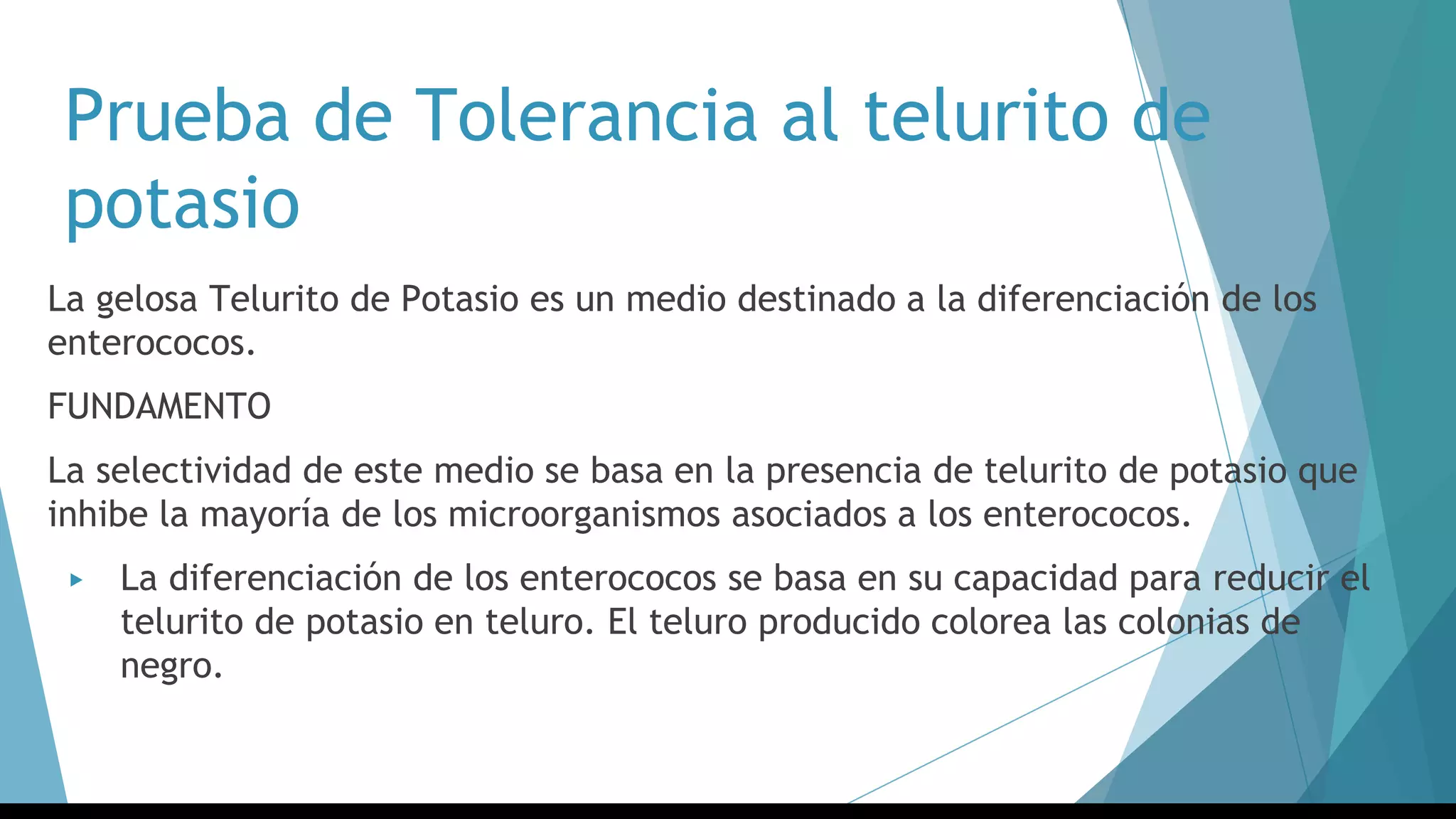 Prueba de Tolerancia al telurito de
potasio
La gelosa Telurito de Potasio es un medio destinado a la diferenciación de los
enterococos.
FUNDAMENTO
La selectividad de este medio se basa en la presencia de telurito de potasio que
inhibe la mayoría de los microorganismos asociados a los enterococos.
▶ La diferenciación de los enterococos se basa en su capacidad para reducir el
telurito de potasio en teluro. El teluro producido colorea las colonias de
negro.
 