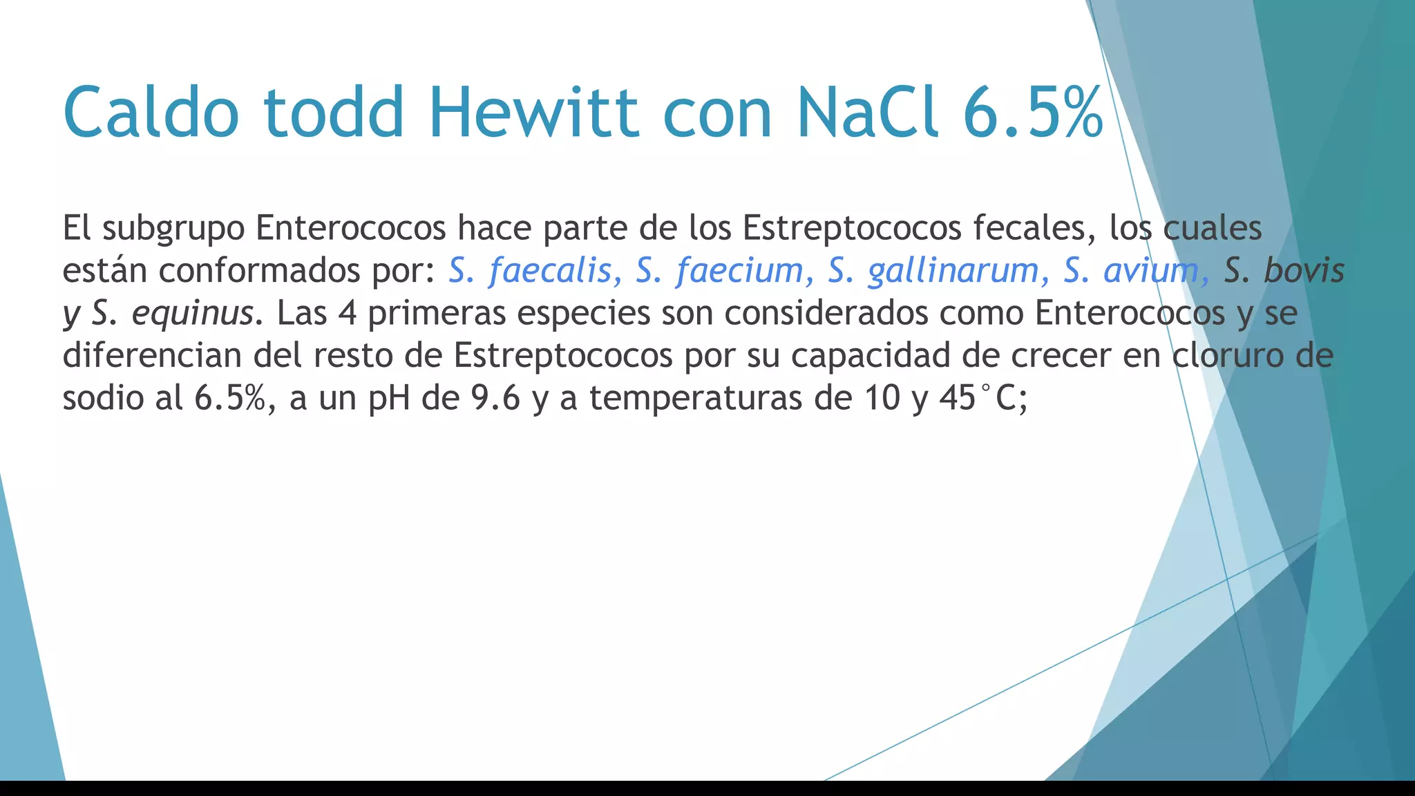Caldo todd Hewitt con NaCl 6.5%
El subgrupo Enterococos hace parte de los Estreptococos fecales, los cuales
están conformados por: S. faecalis, S. faecium, S. gallinarum, S. avium, S. bovis
y S. equinus. Las 4 primeras especies son considerados como Enterococos y se
diferencian del resto de Estreptococos por su capacidad de crecer en cloruro de
sodio al 6.5%, a un pH de 9.6 y a temperaturas de 10 y 45°C;
 